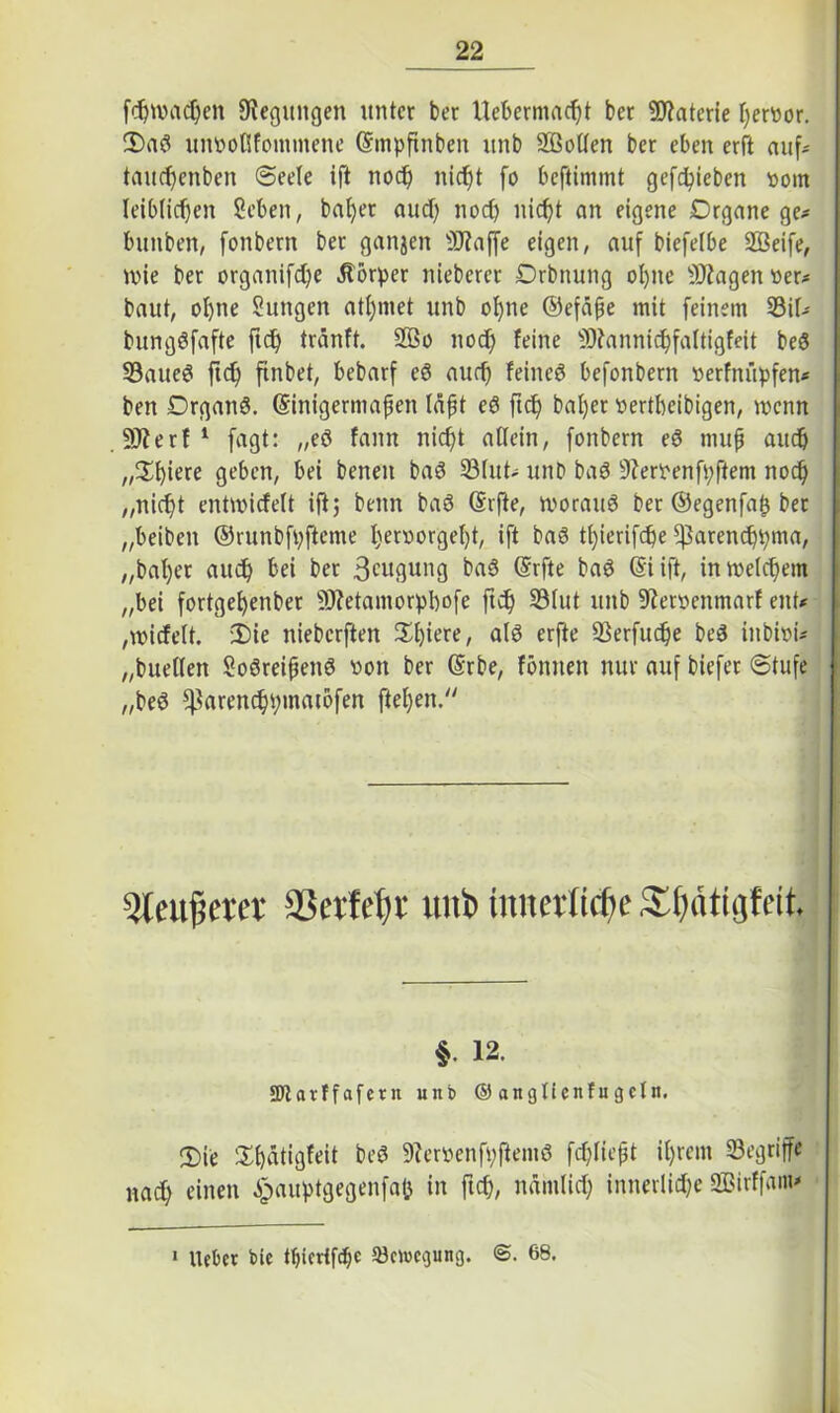 f$wac$en Regungen unter ber Uebermacht bet Materie hervor. S)aö unvoßfotnmene Gfmpftnben itnb 2ßoßen ber eben erft auf- taucf>enben Seele ift noch nicht fo beftimmt gefcfyieben vom leiblichen Sehen, bal>er auch noch nicht an eigene Drgane ge* bunben, fonbern ber ganjen Üftajfe eigen, auf biefelbe Sßeife, wie ber organifche Körper nieberer Drbnung ohne SKagen ver* baut, ohne Sungen atl)met unb ohne ©efäpe mit feinem 23il* bungöfafte ftch tränft. 2Bo noch feine 9)?annichfaltigfeit beö 33aueS ftch ftnbet, bebarf eö auch feines befonbern verfnüpfen* ben DrganS. (Sinigermafjen läpt eS ftch bal)er vertbeibigen, wenn 9J?erf 1 fagt: „eö fann nicht allein, fonbern eö mufj auch „Vci'mi geben, bei benen baS 33lut* unb baS 9?ervenft;ftem noch „nicht entmicfelt ift; beim baS (Srfte, roorauö ber ©egenfap ber „beiben ©runbfpfteme X;ervorgef)t, ift baö tl)ierifche fßarenchhma, „bal)er auch bei ber 3<-'ugung baS ©rfte baS @i ift, in Welchem „bei fortgeljenber SRetantorpbofe ftch ®fat unb 9?erventnarf ent* ,wicfe(t. 2)ie nieberften 2d)iere, nlö erfte 93erfuche beä ittbivi* „buellett SoöreißenS von ber ©rbe, fömten nur auf biefet Stufe „beS ^arenchptttatofen fielen/' 5leu|jetet SSertebr unb tnnerti(|e Sbätigfeit. §. 12. SRavffafern unb © anglienfugcln. 2)ie Xhätigfeit beS 9?ervenfpftemö fchliept it)rem begriffe nach einen ^auptgegenfajj in ftch, nämlich innerliche «ffiirffam* 1 lieber bic tfjiertfcbe ^enicgung. 68.