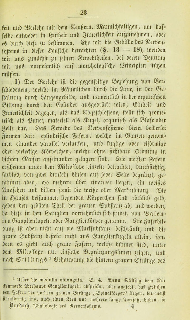 feit unb ÜBerfehr mit bem Sleufjern, Mannigfaltigen, um baf* feI6e entmeber in (Sinljeit unb 3nnerlicbfeit aufeunehmeit, ober eö burch biefe ju beftimnten. @be mir bic ©ebilbe beä 9terven- fpftemS in biefet ^pinf!d)t betrachten (§. 13 — 18), menben mir un8 junädjfl ju feinen ©emebtheilen, bei bereit (Deutung mir unö vornehmlich auf inorpl)ologifc^c fßrincipien fluten muffen. 1) (Der Berfel)t ift bie gegenfeitige Beziehung von Ber* fchiebenem, melche im 9iäumlichen burd) bie Sinie, in ber ©e* ftaltitng burd) Sängeitgebilbe, unb namentlich in ber organifcheit Bilbung burch beit (Splitiber auögebrücft mirbj ©inl)eit unb 3niterlirf)feit bagegen, a(6 ba6 Slbgefchloffeite, ftellt ftch geeilte* trifch als fßunct, materiell als Kugel, organifrf) alö SBlafe ober 3elle bar. 2)a3 ©emebe beö üftervenfpftemä bietet beiberlei formen bar: cplinbrifche $afern, melche im ©anjcit genont* men einanbet parallel verlaufen, unb fuglige ober eiförmige ober vielecfige Körperchen, melche ohne fichtbare Drbitung in bichteit Mafien aufeinanber gelagert ftnb. Die meifteit gafent etfchcineit unter bem Mifroffope einzeln betrachtet, burchfichtig, farblos, von -jmei bunfeln Sinien auf jeber Seite begranjt, ge* miitueit aber, mo mehrere über cinanber liegen, ein meifieö 9luöfel)en unb bilbeit fomit bie meiße ober Marffubftaiij. CDie in Raufen beifammen liegenben Körperchen ftnb rötf)lid) gelb, geben ben größten Dl)dl ber grauen Subfianj ab, unb merben, ba biefe in ben ©anglien vornehmlich ftd) futbet, von Baien* tin ©anglienfugeln ober ©anglienfÖrper genannt. 2)ie gaferbil* Dung ift aber nicht auf bie Marffubftanj befcbrdnft, unb bie graue Subfiattj befteht nicht auö ©anglienfugeln allein, fott- bem eö giebt auch graue gafern, melche bünner ftnb, unter bem Mifroffope nur einfache BegränjungSlinien jeigen, unb nach Stillingö 1 Behauptung bie hintern grauen Strange beö 1 Ucbet bie medulla oblongata. <S. 4. SBenn (Stitting bem 9tü* cfcnmatfe überhaupt ©anglienfugeln abfpricf)t, aber angiebt, bafj jwifd;en ben Safcrn ber uorbern grauen (Stränge „©pinalförper liegen, bie meift fieinförmig ftnb, auch einen Jtcrn uttb mehrere lange Sortfätje hoben, fo fJurtutd), ^ßhpfiologfe bes DlcmenfpflemS, 4