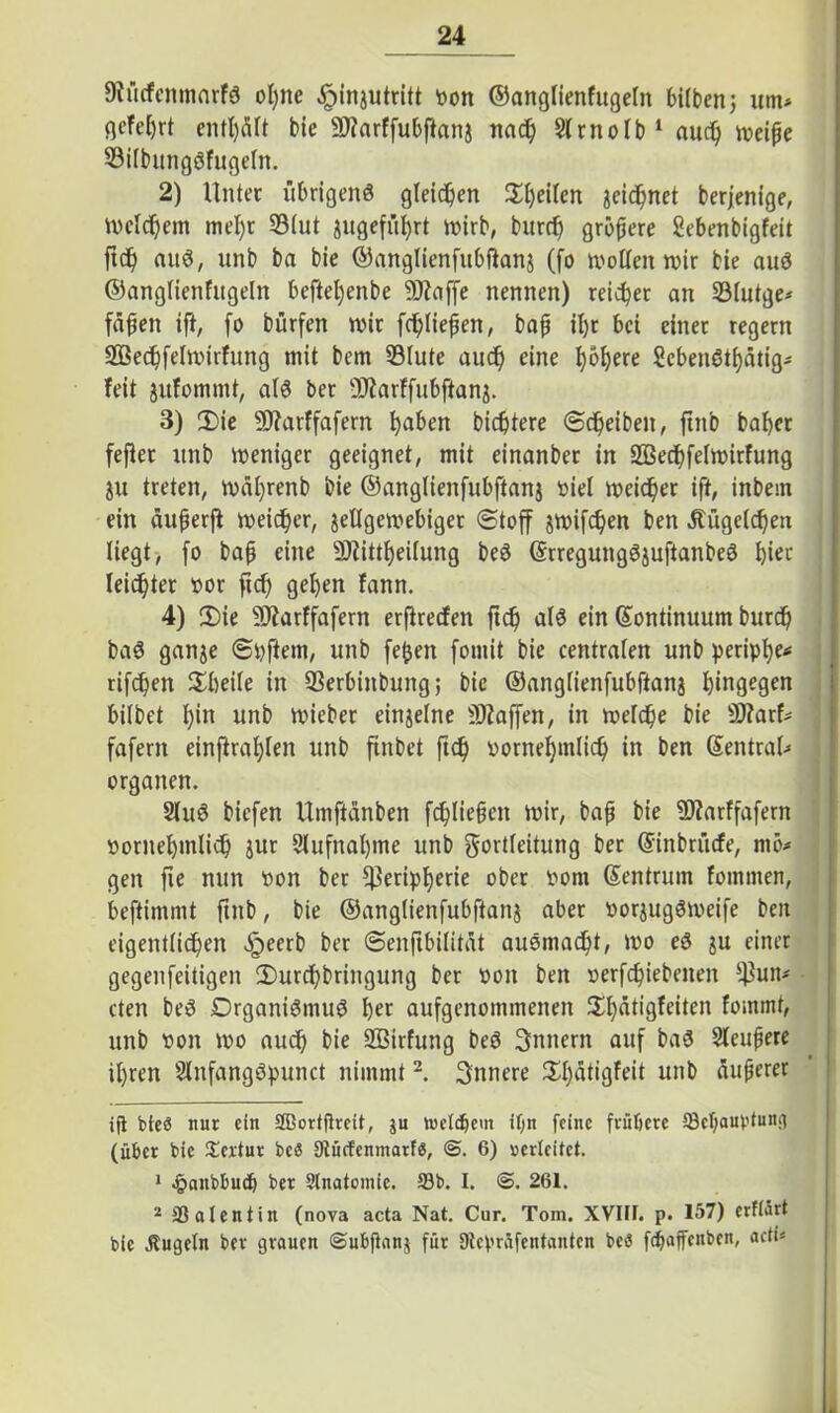 9?ücfenmarfS ot)ne ,£>injutritt t>on ©anglienfugetn bitbenj um* qcTetjrt entölt bic 2J?arffubftonj nach Strnotb* 1 aud) weiße 93ilbungSfugetn. 2) Unter übrigens gleichen %ty\\vx jeichnet berjenige, Welchem mel)t 33tut gugefül)rt wirb, burd) größere Sebenbigfeit ftc£) aus, unb ba bie ©anglienfubftanj (fo wollen wir bie aus ©angtienfitgeln beftel)enbe 9Jiaffe nennen) reifet an 93(utge* faßen ift, fo bürfen wir fließen, baß il)r bei einet regem 2Bed)felwirfung mit bem Stute aud) eine ^ö^ere ScbenSti)ätig- feit jitfommt, als ber -Üiarffubftanj. 3) 3)ie 2D?arffafern l)aben bicßtere (Scheiben, ftitb baber fefiet unb weniger geeignet, mit einanber in Sßechfetwirfung ju treten, wät)renb bie ©anglienfubftanj viel weicher ift, inbem ein äußerft weicher, jetlgewebiger (Stoff jwifdjen ben ätügetchen liegt, fo baß eine 2)?itti)ei(ung beS ©rregungSjuftanbeS f)iec leichter »or fid) geben fann. 4) 2>ie s3)?arffafern erftredfen ftc^> als ein ©ontinuum burd) baS ganje ©pftem, unb fefjen fomit bie centraten unb peripfye* rifcßen Sbeile in Serbiitbung; bie ©anglienfubftanj hingegen bitbet t)in unb wieber einjelne Waffen, in wefdße bie ÜJfarf* fafern einftrat)ten unb ftnbet ftd) vornehmlich in ben ©entral* Organen. StuS biefen Umftänben fd)ließcn wir, baß bie 3J?arffafern vornehmlich jur 9lufnal)me unb gortteitung ber ©inbrücfe, rnö# gen fie nun von ber ^eriptjerie ober vom ©entmin fommen, beftinrmt ftitb, bie ©anglienfubftanj aber vorjugSweife ben eigentlichen «§eerb ber ©enftbilität auSmad)t, wo eS ju einer gegenfeitigen 2)urchbringung ber von ben verfd)iebenen ^un* cten beS DrganiSmuS b« aufgenommenen $t)ätigfeiten fommt, unb von wo auch bie 2Btrfung beS Innern auf baS Sleußere ihren SlnfangSpunct nimmt2. innere 2:t)atigfeit unb äußerer ift bteö nur ein SBortftreit, ju welkem ifin feine frühere 93c1)aubfung (über bic Textur beS Stücf'cnmarf«, 6) verleitet. 1 £anbbud) ber Stnatomie. 93b. I. <S. 261. 2 93 al ent in (nova acta Nat. Cur. Tom. XVIIF. p. 157) erftärt bie .Kugeln ber grauen (Subßanj für Dtcpräfentantcn be«J fdjaffenben, acti*
