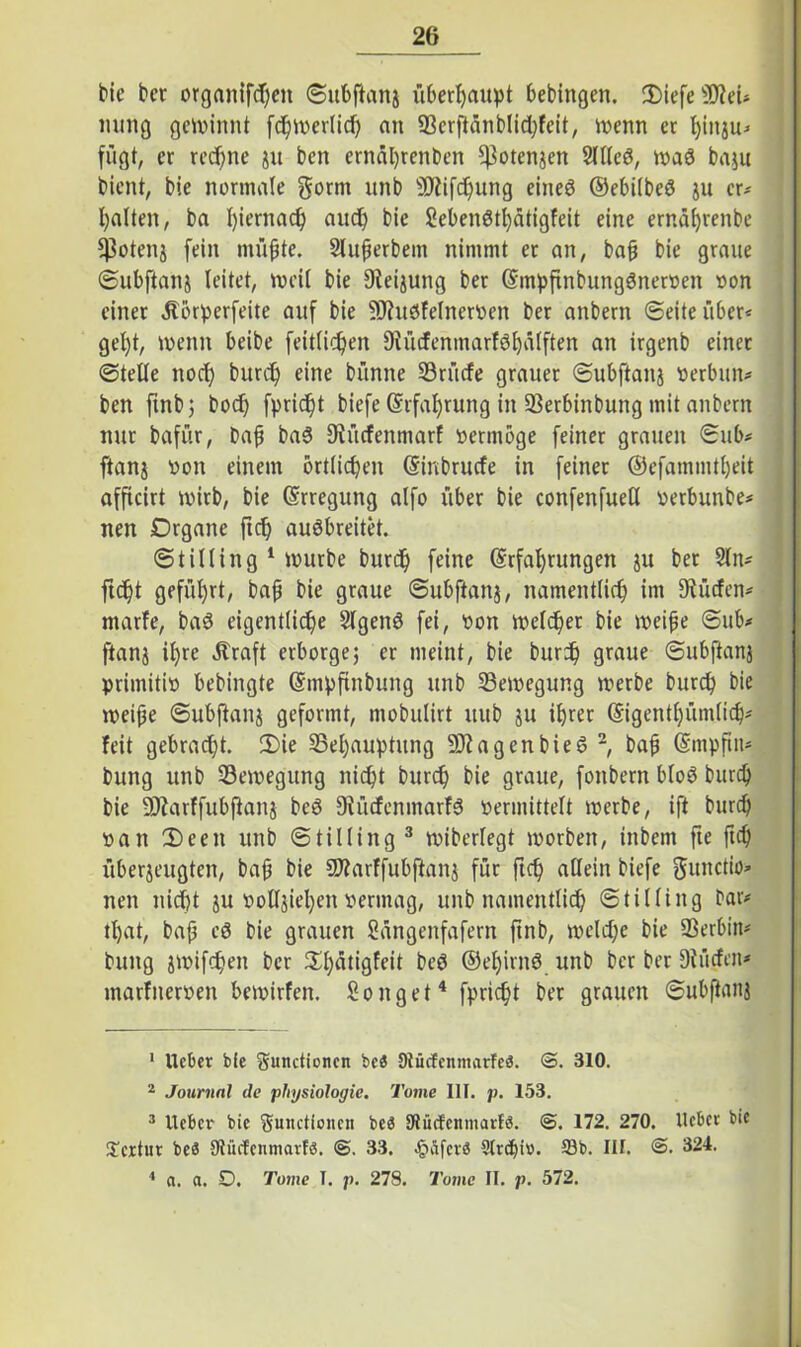 bie bet organifdjen ©ubftanj überhaupt bebingen. iDiefeSJM* mmg gewinnt fchwerlid) an Serftänblid)feit, wenn et fyiitju* fügt, er rechne ju ben ernäl)renben ^otenjen Sllleö, waö baju bient, bie normale gorm unb Stiftung eineö ©ebilbeö ju er* halten, ba hiernach auch bie Seben8tl)ätigfeit eine ernährenbe $otenj fein müßte. Slußerbem nimmt er an, baß bie graue ©ubftanj leitet, weil bie 9teijung ber (Etnpftnbungönerven von einer ^törperfeite auf bie ShWfelnervett ber anbern ©eite über* gel)t, wenn beibe feitlihen Siücfenmarföhälften an irgenb einet ©teile noch burch eine bünne Srücfe grauer ©ubftanj verbun* ben ftnbj hoch fpricht biefe (Erfahrung in Serbinbung mit anbern nur bafür, baß baö fJiücfenmarf vermöge feiner grauen ©ub* ftanj von einem örtlichen (Eircbrucfe in feinet ®efammtl)eit afficirt wirb, bie Erregung alfo über bie confenfuetl verbunbe* nen Organe ftch auöbreitet. ©tilling 1 würbe burd) feine (Erfahrungen ju bet 2ln* ficht geführt, baß bie graue ©ubftanj, namentlich im dürfen* marfe, baS eigentliche Slgenö fei, von welcher bie weiße ©ub* ftanj il)re Äraft erborge; er meint, bie burh graue ©ubftanj primitiv bebingte (Empfinbung unb Bewegung werbe burch bie weiße ©ubftanj geformt, mobulirt uub ju ihrer (Eigentümlich* feit gebracht. £>ie ^Behauptung StagenbieS 2, baß (Empftn* bung unb ^Bewegung nicht burch bie graue, fonbern bloß burch bie Starffubfianj beö 9tücfenmarfS vermittelt werbe, ift burch van IDeeit unb ©tilling3 wiberfegt ivorben, inbem fie ftch überjeugten, baß bie Starffubflanj für ftch allein biefe gunctio^ nen nicht ju voUjiehcn vermag, unb namentlich ©tilling bar* tljat, baß eö bie grauen Sängenfafern ftnb, welche bie Serbin* bung jwifchen ber ^hätigfeit beö ©ehirnö unb ber ber Dtücfen* marfnerven bewirfen. Song et4 fpricht ber grauen ©ubftanj 1 lieber bie Functionen beä 9tücfenmarfe$. 3. 310. 2 Journal de physiologie. Tome III. p. 153. 3 lieber bie Functionen beä Slücfenmarf«. <5. 172. 270. lieber bie £cxtur beS Siücfcnmarls. 3. 33. Jg>äfcrö 2lr<ht». 23b. III. <3. 324. 4 a. a. O. Tome T. p. 278. Tome II. p. 572.