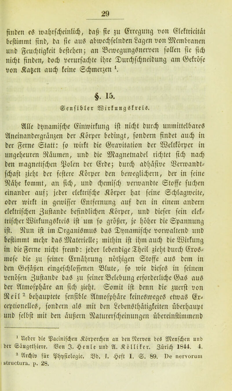 ftnben eö wafjrfcheinlich, baß fte ju ©rreguttg öon ©leftricität beflimmt fmb, ba fte auö abwechfehtben Sagen bon Membranen unb geuchtigfeit befteften; an Sewegungönerben füllen fte fid& ftnben, boch berurfad)te ihre 3)urd)fchneibung am ©efrofe öon Äa&cn and) feine Schmerjen l. §• 15. ©enftbter SBirfungöfrei«. Sille bi;namifd)e ©inwirfung ift nicht burd^ unmittelbares Slneinanbergranjett ber Körper bebingt, fonbern finbet and) in ber gerne (Statt: fo wirft bie ©rabitation ber Söeltförper in ungeheuren Dtäumen, unb bie sD?agnetnabel richtet ftch nach bett magnetifchen ^oleit ber ©rbe; burch abt>afive Serwanbt* jehaft jid)t ber feftere Äörper ben beweglichem, ber in feine M)e fommt, an ftch, unb chemifd) berwanbte Stoffe fuchen einanber auf; jeher eleftrifche Körper hat feine Schlagweite, ober wirft in gewiffer ©ntfernung auf ben in einem attbern eleftrifchen 3ufümbe bcjünblichen ätorper, unb biefet fein clef- trifd)er SBirfungöfreiö ift um fo großer, je hoher bie Spannung ift. 9?uit ift im Organismus baS 2)pnamifche borwaltenb unb beftimmt mehr baS Materielle; mithin ift ihm auch bieSöirfung in bie gerne nicht fremb: feber lebenbige Shoii jiel)t burch ©roS- mofe bie ju feiner ©rnäl)rung nötigen Stoffe aus bem in ben ©efäßen eingefd)loffenen Stute, fo wie biefeö in feinem beitöfen 3uftaiibe baS ju feiner Selebung erforberliche ©aS aus ber Sltmofphäre an ftch S^ht- ©omit ift benn bie juerft bon 9ieil2 behauptete fenftble Sltmofpl)äre feineSwegeS etwas ©r* ceptionelleS, fonbern als mit ben SebenStf)ätigfeiten überhaupt unb felbft mit ben äußern 9?aturerfd)einungen übereinftintmenb 1 Ueber bie $ßacinifd)en Äörperthen att ben Otetöen bcö 2Jtenfd)en unb bet ©äugethiere. 23on 3. Jjcnle unb St. öl Ufer. Sürich 1844. 4. 2 2lrcf)it> für ^hrjflologic. 23b. t. ^eft 1. <&. 69. De nervorum structura. p. 28.