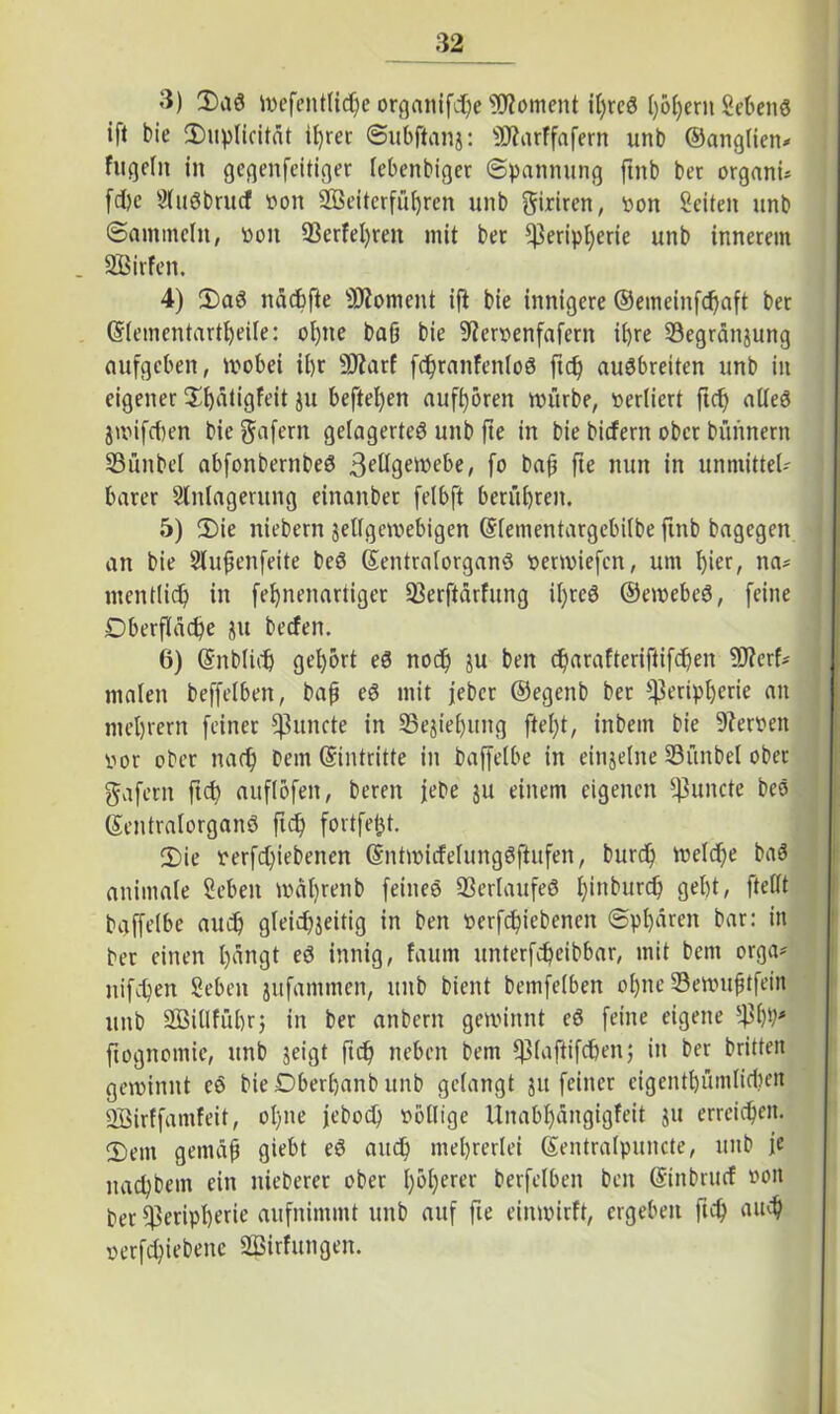 3) Saö mefentlid)e organifdbe Moment it)rcS ()6f)crn Sehend ift bie Suplicität il)ret Subftanj: Ptarffafern unb ©anglien* fitgelit in gegenfeitiger lebenbiger Spannung ftnb ber organu fd)e Sfudbrucf von SBeiterfubren unb giriren, von Seiten unb Sammeln, von 33erfel)ren mit bet Peripherie unb innerem . SBirfen. 4) Sad nächfte Moment ift bie innigere ©emeinfdjaft ber ©lementartbeile: ol)ite baß bie Stfervenfafcrn ihre SSegränjung aufgeben, wobei it>r SJtarf fdßranfenloö ftd) audbreiten unb in eigener ^ätigfeit ju hefteten aufbören mürbe, verliert ftdj alled jwifd)en bie gafern gelagerte^ unb fte in bie biefern ober bitnnern IBünbel abfonbernbed 3fügemebe, fo baß fte nun in unmittel- barer Slnlagerung einanbet felbft berühren. 5) Sie niebern jellgemebigen ©lementargebilbe finb bagegen an bie Stufjenfeite bed ©entralorgand venviefen, um l)ier, na* mentlid) in febnenartiger 93erftdrfung U)ted ©emebed, feine Dberfladje ju beefen. 6) ©nblidj gehört ed noch ^u ben d^arafteriftifc^en füterf* malen beffelben, bafj ed mit jeber ©egenb bet Peripherie an niedrem feiner fßuncte in 25ejiel)img ftel)t, inbent bie Nerven vor ober nadj bem ©intritte in baffelbe in einzelne Pünbel ober gafern ftd? auflofen, bereit jebe ju einem eigenen Puncte bed ©entralorgand fiel) fortfetjt. Sie verfd)iebencn ©ntmidelungdftufen, burd) welche bad animale Sehen tvdlireitb feines 33erlaufed l)tnburd) gebt, ftellt baffelbe auch gfekbjeitig in ben verfebiebenett Sphären bar: in ber einen bängt ed innig, faum unterfdjeibbar, mit bem orga* ttifeben Sehen jufammen, unb bient bemfelben ol)ne 33ewufjtfein unb SßiUführ; in ber anbern gewinnt ed feine eigene pbb* fiognomie, unb jeigt fieß neben bem piaftifcben; in ber britteit gewinnt ed bie Dberbanb unb gelangt ju feiner eigentbümlidKit SBirffamfeit, ol)ne jebod) völlige llnabf)ängigfeit ju erreichen. Sem gemäß giebt ed and) mehrerlei ©entralpuncte, unb je naebbem ein nieberet ober I;oI;erer berfelben ben (Stnbrucf von ber Peripherie aufnimmt unb auf fie einwirft, ergeben ftcb «lub serfebiebene SBirf ungen.