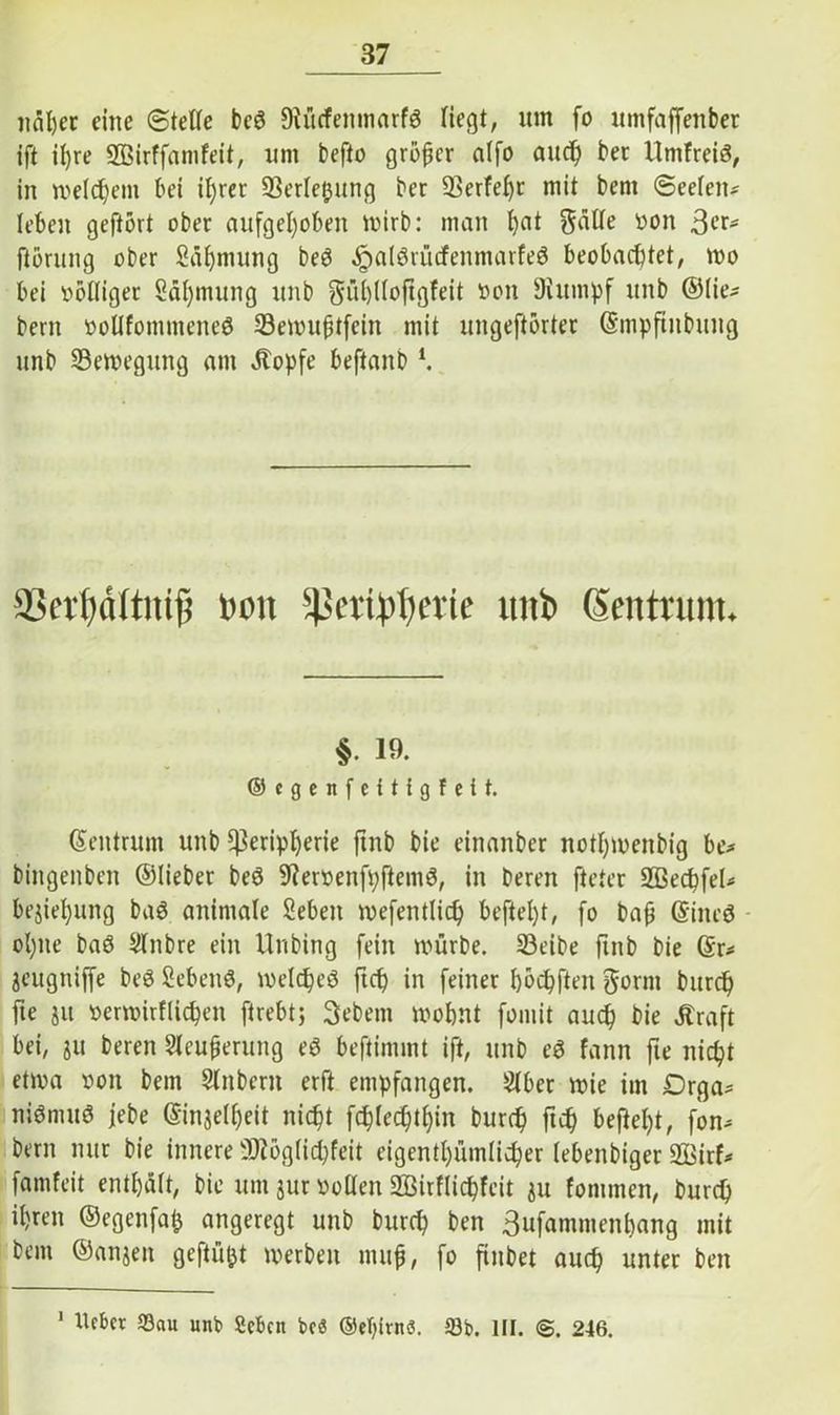 iiäßer eine ©teile bc3 Stücfemwirfg liegt, um fo umfaffenber ift ü)re Sßirffamfeit, um befto größer alfo aueß ber UmfreiS, in welchem bei il)rer Verlegung ber 93erfeßr mit beni ©eelett* leben geftört ober aufgeßoben mirb: man ßat gatte von ßcu fiörung ober Säßmung beö ^aiöriicfenmarfeö beobachtet, tvo bei völliger Säßmung unb güßlloftgfeit von Stumpf unb ©lie- bem vollfommcne$ 33enutßtfcitt mit ungestörter (Smpftnbung unb 53etvegung am Äopfe beftanb K non $|3eribberie uni» gentium. §. 19. ©egenfettigfeit. (Zentrum unb ^enpßene ftnb bie einanber notßmenbig be* bingenben ©lieber beö StervenfpftemS, in bereu fteter ülßecßfel* bejießung baö animale Sebeit mefentlicß befteßt, fo baß Gftneö ol;ne baö Slnbre ein Unbing fein mürbe. 23eibe ftnb bie (Sr* jettgnijfe beö SebettS, tvelcßeö fteß in feiner ßöcßfteit gornt bureß fte ju venvirflicßeit ftrebt; gebetn ivoßnt fomit aueß bie Ära ft bei, ju bereu Slcußerttng eö beftimmt ift, unb eö fann fte nießt etwa von bem Stübern erft empfangen. Stber mie im Drga* niömttö febe (Sinjelßeit nießt fcßtecßtßin bureß fteß befteßt, fon* bern nur bie innere SJtöglicßfeit eigentßiimlicßer tebenbiger SBirf* famfeit entßält, bie um jur vollen 2BirfIicßfeit ju tonimen, bureß ißren ©egenfaß angeregt unb bureß ben Sufammettßang mit bem ©anjen geftüßt werben muß, fo finbet aueß unter ben 1 Uebcr «Sau unb Scbcn be« ©eßirnö. 53b. III. <§. 246.