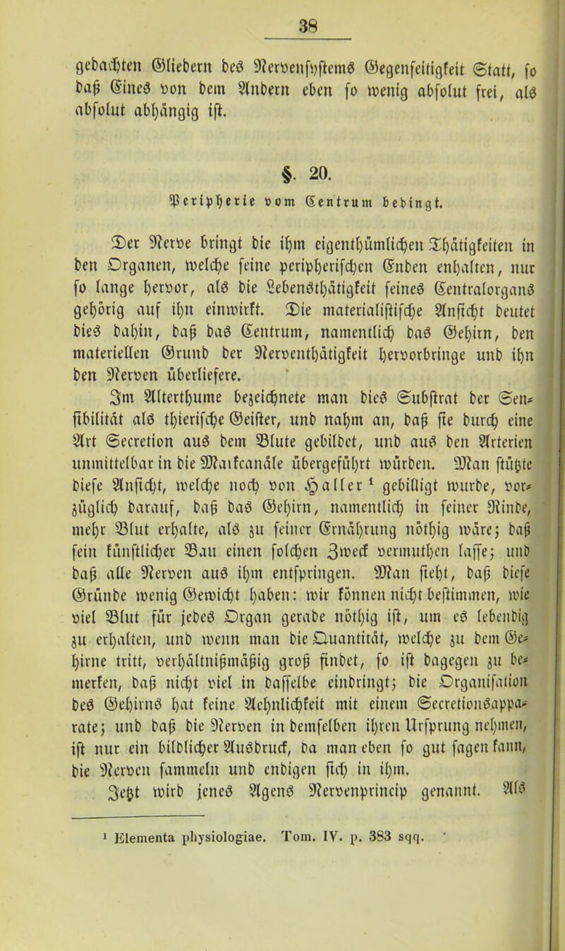 gebauten ©fiebern beö 9?ervenfhftem$ ©egenfeitigfeit Statt, fo ba^ @ine$ turn bein Slnbeut eben fo wenig abfolut frei, al$ abfolut abhängig tfi. §. 20. $ßn:tpberie »om Sentrum bebingt. 'Der 9?erve bringt bie ißm eigentümlichen Dbätigfeiten in ben Organen, welche feine peripherifchcn @nben enl)a(ten, nur fo lange hervor, alä bie Seben6tf)ätigfeit feinet ©entralorganö gehörig auf tf)n einwirft. Die materialiftifche Sfnftcfjt beutet bieS bal)in, baß baö (Zentrum, namentlich baS ©elfitn, ben materiellen ©runb bet 9?erventl)ätigfeit beroorbringe unb ibn ben üfterven überliefere. 3tn Slltertbume bejeichnete man bieö Subftrat ber Sen* ftbilität alö thierifdje ©eifter, unb nahm an, baß jie burcf) eine 2lrt Secretion au3 bem 33lute gebilbet, unb auS ben Slrterien unmittelbar in bie SJJaifcanäle übergefül)rt würben. 9ftan ftüfote biefe Slnficbt, welche noch von fallet1 gebilligt würbe, vor* jüglich barauf, baß baS ©eljirn, namentlich in feiner 9iinbe, mehr 23lut erhalte, al6 ju feiner @rnä()utng nötl)ig wäre} baß fein fünftlicher 33att einen folcheit 3>vecf vermuten laffe; unD baß alle ülierven auö il)m entfpringen. 9J?an ftel)t, baß biefe ©rüitbe wenig ©ewicht h^it: wir fönneit nießt beftimmen, wie viel 33(ut für jebeö Organ gerabe nötl)ig ift, um eö lebenbig 51t erhalten, unb wenn man bie Quantität, welche ju bem ©e* hirne tritt, verl)ältnißmäßig groß ftnbet, fo ift bagegen ju be* ntetfen, baß nicht viel in baffelbe einbringt} bie Organifatiott be$ ©ehirnö hat feine Slehnlicßfeit mit einem Secretiouöappa* rate} unb baß bie 9ierven in bemfelben ihren Urfprung neunten, ift nur ein bildlicher Sluöbntcf, ba man eben fo gut fageit famt, bie Siervcu fammelit unb enbigett ftd) in ißm. 3eßt wirb jenes SlgenS 9iervenprincip genannt. 2(13 1 Elementa physiologiae. Tom. IY. p. 383 sqq.