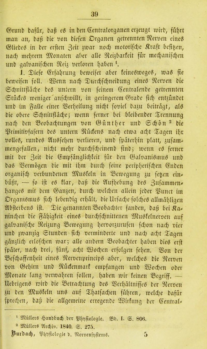 ©runb bafür, bap eS in ben ©entralorganen erjeugt wirb, führt man an, bap bie von biefen Organen getrennten Nerven eines ©liebes in ber erften 3*it jwar noch tnotorifd)e Äraft befitjcn, nad) me^rern Monaten aber alle 9teijbarfeit für mec^anifc^en unb galvanifchen Dieij verloren haben l. J. 2)iefe ©rfäljrung beweifet aber feineSwegeS, was fie beweifen foll. üffienn nach 2>urcf)fchneibung eines Nerven bie ©chnittfläd)e beS untern von feinem (Sentralenbe getrennten ©türfeS weniger anfcfywillt, in geringerem ©rabe fich entjünbet unb im galle einer 33erl;eifnng nid;t foviel baju beiträgt, als bie obere «Schnittfläche5 wenn ferner bei bleibenber Trennung nad) ben Beobachtungen von ©untrer unb ©chon 2 bie $rimitivfafern beS untern OiücfenS nad) etwa ad)t Sagen ihr volles, runbeS 2litSfe()en verlieren, unb fpäterf)in platt, jufarn- mengefallen, nicht mehr burchfd)einenb finbj wenn eS ferner mit ber 3fü bie ©mpfänglid)feit für ben ©alvaniSmuS unb baS Vermögen bie mit il)m burch feine peripherifd)en ©nbcn organifch verbunbenen SJhtSfeln in Bewegung 31t fe&eit ein* büpt, — fo ift eS flar, bap bie Aufhebung beS 3nfantmen* hangeS mit bem ©anjen, burch welcben allein jebet Bunct im DrgamSmuS fich lebenbig erhält, bie Urfadje folcf)eS allmäl)ligen SlbfterbenS ift. 2)ie genannten Beobachter fanben, bap bei .Sa* nind)cn bie 0äl)igfeit eines burchfdjnittenen ÜftuSfelnerven auf galvanifche Sieijung Bewegung l)ervorsurufen fcbon nad) vier unb jwanjig ©tunben fi<h verminberte unb nad) acht Sagen gänzlich etlofd)en war; alle anbern Beobachter haben bieS erft fpäter, nach brei, fünf, acht 2Bod)en erfolgen fel)en. Bon ber Befd)affenl)eit eines 9iervenprincipS aber, welches bie Dierven von ®el)irn unb Diücfenmarf empfangen unb SBochen ober Monate lang verwahren füllen, haben wir feinen Begriff. — ÜebrigenS wirb bie Betrachtung beS BerhältniffeS ber Dierven 31t ben sJJ?uSfeln unS auf Sl)atfachen führen, welche bafür fprechen, bap bie allgemeine erregenbe SBirfimg ber GTentraf* 1 Füller« £anblmcb ber ^fpjftotogic. *8b. I. <S. 806. 2 iDtuUcr« 5lvd)b. 1840. 275. purbad), ^f)t)jlotogie b. Otcruenfpfteniö. 5
