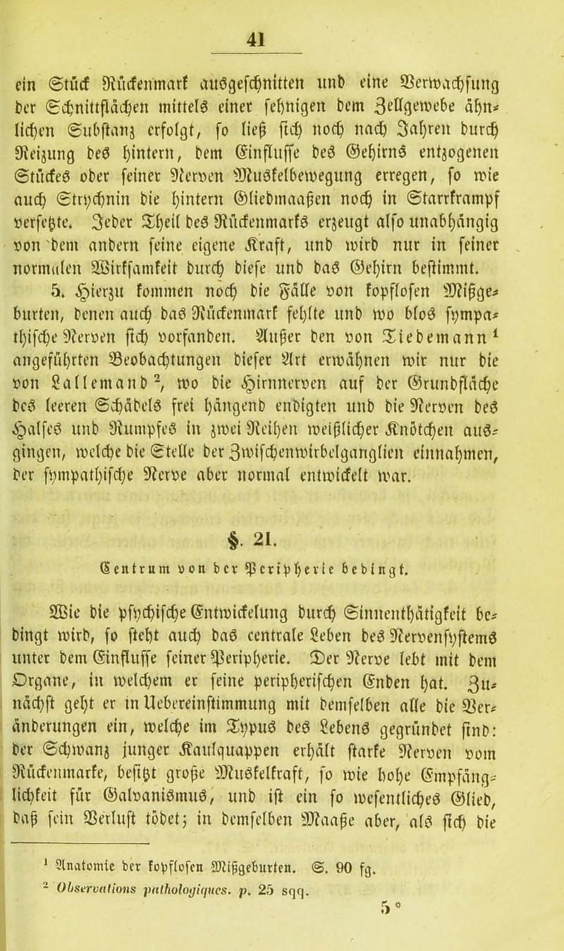 ein Stücf Siücfenmarf auSgefchnitten unb eine 93ermudjfung ber (Schnittflächen mittels einet fertigen bem 3c’ücjetveü>e äf)it* liehen ©ubflattj erfolgt, fo lieft ft cf) noch nad) 3af)ren burd) 9ieijung beS ^intern, bem (Sinfluffe beS ©ehirnS entzogenen Stitcfeö ober feinet 9ierven 9)?uSfelbemegung erregen, fo mie auch Stn;cf)nin bie hintern ©liebmaaften noch in Starrframpf verfejjte. 3ebet Sl)eil beS 9iücfenmarfS erzeugt alfo unabhängig von bem anbern feine eigene Ära ft, unb mirb nur in feiner normalen Sßirffamfeit burd) biefe unb baS ©ehirn beftimmt. 5. ^ierju fomnten nod) bie gäUe von fopflofen 9J?ißge* bürten, beiten auch baS 9iücfenmarf fehlte unb mo bloS fpmpa* tl)ifd)e9?erven ftch vorfanbeit. Slufjer ben von Siebernann1 angeführten ^Beobachtungen biefer 21rt ermähnen mir nur bie von Sallentanb2, mo bie <£>irnnetven auf ber ©runbfläche beS leeren @d)äbels frei hängenb enbigten unb bie Nerven beS Jpalfeö unb 9htmpfeS in jmei 9ieil)en meifjlicher Änötd)eit aus.- gingen, melche bie Stelle ber 3mifd)enmirbelganglien eimtahmen, ber fpmpatl)ifd)e 9terve aber normal entmicfelt mar. $ 21. Zentrum oon ber Peripherie 6ebingt. Sffiie bie pfpchifd)e ©ntmicfelung burcf) Sinnentbätigfeit bc; bingt mirb, fo fteht auch baS centrale Seben beS üftervenfpftemS unter bem ©influffe feiner Peripherie. 2)er 9?erve lebt mit bem Drgane, in meldjem er feine peripherifcheit ©nbett hat. 3u-- nächft gel;t er tn llebereinftimmung mit bemfelben alle bie 33er.' änberungen ein, melche im SppuS beS SebettS gegrünbet ftnb: ber Schmanj junger Äaulquappen erhält ftarfe Nerven vom 9liirfenmarfe, befttjt grofje 9JiuSfeIfraft, fo mie lml)e @mpfäng>- licpfeit für ©alvaniSmuS, unb ift ein fo mefentlicheS ©lieb, bafj fein 33erluft tobetj in bemfelben Sflaafje aber, als ftch bie 1 3lnatonuc bet fopftofen SHijjgeburten. @. 90 fg. - Obserualions pnlholoijiques. p. 25 sqq. 5°