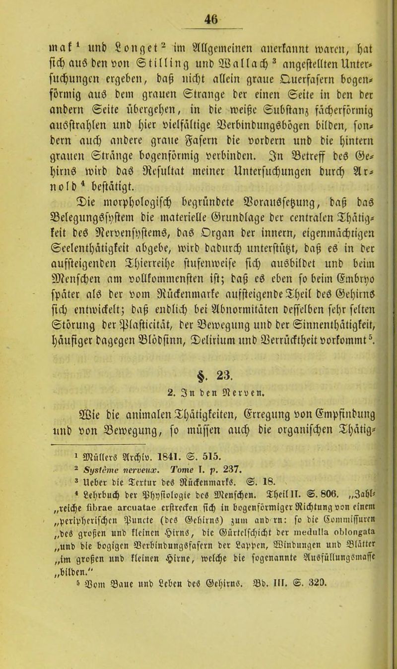 maf1 itnb Songet2 im 9lHgemeinen anerfannt warnt, bat ftcfc auö ben von © tilling unb üöallad)3 angeftelltenUnter* fudjungen ergeben, bafj nid)t allein graue Ouerfafern bogen* förmig auö bem grauen ©trange ber einen ©eite in ben bet attbern ©eite übergeben, in bie weihe ©ubfianj fächerförmig auöftral)(en unb l)ier vielfältige SSerbinbungöbögen bilben, fon* bern aud) anbere graue gafern bie Vorbern unb bie hintern grauen ©tränge bogenförmig verbinbett. 3n betreff bcö ®e* birnö wirb baö JRcfultat meiner Unterfudjungen burcty 91 r* n o I b 4 beftätigt. 2)ie niorpbologifcb begrünbete 93oraitöfe$ung, bah baö 23elegungöfyftem bie materielle ©runblage bet centralen Sbätig* feit beö 9iervenfvftemö, baö Organ ber innern, eigenmächtigen ©eelentl)ätigfeit abgebe, wirb babitrd) unter ft ü^t, bah eö in ber auffteigenben Hl)icrreil)e ftufenweife fid) auöbilbet unb beim Sftenfcben am votlfommenften ift; bah cö eben fo beim (Smbrtyo fpäter alö ber vom Siücfenmarfe auffteigenbe£l)eil beö ©ef)irnö fid? entwicfelt; bah enblid? bei Abnormitäten beffelben fel)r feiten Störung ber fßlafticität, ber ^Bewegung unb ber ©innentbätigfeit, häufiger bagegen 35löbftnn, 2)elirium unb SBerrürftbeit vorfoinmt5. §. 23. 2. 3n ben Heroen. 2ßie bie animalen 2i)ätigfeiten, Erregung von @mf)finbung unb von Bewegung, fo muffen auch bie organifd?en 3i;ätig* 1 SJtütlcrö 9trcbh>. 1841. @. 515. 2 Systeme nerveux. Tome I. f>. 237. 3 lieber bie Scrtur beö Olütfcnmarfö. @. 18. 4 Sebrbudj ber ©bqftologie bcö 9)Jenf<ben. SbeitlT. @.806. „reiche fibrae arcuatae crflrccfen ficf> in bogenförmiger Stiftung oon einem „perivberifeben ©uncte (beö ©ebirnö) juui nnb rn: fo bie Sommijfuwn „beä großen unb flcincn §irnö, bie ©ürtclfcbic&t ber medulla oblongata „unb bie bogigen ©crbinbungöfcifcrn ber Salben, Söinbungcn unb ©bitter „im großen unb flcinen £irne, luetcbc bie fogenannte SluöfuKungömaffe „bilben. 5 ©om ©aue unb Scbcn bcö ©eljirnö. ©b. III. @. 320.