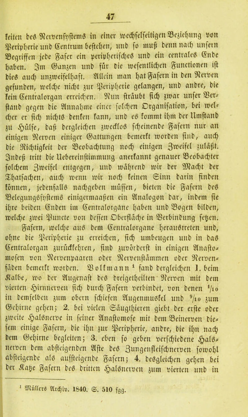 feiten beg SRerVenfpfiemg in einer wechfelfeitigcn Beziehung von Peripherie unb Sentrum beftehen, nnb fo muß benn nach unfern Begriffen jebe gafer ein periphcrifcheg unb ein centraleg (Snbe haben. 3m ©anjen unb für Die wefentlichen gunctionen ift bieg auch unzweifelhaft. Slflein man hat gafern in ben Nerven gefunben, welche nicht jur Peripherie gelangen, unb anbre, bie fein ©entralorgan erreichen. 9?ttn ft raubt fleh unfer ftanb gegen bie Sinnahme einer folgen Drganifation, bei wel* eher er ftch nichtg benfen fann, unb eg fommt ihm ber Umftanb ja «^ülfe, baf begleichen jweeflüg fcheinenbe gafertt nur an einigen Renten einiger ©attungen bemerft worben ftnb, auch bie Diichtigfeit ber Beobachtung noch einigen 3n>eifel suläfjt. 3nbeh tritt bie Uebereinftimmung anerfannt genauer Beobachter folchenr ßnx'ifel entgegen, unb wäfjrenb wir ber 9J?acht ber 5Xf>atfac^en, auch wenn wir noch feinen (Sinn barin finbeit formen, jebenfallg nachgeben muffen, bieten bie gafern beg Belegunggfpftemg einigermaafien ein Slnalogon bar, inbem fte il)re beiben (Snben im Gfentralorgane haben unb Bogen bilben, welche jwei Puncte von beffen Oberfläche in Berbinbung fefjen. gafern, welche aug bem ©entralorgane heraugtreten unb, ohne bie Peripherie ju erreichen, ftch umbeugen unb in bag ©entralorgan zurüeffehren, ftnb zuvbrberft in einigen Slnafto* mofen von 9?ervenpaareit ober 9i erven ft änt men ober 9?erven* fäben bemerft worben. Bolfmann 1 fanb bergleichen J. beim ätalbe, wo ber Slugenaft beg breigctheilten 9?ervcn mit bem vierten £irnnetven ftch t>urch gafern verlünbct, von benen 7*° in bemfelben zum obern fchiefen Slugenmugfel unb ,J/10 ium ©ehime gehenj 2. bei vielen 6äugtl)ieren giebt ber erfte ober zweite .fralgnerve in feiner Slnaftontofe mit bem Beinerven bie* fein einige gafern, bie ihn zur Peripherie, anbre, bie il/n nach bem ©ehime begleiten; 3. eben fo geben verfdfiebene ^>alg* nerven bem abfteigenben Slfte beg ßungenfleifchnerven fowohl abfteigenbe a(g auffteigenbe gafern; 4. beggletchen gehen bei ber Äatje gafern beg brüten ^algncrven jum vierten unb in 1 fflWiUcre 3Ud)io. 1640. <5. 510 fgg.