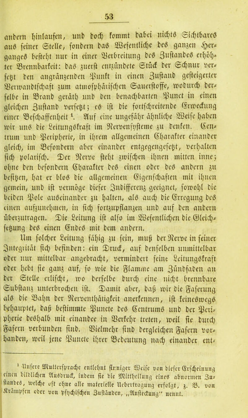 entern Einlaufen, unb bod) fommt babei uichtd ©id)tbarcd aud feiner ©teile, fonbern bad Söefentlic^e bed ganzen £er* gattged beftcl)t nur in einer Verbreitung bed 3llf*anbeS erl)6l)* ter Vrenubarfcit: bad juerft entjünbete ©tücf bcr ©d)nur »er* fcjjt ben angränjeitben punft in einen 3uflanb gefteigerter Vermanbtfchaft jutn atinofpl)aiifrf;en ©auerftoffe, moburd) bcr* felbe in Vranb gerätl) unb ben benachbarten ^unct in einen gleichen 3llflanb »erfefct; cd' ift bie fortfchreitenbe ©nverfung einer Vefd)affenl)eit *. 2luf eine ungefähr ähnliche Söeife Ijaben mir und bie Seitungdfraft im ÜJiervenfpfteme ju teufen. (Sen* trum unb Peripherie, in ihrem allgemeinen (Sijarafter einanber gleich, im Vefonbertt aber einanber entgegengefefjt, »erhalten ftch polarifch. 2)er 9Jer»e fleht jwifchen ihnen mitten innej ohne ben befonbern (Shnrafter bed einen ober bed anbern 511 bejtjjen, l)at er blöd bie allgemeinen (Sigenfchafteit mit ihnen gemein, unb ift vermöge biefer Snbifferenj geeignet, fomol)l bie beiben Pole audeiitanber ju halten, ald auch bie (Erregung bed einen aufounehmen, in ftch fortjupflanjen unb auf ben anbern i'iberjutragen. 2>ie Seitung ift alfo im äßefentlichen bie ©leid)* ftfcung bed einen Gntbed mit bem anbern. Um folcher Seitung fähig ju fein, muh ber 9ler»e in feiner Sntegiität ftd; beftnben: ein fDrucf, auf benfelben unmittelbar ober nur mittelbar angebracht, »erminbert feine Seitungdfraft ober hebt fte ganj auf, fo une bie glamate am 3ünbfaDen an ber ©teile erlifcht, tvo berfelbe burd) eine nicht brennbare ©ubftanj unterbrochen ift. 2)amit aber, bah wir bie gaferung ald bie Valjn ber 9ler»entl)ätigfeit anerfennen, ift feittedtuegd behauptet, bah beftintmte Puncte bed (Sentrumd unb ber peri* pl)erie bedljalb mit einanbee in Verfel)r treten, weil fte burd) Sofern »erbunben fuib. Vielmehr ftnb dergleichen gafern »or* hanben, weil jene Puncte ihrer Vebeutung nach einanber ent* Unfcvc 2J2uttcvfvvachc entlehnt fir.nicjei: SBciTe »on biefer (Srfchctnuitjj einen bilblidjen Ulnäbrucf, inbem fte bie IDtitthcitung etneö abnormen 3u* ßanbeS, rvcltfje oft oljne alte niatetieffe Ucbertragung erfolgt, $. 33. 001t JtTütnpfcn ober von vftyd)ifcf)cn 3uftänbcn, „Slnftectnng nennt.