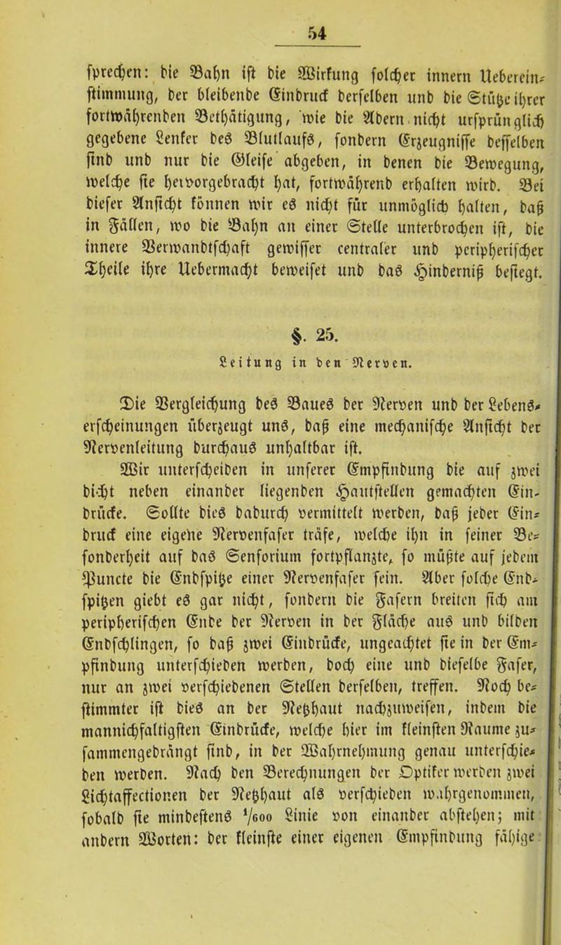 fpredjen: bie Sahn ift bie SBirfung fo!cf?er innern lieberem* ftimmung, ber bleibenbe ©inbrucf berfelben unb bie Stü&e ihrer fortwül)renben Sethätigung, wie bie SÄbern nicht urfprün glich gegebene genfer beö Slutlaufö, fonbern ©rjeugniffe beffelben ftnb unb nur bie ©leife abgeben, in benen bie Bewegung, welche fte fjeiporgebrac^t f)at, fortwä^renb erhalten wirb. Sei biefer Slnftcht fönnen wir eö nicfjt für unmöglich galten, bafj in Mafien, wo bie Sal)n an einer Stelle unterbrochen ift, bie innere Serwanbtfchaft gewiffer centraler unb pcripherifchet ihre Uebermacht beweifet unb baö £inbernif beftegt. §• 25. Leitung in bcn Heroen. 2)ie Sergleicffung be$ SaueS bet DIeroen unb ber gebend erfcheinungen überzeugt unö, bafj eine »nechaitifche Slnftdht ber SRervenleitung burchauS unhaltbar ift. 2Bir unterfcheiben in unferer ©mpfinbung bie auf jwei bicht neben einanber liegenben ^autfteUen gemachten @in- brüefe. Sollte bieg baburch vermittelt werben, bap jeber (Sin* britcf eine eigeile SRervettfafer träfe, welche ihn in feiner Se* fonberl)eit auf baö Senforium fortpflanjte, fo müßte auf jebem f]3uncte bie ©nbfpifce einer 9?ervenfafer fein. 2lber folche @nb* fpi&en giebt eg gar nicht, fonbern bie gafern breiten ftch am peripherifchen ©nbe ber ÜReroett in ber fläche au6 unb bilben ©nbfchlingen, fo baß jwei ©iitbrücfe, ungeachtet fte in ber Gern* pftnbung unterfchieben werben, bod) eine unb biefelbe gafer, nur an jwet oetfehiebenen Stellen berfelben, treffen. ÜRoch be* fiimmter ift bieg an ber SRephaut nachjuweifeit, inbem bie mannichfaltigften ©inbrüefe, welche hier im fleinften JRaurne ju* fammengebrängt ftnb, in ber Wahrnehmung genau unterfchie* bett werben. 9Rach ben Serechnungen ber Dptifer werben jwei Sichtaffectionen ber SRe&haut alg verhieben wahrgenommen, fobalb fte minbefteng ‘/600 Sinie 1-*on einanber abftel)enj mit attbern Worten: ber fleinfte einer eigenen ©mpftnbitng fähige