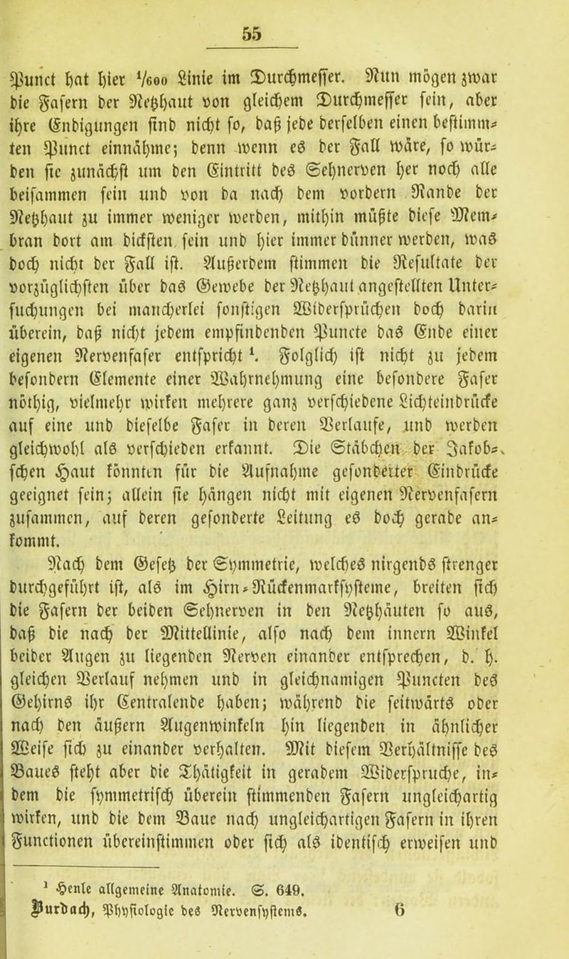 $unct hat I)iet Vcoo Sinie im (Durchmeffer. 9htn mögen jwat bie gafern ber Sfofrljaut »on gleichem (Durchmeffct fein, aber if>re (Snbigungen ftnb nicht fo, bap jebe berfelben einen beftimm* ten *J3unct entnähme; beim wenn eß bet Faß wäre, fo wür* ben ftc junächfi um ben ©intritt beß ©el)iter»en I)er noef) alle beifammen fein unb »on ba nad) beni »orberit 9?anbe bet Sftepljaut ju immer weniger werben, mithin rnüpte biefe Ment* bran bort am biefften fein unb fyier immer bünner werben, Waß boef) nicht ber Fad ift. Sluperbem ftimmeit bie fRefultate ber »orjüg(id)ften über baß ©emebe ber üftephaut angeftellten Unter* fuchungen bei mancherlei fonftigen SBiberfprüchen hoch barin überein, bap nid)t jebem empftnbenben Quinte baß ©nbe einet eigenen 9?er»eitfafer entfprichtl. F<dglid) ift nicht ju jebem befonbern ©(erneute einer üBahrnel)mung eine befonbere Fafet nbt()ig, vielmehr ipirfen mehrere ganj »erfd)iebene Sichtein brüefe auf eine unb biefelbe gafet in bereu ©erlaufe, unb werben gleichwohl alß »erfdjieben erfannt. (Die (Stäbchen ber 3afob*> fcpcn §aut fönnttn für bie Aufnahme gefonberter ©inbrüefe geeignet fein 5 allein fte hängen nicht mit eigenen 9?er»enfaferit jufammen, auf bereit gefonberte Leitung eß hoch gcrabe an* Font 1111. ©ad) beut ©efep ber ©pmtnetrie, welches nirgenbß ftrenger burchgefül)rt ift, alß im ^)irn-9iücfenmarffpftcme, breiten ftdj bie gafern ber beiben Sehnerven in ben ©efchäuten fo auß, bap bie nach ber Mittellinie, alfo nach bent innern Miitfel beiber Singen ju liegenben Nerven einanber entfprechen, b. h- gleichen ©erlauf nehmen unb in gleichnamigen ^mieten beß ©el)irnß ihr ©entraleitbe haben; )»äl)renb bie feitivärtß ober nad) ben äujjern Slugenwinfeln fgn degenben in ähnlicher SBeife ftch ju einanber »erhalten. Mit biefem ©erpältniffe beß ©aueß ftept aber bie (£l)ätigfeit in gerabem 2Bibetfprud)e, in* bem bie fpmmetrifd) überein ftimmenben ^aferit ungleichartig wirfen, ttttb bie bem ©aue nad) ungleichartigen Fafern in ihren Functionen übereinftimmen ober ftch alß ibentifd) enveifeit unb 1 •freute allgemeine Slnatomie. <5. 649. flurbad), 9ß()t)fiotogic beS Utetüenfpfhm«. 6
