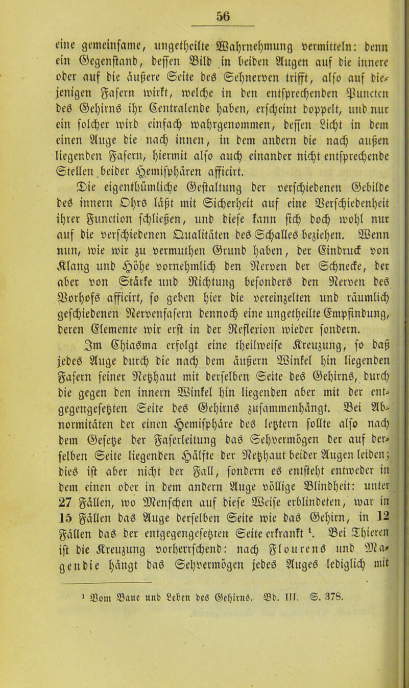 eine gemeinfame, ungeteilte -JBahrnehnuing »ermitteln: benn ein ©egenftanb, beffen S3ilb in beiben Singen auf bie innere aber auf bie äußere ©eite beö ©el)ner»en trifft, alfo auf bie* jenigen gafern wirft, welche in ben entfprechenben ^3unctcn beö ©el)irnd il)r Gentralenbe fyaben, erfdjeint hoppelt, unb nur ein fold)er wirb einfach wahrgenommen, beffen 8id)t in bem einen Sluge bie nach innen, in bem anbern bie nad) außen liegenben ftafern, hiermit alfo auch einanber nicht entfpredjenbe ©teilen beiber ^etnifpfyären afficirt. 2)ie eigentümliche ©eftaitung ber »erfdpiebenen ©ebilbe be6 innern Dl)rö läßt mit ©ic&ertjeit auf eine 23erfd)iebenl)eit ihrer gunction fei)ließen, unb biefe fann ftdj bod) wohl nur auf bie »ergebenen Qualitäten beö ©d^alleö begießen. SBenn nun, wie wir gu permuthen ©runb l)n^n, bet (Sinbrucf von Älang unb §öf)e vornehmlich ben Heroen ber ©ehneefe, ber aber von ©tärfe unb Dichtung befonberö ben 9ler»en bcö 93orhofö afficirt, fo geben ffr bie vereinzelten unb räumlich geriebenen Sftervenfafern bennod) eine ungeteilte ©mpfinbung, beren (Elemente wir erft in ber Reflexion wiebet fonbern. 3ni ©hinöma erfolgt eine theilweife Äreujung, fo baß febeö Sluge burch bie nach bem äußern Sßinfel hin liegenben gafern feiner Sftefchaut mit berfelben ©eite bed ©ehirnö, burch bie gegen ben innern SEöinfel hin liegenben aber mit ber ent* gegengefefcten ©eite beö ®ef)irn8 $ufammenl)ängt. 33ei 21b*- normitäten ber einen ^emifphäre beö lejjtern foflte alfo nach bem ©efefce bet gaferleitung bas Sehvermögen bet auf ber* felben ©eite liegenben Hälfte ber SRefehaut beiber Slugen leibenj bieö ift aber nid)t ber galt, fonbern eö entftel)t entweber in bem einen ober in bem anbern Sluge völlige 23linbbeit: unter 27 gälten, wo 3Qcenfchen auf biefe ÜBeife erblinbeten, war in 15 fällen bad Sluge berfelben ©eite wie baö ©el)irn, in 12 gällen baö ber entgegengefefcten ©eite erfranftl. S3et Shwren ift bie Äreujung »orherrfchenb: nach 81 ouren 8 unb Sfta* gen bie t;ängt baö Sehvermögen jebeö Sluged lebiglid) mit 1 ©ont ©auc unb Sebcn beö ®ef)lnis. ©b. IIF. S. 378.