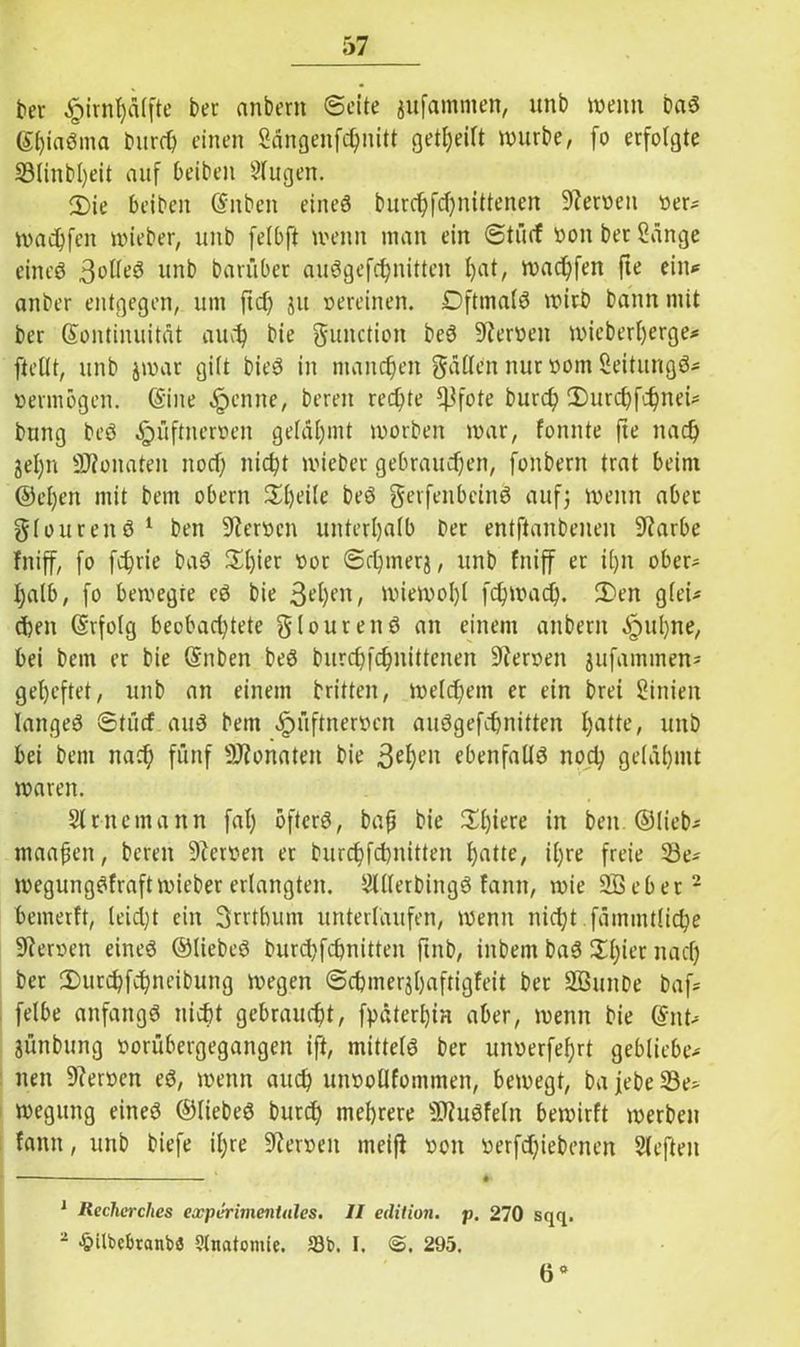 ber £irnfyä(fte ber anbern Seite aufamnten, unb wenn baS gtjiaöma bttrch einen Sängenfchnitt geteilt würbe, fo erfolgte S3IinbI)eit auf beiben Singen. 5)ie beiben Kuben eines burchfd)nittenen Heroen oer* warfen wieber, unb felbft wenn man ein Stücf ooit bet Sänge eineö 3olleS unb barüber auSgefchnitten ^at, warfen fte ein* anber entgegen, um fiel) ju oereinen. Oftmals wirb bann mit ber Kontinuität auch bie gunction beS SReroeit wieberfjerge* (teilt, unb jwar gilt bieS in manchen galten nur oom SeititngS* oermögen. (Sine feinte, bereit rechte ^fote burd) 2>urd)fchnet* bung beS ^jüftneroen gelähmt worben war, fonnte fte nad) jel)n SJionaten nod) nicht wieber gebrauchen, fonbern trat beim @el)en mit bettt obern ££l)eile beS gerfenbeinS auf; wenn aber gloureitS 1 ben Heroen unterhalb ber entftanbeuen 9?arbe fniff, fo fchrie baS 3^£)ier oor Sd)merj, unb fniff er il)n ober- halb, fo bewegre eS bie 3et)enf wiewohl fchwach. 2)en glei* dien Krfolg beebadjtete glourenS an einem anbern äpnl)ne, bei bem er bie Kuben beS burchfchnittenen Heroen jufaminen^ geheftet, unb an einem britten, welchem er ein bret Sinien langes Stürf aus bem äpüftneroen auSgefchnitten Ijatte, unb bei bem nach fünf konnten bie 3ehcl1 ebenfalls noch gelähmt waren. Slrnemann fal) öfters, bap bie 3d)iere in ben. ©lieb- maapen, bereit üfteroeit er burchfcbnitten hotte, ihre freie 23e* wegungSfraftwieber erlangten. SltlerbingS lamt, wie Söebet2 bemerft, leid;t ein 3rrtbum unterlaufen, wenn nicht fämmtliche Heroen eines ©ItebeS burdifcpnitten futb, iitbent baS ^h^’r nach ber 2)urchfchneibung wegen ©cbmerjhaftigfeit ber SBuitbe baf; felbe anfangs nicht gebraucht, fpäterhin aber, wenn bie Kitt* jünbung oorübergegangen ift, mittels ber uitoerfe^rt gebliebe- nen 9?eroen eS, wenn auch unootlfommen, bewegt, bafebeS3e> weguitg eines ©liebes burd) mehrere SJluSfeln bewirft werben famt, unb biefe il;re Heroen meift ooit oerfdjiebenen Sleften J Reclicrches experimentales. II edition. p. 270 sqq. 2 £UbcbranbS Stnatomie. 18b. I. <3. 295. 6«