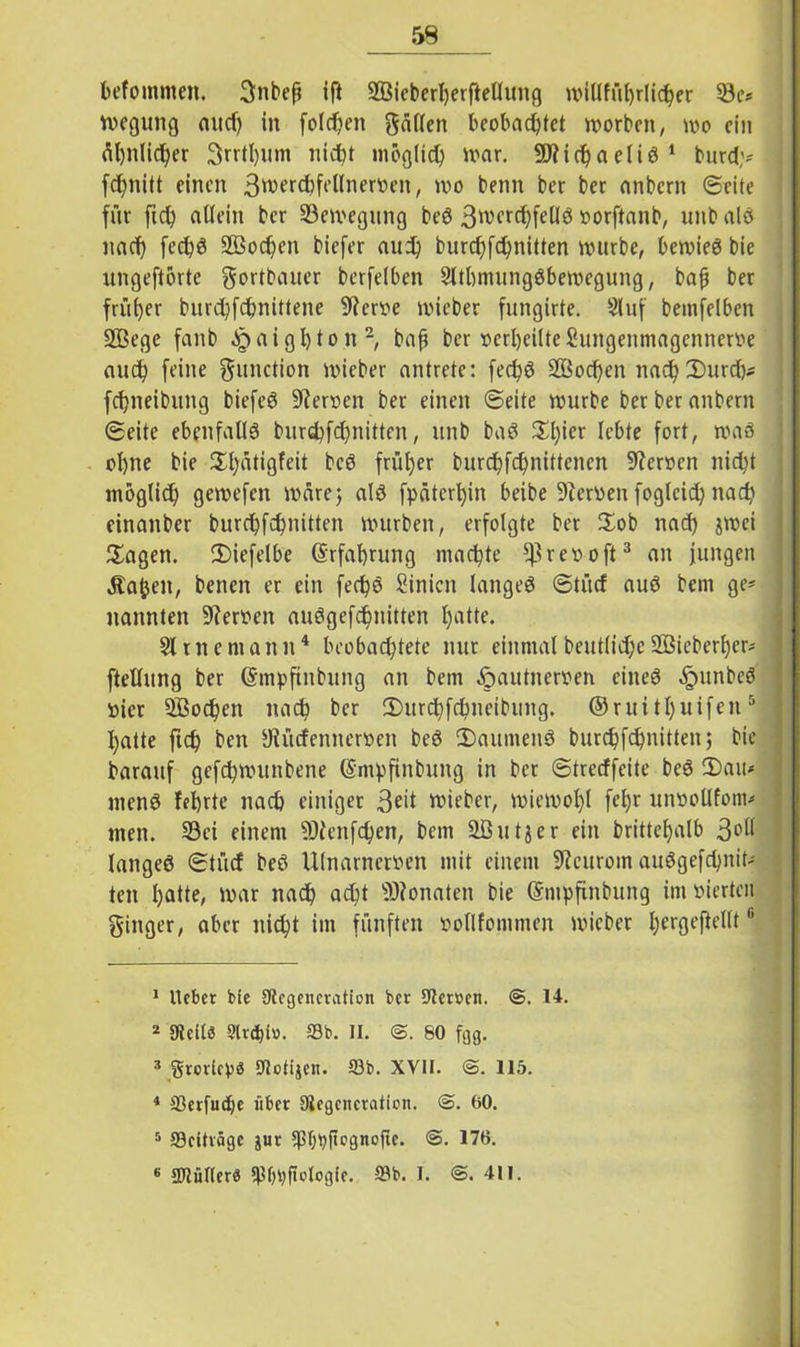 59 befommen. gnbeß ift SBicberljerfteUung witlführlicher 33e* wegung and) in folgen gälten beobachtet worben, wo ein fil)nlidj>er Srrthum nicht möglich war. Michaelis1 burd;* fchnitt einen 3werchfeltnerven, wo beim ber ber anbern ©eite für fich allein ber Bewegung beS 3werd)fe(lS vorftanb, unbalS nach fechS 9ßod?en biefer aud) burchfchnitten würbe, bewies bie ungeftörte gortbauer berfelben 9ltbmungSbewcgung, bafi ber früher bnrehfebnittene 9?ervc wieber fungirte. 9luf bemfelben 2Bege fanb a i g h t o n 2, bafi ber verheilte Sungenmagcnnerve auch feine gunction wieber antrete: fechS SQSochcn nach2)urd)* fchneibung biefeS Heroen ber einen ©eite würbe ber ber anbern ©eite ebenfalls burchfchnitten, unb baS £l)*er lebte fort, was ohne bie 3^l;rttigfeit bcS früher burchfchnittenen Heroen nicht möglich gewefen wäre; als fpäterhin beibe Dierven foglcid) nach einanber burchfchnitten würben, erfolgte ber £ob nad) jwei Sagen. Siefelbe (Erfahrung machte iftrevoft3 an jungen Äafcen, benen er ein fechS Sinicn langes ©tücf aus bem ge* nannten Heroen auSgefchnitten hatte. 91 me mann4 beobachtete nur einmal beutlidje 2ßieberf)er* ftellung ber Gmpfinbung an bem ^autneroen eines ^ntnbcS vier Wochen nach ber Surchfchueibung. ©ruithülfen 5 6 hatte fich ben yiücfennerven beS SaumenS burchfchnitten bie barauf gefchwunbene ©mpfinbung in ber ©treeffeite beS Sau* menS fehrte nach einiger 3^it wieber, wiewohl fef)r unvollfom* men. 93ei einem lOJenfchen, bem äßutjer ein brittehalb 3°ll langes ©tücf beS Ulnarnerven mit einem 9?curoin auSgefchnit- ten hatte, war nach ad)t Monaten bie ©mpfinbung im vierten ginger, aber nicht im fünften vollfommen wieber f;ergefiellt 1 lieber bie ütcgencration ber -Jtemn. ®, 14. 2 gteitö 9lr<hi». 23b. II. 80 fgg. 2 grorieb« 5«otijei!. 23b. XVII. ©.115. 1 33erfud)e über 3iegciicraticn. ©. 00. 5 23eiträge jur 3ßfwftegnofie. ©. 176.