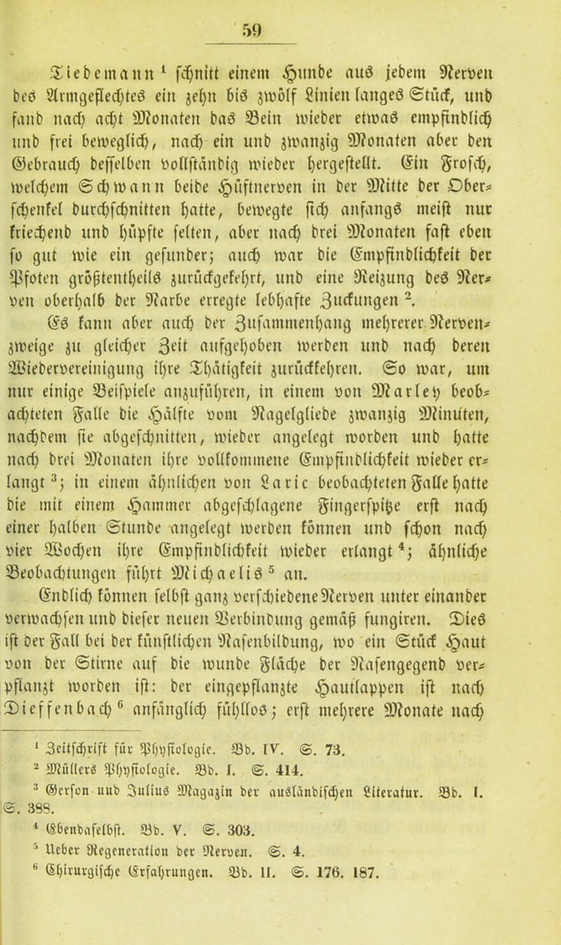 Siebemann1 2 fdjnitt einem ^mtbe auö jebent 9teröen beö Strmgeflechteö ein jeljn biö jmölf Sinien taitgeö Stücf, unb fanb nad) ad)t SJtonaten baö 33ein triebet etwaö empfutblid) unb frei beweglich, und) ein unb jittnnjig ÜWonaten aber beit ©ebraud) beffelben rotlftänbig triebet fyergefteüt. (Sin grofct), meinem (5 cp mann beibe ^üftnerrcn in bet sH?itte bet Dber* fd)enfet burd)fchnitten hatte, beiregte ftd) anfangs nieift tiuc friedjenb unb hüpfte feiten, aber nad) brei Monaten faft eben fo gut trie ein gefunber; auch trat bie (Snipftnbtichfeit bet Pfoten gröptentt)eilö jurücfgefehrt, unb eine ^iei^ung beö üfter* ren oberhalb bet 9?arbe erregte lebhafte 3llcfuil9eI12- (Sö fantt aber aud) bet 3ufamment)ang mehrerer Herren* jireige ju gleichet 3t’>( aufgehoben irerbeit unb nad) bereu Sßieberrereiniguug ihre St)ätigfeit juriicffehren. <2o war, um nur einige Beifpiete anjuffihren, in einem ron ÜÄ artet) beob- achteten gatte bie prüfte ront 9?agetg(iebe jwanjig Minuten, nadjbem fte abgefchnitten, triebet angelegt trorben unb hatte nach brei ÜRonaten ihre roltfommene Gsmpftnblid)feit triebet er* langt3 *j in einem ähnlichen roit Saric beobachteten gatte hatte bie mit einem Jammer abgefchtagene gingerfpifce erft nad) einer haiben ©tunbe angelegt werben fönnen unb fchon nach riet 2Bod)en ihre (Smpftnblichfeit triebet erlangt äf)n(id)e Beobachtungen fuhrt 9Jiid)aeliö5 6 an. (Snblicf) fönnen felbft ganj rcrfd)iebeite9ierren unter eiitanbet rertrachfeit unb biefer neuen SSerbinbung gemäß fungiren. 2)ieö ift Der galt bei ber fiinft(id)en 9tafenbilt)ung, wo ein @tüd äpaut ron ber ©time auf bie wunbe giäche ber Siafengegenb rer* pftanjt worben ift: ber eingepftanjte öpauttappen ift nad) 2)ieffenbad)0 anfangtief; fühttoöj erft mehrere Monate nach 1 3citfd)rift für tphpfiologic. 33b. IV. 73. 2 5Dtii((cr3 t|3l)i)fiologie. 33b. I. <&. 414. 3 ©erfon uub 3u(iuö 9Jtagajin ber au3tänbifcl)en ßiteratur. 33b. I. ©. 393. 1 (Sbenbafetbft. 33b. V. 303. 5 lieber Dicgencralion ber 3ieruert. €>. 4. 6 (Stjirurglfclje Erfahrungen. 33b. II. ®. 176. 187.
