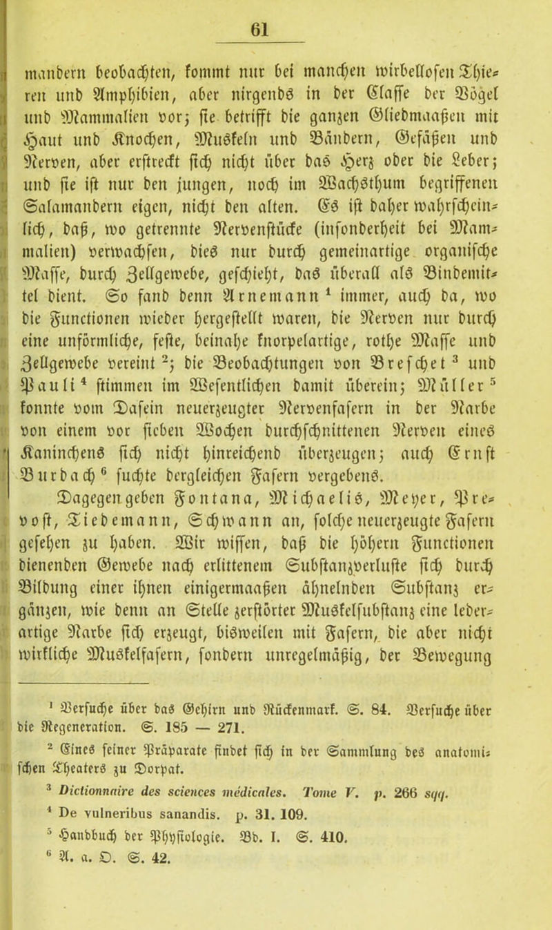 I ntanbern beobachten, fommt nur bei manchen wirbellofett $l)ie* reit uttb Amphibien, aber nirgenbS in ber ©laffe ber Sögel itnb 'iOtammafien t>or5 fte betrifft bie ganzen ©liebmaafjen mit §aut unb älnochett, SDtuSfelit unb Säubern, ©efäßett unb 9terpen, aber erftrecft ft cf) nicht über bas ^perg ober bie Seber; unb fie ift nur ben jungen, noch im 2Bacf)$tl)um begriffenen Salamanbern eigen, nicht ben alten. @S ift bal)er wahrfcf)cin* lief), baß, wo getrennte üfteroenftücfe (infonber^eit bei ÜJtam* ntalien) Perwadßfen, bteS nur burch gemeinartige orgaitif<he 9Jtaffe, burch 3e^9ewe^e/ gefehlt, baö überall als Sinbemit* tei bient. @0 fanb bettn 21 r nein an n 1 immer, auch ba, wo bie Functionen wieber ^ergeflelft waren, bie üfteröen nur burch eine unförmliche, fefte, beinahe fnorpelartige, rotl)e 9Jtaffe unb Zellgewebe Pereint 2j bie ^Beobachtungen pon Srefchet 3 unb *$auli4 ftimmen im 2Befentlicf)en bamit übereinj 93^«Her5 tonnte pom 2)afein neuerjeugter 9?erpenfafern in ber 9tarbe pon einem Por fteben 2Öocf)en burchfchnittenen 9ieroett eines * Äanincf)enS ftch nicht hinreicheitb überzeugen; auch (5ruft Surbach 6 fuchte bergfeichen Fafern pergebenS. ^Dagegengeben Montana, SZichaeliS, SJteper, re^ poft, Siebemann, (Schwann an, folcfjeneuerjeugte^afertt gefei)en ju h^bett. 2Bir wiffen, baß bie f)6^ern Functionen bienenben ©ewebe nach erlittenem ©ubftanjperlufte ftch burch Silbuttg einer ihnen einigermaaßen ähneln ben Subftanj er- gänzen, wie bettn an Stelle jerftörter ÜJZuSfelfubftanz eine leber- artige 9tarbe ftd) erzeugt, bisweilen mit Fafern, bie aber nicht wirtliche SDZuStelfafern, fonbertt unregelmäßig, ber Sewegung 1 a3erfucf;e über bas ©eljirn unb Dtücfenmarf. S. 84. 93erfud)e über bie 9tegcneration. S. 185 — 271. 2 (Sineö feiner Präparate finbet ftd; in ber (Sammlung beö anatomU fdjen ^bcaterö ju ®orpat. ! Dictionnnire des Sciences medicales. Tome V. p. 266 sqq. 4 De vulneribus sanandis. p. 31. 109. 5 -hanbbud) ber ^bpftologie. 93b. I. S. 410.