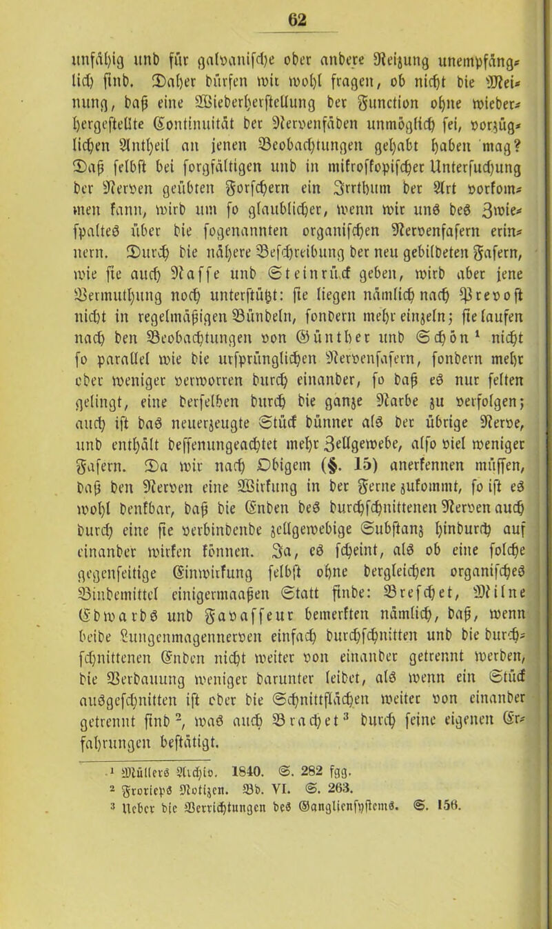 unfähig unb für gal»anifd)e ober anbere 9leijung unempfäng* lieh fuib. 3)al)er bürfen tvit mol)t fragen, ob nicht bie 3J?ei* nung, baß eine 2ßieberl;erfteüung bet gunction ohne Wieben Ijergeftellte (Kontinuität ber 9ier»enfäben unmöglich fei, »orgüg* liehen Slntljeil an jenen ^Beobachtungen gehabt b^beit mag? 3)aß felbft bei forgfältigen unb in niifroffopifcher Unterfliegung ber Heroen geübten ^orfchern ein Srrtbum bet Slrt »orfom* men fann, mirb um fo glaublicher, menn mir unß beß 3wie* fpalteö über bie fogenannten organifefjen 9ter»enfafern erin* nern. 3)urch bie nähere SBefdjreibung ber neu gebilbeten gafern, wie fie auch 9?affe unb Steinritcf geben, mirb aber jene 93ermuthung noch unterftüfct: fte liegen nämlich nach *|3re»oft nicht in regelmäßigen 33ünbeln, fonbern mehr einzeln ; fie laufen nach ben ^Beobachtungen »on ©ünthet unb Schon 1 2 nicht fo parallel mie bie utfprünglichen sJier»enfafern, fonbern mehr ober meniget »ermorren burch einanber, fo baß eß nur feiten gelingt, eine berfelben burch bie ganje 9iarbe ju »erfolgen; auch ift baß neuerjeugte Stücf bütuter alß ber übrige 9ier»e, unb enthält beffenungeachtet mehr 3ellgei»ebe, alfo »iel meniget gafern. 3)a mir nach Dbigem (§. 15) anerfennen tnüffen, baß ben 9ier»en eine SBirfung in ber gerne jufommt, fo ift eß mol)l benfbar, baß bie (Snben beß burchfchnittenen 9ter»en auch burch eine fie »erbinbenbe jcllgemebige Subftanj h*n^ur(^ auf einanber mirfen fönnen. 3a, eß fcheint, alß ob eine folche gegenfeitige (Kinmitfung felbft ohne dergleichen organifcheß 33inbemittel einigermaaßen Statt finbe: SSrefchet, 3)?ilne (Kbmarbß unb gaoaffeut bemerken nämlich, baß, menn beide Sungcnmagennetpen einfach burchfchnitten unb bie burch* fchnittenen (Kuben nicht meiter »on einanber getrennt merben, bie SSerbauung meniger barunter leibet, alß menn ein Stücf außgefchnitten ift ober bie Schnittflächen meiter »on einanber getrennt find -, maß auch 33rächet3 burch feine eigenen (Kr* fahnmgen beftätigt. 1 lUtüKcvö 2Cid)io. 1840. 3. 282 fgg. 2 grorieps tJtolijcn. 93b. VI. <3. 263. 3 Ucbcv bjc 93crvict)tuiigcn bc« OangUcnfpftcm«. 3. 156.