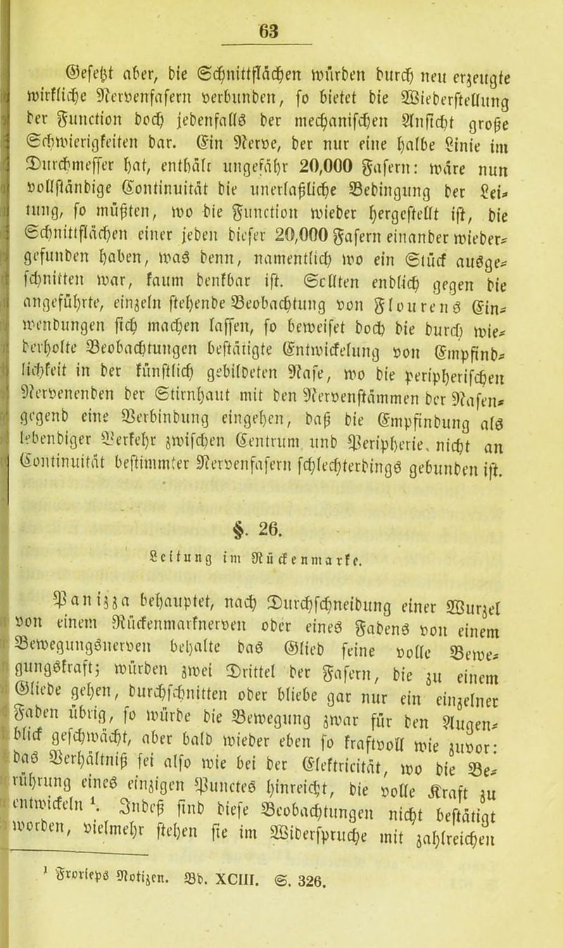 ©efei$t ober, bie Schnittflächen mürben burch neu erzeugte mirflidje 9?ervenfafern verbitnben, fo bietet bie SBieberftellung ber gunction bcch jebenfallö ber mechanifchen Slnficht groffe (Scbmierigfeiten bar. ©in Berne, ber nur eine Ijnlbe Sinie im 2>urcbmeffer hat, enthäfr ungefähr 20,000 gafern: märe nun noHfiänbige (Kontinuität bie unerläßliche Bebingung ber £ei? tung, fo mufften, mo bie ftunction mieber ^ergcftetlt ift, bie (Schnittflächen einer jcben biefer 20,000 gafern einanber mieber? gefuitben haben, maS benn, namentlich mo ein ©tücf auöge? fdjnitten mar, faum benfbar ift. ©eilten enblich gegen bie angeführte, einzeln ftel)enbe Beobachtung non glourenö ©in? menbungen ftch machen laffen, fo bemeifet hoch bie burch mie? berhclte Beobachtungen bestätigte ©ntmicfelung von ©mpfinb? !id)feit in ber fünft(icf) gebilbeten Bafe, mo bie Peripherien Bervenenben ber ©tirnf)aut mit ben Bervenftämmen ber Bafen? gegenb eine Berbinbung eingehen, baß bie ©mpftnbung alö lebenbiger Berfeljr jmifepen ©entrum unb Peripherie, nicht an (Kontinuität beftimmter Bervenfafern fchled;terbingö gebunben ift. - 26. Scifung im 9tü cf e nma rf f. panijja behauptet, nach SHirchfdjneibung einer 2Bur^el non einem Bücfenniarfnerven ober eineö habend non einem Bemegungönernen behalte baS ©lieb feine »olle Berne? gungöfraftj mürben jmei drittel ber gafern, bie ju einem ©liebe gehen, burchfehnitten ober bliebe gar nur ein einzelner ^aben übrig, fo mürbe bie Bemegung jmar für ben 9luqen? ■ blicf gefchmächt, aber halb mieber eben fo fraftvoll mie junor: baö Berhaltnip fei alfo mie bei ber ©leftricität, mo bie Be? ■ ruhrung eincö einzigen puncteö £;inreic§t, bie volle ätraft au emtxncfeln 1 3nbeß ftnb tiefe Beobachtungen nicht beftätigt morben, vielmehr flehen fte im 3Biberfpruc$e mit jahlreichen 1 Smie^ö sjtotijcn. *Qfc. XCIII. @. 326.