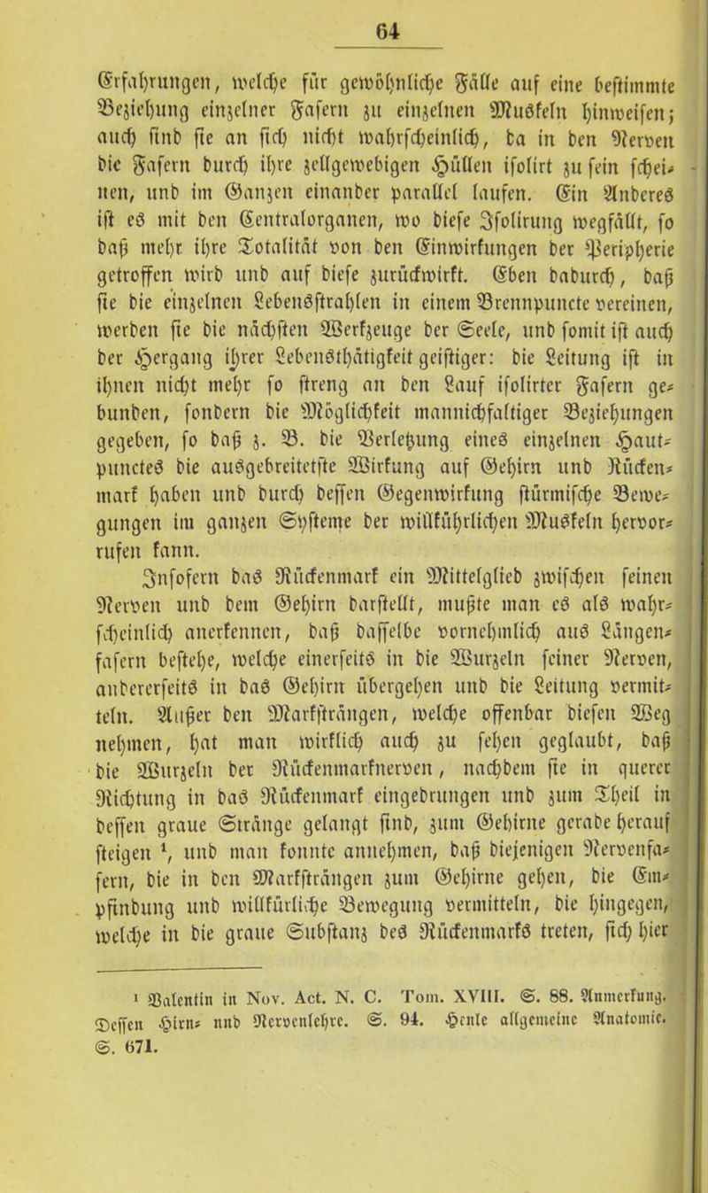 Erfahrungen, welche für gen?öt)nric^e gälle auf eine Oeftimmte Sejiehung einzelner gafern jit einzelnen SRudfeltt hinweifen j and) ftnb fte an fiep nicht wahrfcpeinlich, ba in ben Wertteil bie gafern burd) il)re jellgewebigen Jütten ifolirt ju fein fdfei- nen, unb im ©anjen einanber parallel laufen. Ein 2lrtbcred ift ed mit ben Sentralorganen, wo biefe Sfoliruitg wegfällt, fo bap mehr il)re Totalität von ben Einwirfuttgen bet Peripherie getroffen wirb unb auf biefe jurücfwirft. Eben baburd), baff fte bie einzelnen 8ebendftral)len in einem Srennpuncte pereinen, werben fte bie näcpften Sßerfjeuge ber Seele, unb fontit ift and) ber Hergang il)rer 8ebendtl)ätigfeit geiftiger: bie Leitung ift in ihnen nicht mel)r fo ftreng an ben 8auf ifolirter gafern ge* bunben, fonbcrn bie Pioglicpfeit mannichfaltiger Sejtehungeit gegeben, fo bah b- 33- bie Serleljung eines einzelnen £aut* puncted bie audgebreitetfte SÖirfung auf ©epim unb R tiefen* marf haben unb burch beffen ©egenwirfttng ftürmifcfje Seme* gungen im ganzen Spfteme ber wiilfithrlfthen Pfudfeltt heroor* rufen famt. Snfofern bad Stücfenmarf ein 9Rittelg(ieb jwifcheit feinen Heroen unb bem ©epirn barfiellt, muhte man cd ald wapr* ] fdjeinlich anerfennen, bah baffelbe pornehmlich and Sängen* faferit beftel)e, welche einerfeitd in bie SSurjelit feiner Kerpen, anbererfeitd in bad ©ehirn übergehen unb bie Seitung perinit* teilt. Sluhcr ben SRarffträngen, welche offenbar biefen 2Beg nehmen, hat mau wirflidj auch ju fel)cn geglaubt, bah bie SQBurjeln ber Dtücfenmarfneroen, nachbent fte in querer «Richtung in bad Diücfenmarf eingebrungen unb jum 3d)eil in beffen graue Stränge gelangt ftnb, gttnt ©ehirne gcrabe herauf fteigen l, unb man fonntc annehmen, bah biejenigen 9ierpenfa* fern, bie in ben SWarffiräitgen junt ©ehirne gehen, bie @m* pftnbung unb willfürlidfe Seweguttg permittein, bie hingegen, welche in bie graue Subftanj bed Diftcfeitmarfd treten, ftd; hier 1 ©alcntin in Nov. Act. N. C. Tom. XVIII. <S. 88. StnmerFund J ®cffcn £irn* nnb 9lcr»cnlef)te. @. 91. £cnlc allgemeine Anatomie. @. 671.
