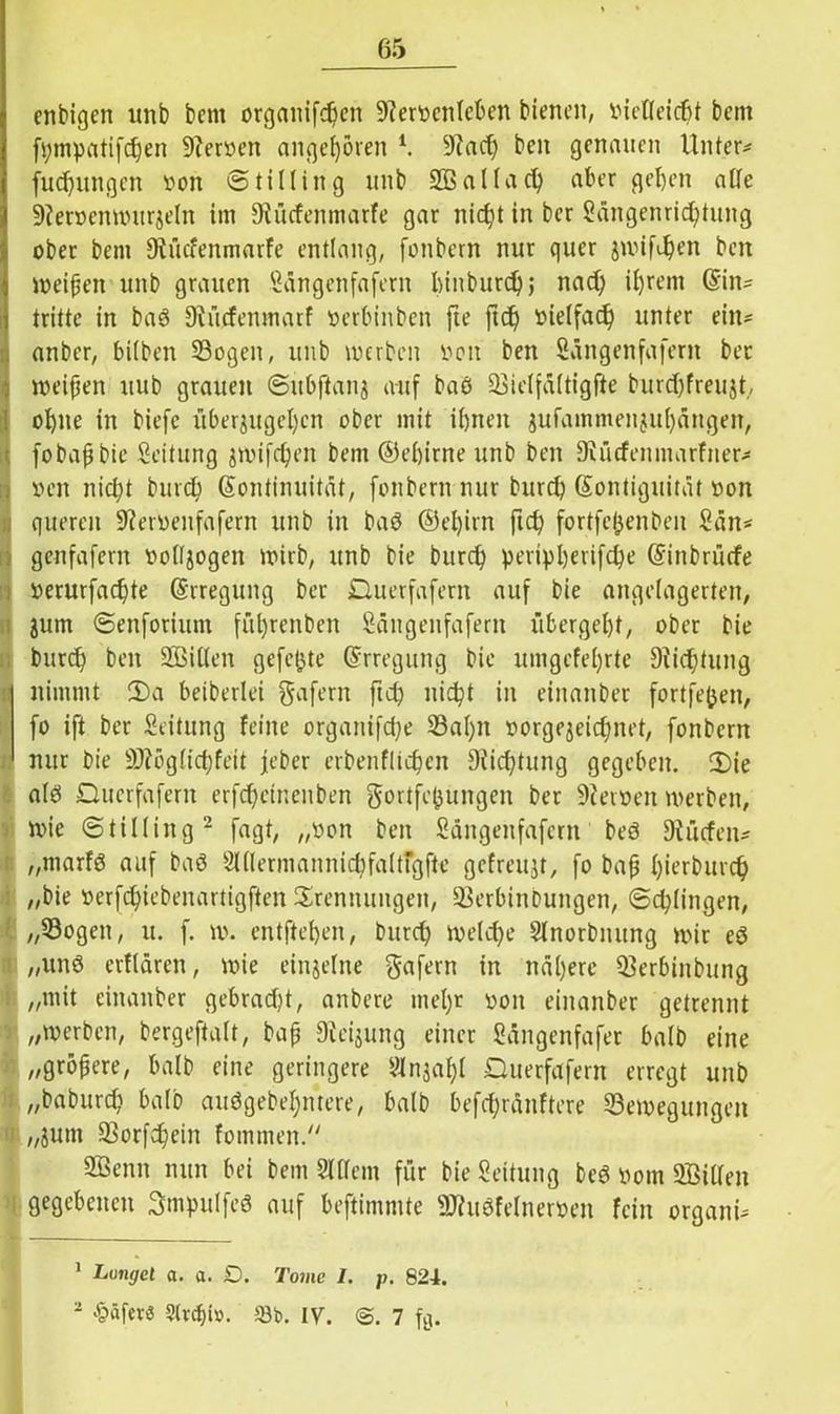 enbigen unb bcm organifchen 9?erocnleben bienen, inefleicfjt bem fi;mpatifc£)en 9?eroen angeboren l. 9Zacf) ben genauen Unter* fud)ungen t>on © tillin g unb SSallach aber geben alle 9ieröcnmitrjeln im Oiücfenmarfe gar nicht in ber Sängenrichtung ober bem Oiücfenmarfe entlang, fonbern nur quer jwifdjen ben weiften unb grauen Sängenfafern binburd); nad) ihrem Kin* trittc in baß Diücfenmatf »erbinben fte ftd) vielfach unter ein* anber, bilben 23ogen, unb werben oon ben Sängenfafern ber weiten uub grauen ©itbfianj auf baß üöielfältigfte burdjfreujt, ohne in biefc überjugel)en ober mit ihnen jufammenjul)ängen, fobapbie Leitung gwifchen bem ©ebirne unb ben SJücfeitmarfner* »cn nicht burch Kontinuität, fonbern nur burd) Kontiguität oon queren 9?eroenfafern unb in baß ©el)irn fich fortfe^enben San* genfafern »otljogen wirb, unb bie burd) peripberifebe Kinbrücfe »erurfachte Krregung ber Duerfafern auf bie angelagerten, jurn ©enforiutn fül)renben Sängenfafern übergebt, ober bie burch ben Sßßißen gefegte Krregung bie umgcfel)rte Dichtung nimmt 3)a beiberlei gafern ftd) nicht in einanber fortfejjen, fo ift ber Seitung feine organifche 23al)n oorgejeidntet, fonbern nur bie 9)?eglid;feit jeber erbenflichen Stiftung gegeben. 2)ie alß Qucrfaferit erfchetnenben gortfefjungen ber 9ievoen werben, wie © tillin g2 fagt, „twn ben Sängenfafern beß Diücfen* „marfß auf baß Slllermannichfaltfgfte gefreujt, fo bap h^rburch „bie »erfchiebenartigften Trennungen, Serbin bungen, ©chlingen, „Sogen, u. f. w. entfteben, burch welche Slnorbnung wir eß „unß erflüren, wie einzelne gafern in nähere Serbinbung ii „mit einanber gebraut, anbere mel)r oon einanber getrennt j „werben, bergeftalt, bap Dfeijung einer Sängenfafer halb eine « „gröpere, halb eine geringere SHnjahl Querfafern erregt unb „baburch balo außgebehntere, halb befd;ränftere ^Bewegungen i! „jutn Sßorfchein fommen. 2Benn nun bei bem SUTem für bie Leitung beß pom SBiUen i gegebenen Smpulfeß auf beftimrnte 9Jhtßfelneroen fein organi* 1 Langet a. a. D. Tome 1. p. 824. 2 Käfers Strebt». Sb. IV. 7 fe.