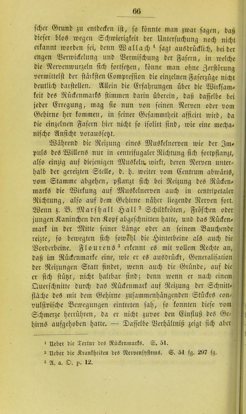 fd)er ©ritnb ju entbecfen ift, fo fonnte man jwat jagen, bah bicfet bloS wegen Schwierigfeit ber Unterfu^ung noch nicht erfannt worben fei, benn SBallad) 1 fagt auöbrücflich, bei ber engen Berwicfelitng unb Bermifc&ung ber gafern, in welche bie 9?ervenwurjeln ftch fortfetjen, fönne man oi)ne 3erftörung vermittelt ber ftärfften Eompreffton bie einzelnen gaferjüge nicpt beutlidj barftellen. Allein bie Erfahrungen über bie SBirffam* feit beei Diücfenmarfö ftimmen barin überein, ba§ baffelbe bei jeber Erregung, mag fte nun von feinen Nerven ober vom ©ehirne f>cr fominen, in feiner ©efamnuljeit afftcirt wirb, ba Die einzelnen gafern hier nicht fo ifolirt ftnb, wie eine ntecha* nifche Slnftcht vorauöfejjt. 2Bäl)renb Me Neigung eineö SWuöfetncrVen wie ber 3m* pulö beö SSiUenö nur in centrifugaier 9lichtung ficf) fortpflanjt, alfo emsig auf biejenigen SDtitSfeln. wirft, bereit Nerven unter* halb ber gereiften ©teile, b. h- weiter vom Sentrum abwärts, vom Stamme abgehen, pflanjt ftch bei Siebung beö Slücfen* marfö bie SBirfung auf SJhtSfelnerven auch in centripetaler Dichtung, alfo auf bent ©ehirne näher liegenbe Nerven fort. 2Benn j. 23. 9)iarfl)all §all2 ©chilbfröten, gröfchen ober jungen Jtanindjen Den .Stopf abgefchnitten hatte, unb baS dürfen* marf in ber 9J?itte feiner Sänge ober an feinem 23auchenbe reiste, fo bewegten ftch fowof)l bie Hinterbeine als auch bie Borberbeine. glourcnS3 erfennt eS mit vollem 9?ecf)te an, baf im 9tücfenmarfe eine, wie er es auSbrücft, ©eneralifation ber Steigungen Statt finbet, wenn auch bie ©rünbe, auf bie er ftch ftüfct, nicht haftbar ftnbj benn wenn er nach einem Querfchnitte burch baS Stücfenntarf auf Steigung ber Schnitt* fläche beS mit bem ©ehirne jufantmenhängenben Stücfeö eoit* vulftvifche Bewegungen eintreten fal), fo fonnten biefe vom Schmerje berühren, ba er nicht guvor beit Einfluh beS @e* hirnö aufgehoben hatte. — 2)affclbe Berhältnifj geigt ftch aber 1 lieber bie £ertur beä Ütiicfenmarfä. 51. 2 lieber bie Ärantfjciteii beö Slemnfpjtem«. <3. 51 fg. 297 fg.