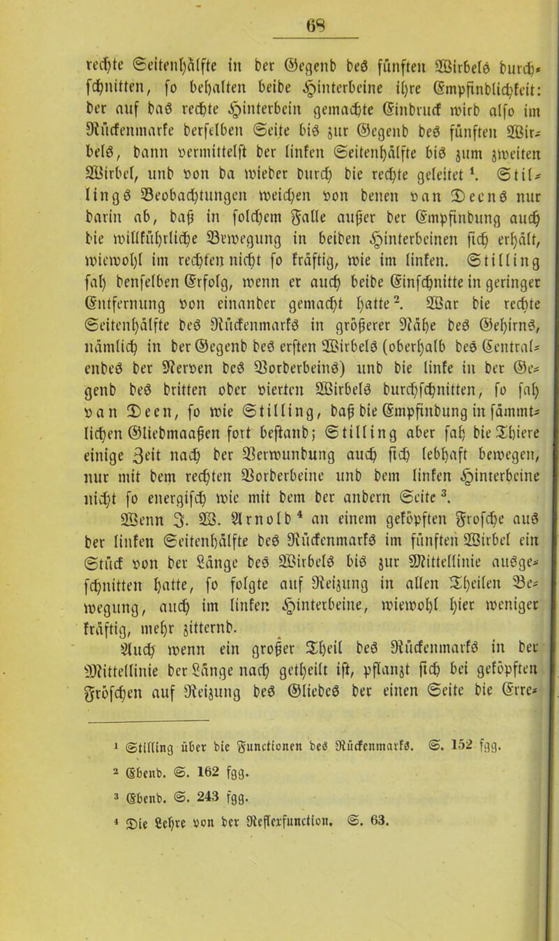 rechte ©eitenl)älfte in ber ©egenb beö fünften 2ßirbelg burch« fcfynitten, fo bemalten beibe Hinterbeine itjre (Smpfinblichfeit: ber auf bag rechte Hinterbein gemachte (Einbrucf wirb alfo im 9iücfenmarfe berfelben ©eite big jur ©egenb beg fünften 2Bir- belg, bann »ermittelft ber linfeit ©eitenfjülfte big jum jweiten SÖirbel, unb »on ba lieber Durch bie rechte geleitet1. ©til* lingg ^Beobachtungen weichen oon betten »an 2)ecng nur barin ab, baß in folgern galle außer ber (Empfinbung auch bie miliführliche ^Bewegung in beiben Hinterbeinen ftch erhält, Wiewol)l im rechten nicht fo fräftig, wie im linfen. ©tilling fal) benfelben (Erfolg, wenn er auch beibe (Einfchnitte in geringer (Entfernung Pott einanber gemacht h<*Ne2 2ßar bie rechte ©eitcnhälfte beg Diücfenmarfg in größerer 9?äf)e beg ©el)irng, nämlich in ber ©egenb beg erften ÜBirbelg (oberhalb beg (EentraU enbeg bet Heroen beg 23orberbeing) unb bie linfe in ber ©e* genb beg britten ober vierten 2ßirbelg burchfchnitten, fo faf> »an 2)een, fo wie ©tilling, baß bie (Empfinbung in fämmt* liehen ©liebmaaßett fort beftanb; ©tilling aber fah hiesigere einige 3?it nach ber 2krwunbung auch ftch lebhaft bewegen, nur mit bem rechten 23orberbeine unb bem linfen H*nter^c*ne nicht fo energifch wie mit bem ber attbern ©eite3. 23enn 3. 23. Slrnolb4 an einem getopften ftrofehe aug ber linfen ©eitenbälfte beg Siücfenmarfg im fünften 23irbel ein ©tücf pon ber Sänge beg 23irbelg big jur Mittellinie augge* fchnittett hatte, fo Mßte ailf SÄeijung in allen feilen 23 e* wegttng, auch im linfen wiewohl h'et weniger fräftig, mehr jitternb. Sluch wenn ein großer 2l)eil beg Diücfenmatfg in bet Mittellinie ber Sänge nach geteilt ift, pflanjt ftch bei geföpften gröfchen auf 9teijung beg ©liebeg ber einen ©eite bie (Erre* 1 ©Utting über bie gunctionen beb gtfirfenmarfö. @. 152 fgg. 2 (Sbenb. 162 fgg. 3 Sfcenb. 243 fgg. 4 2)ie 2ct)re »on ber Steßcrfunctioii, @. 63.