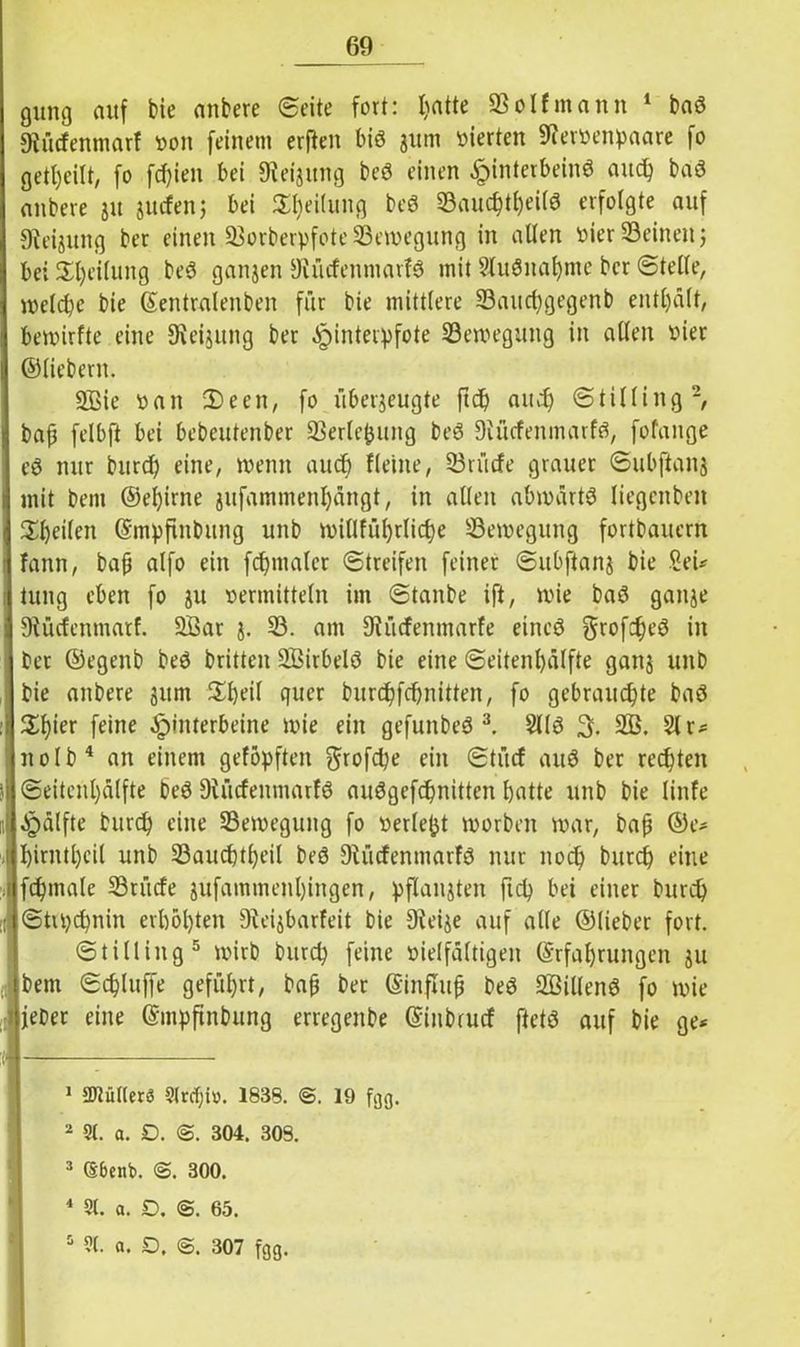 gütig auf bie anbere (Seite fort: hatte So If mann 1 bad Diüdenmarf oon feinem erften bid 311m vierten Seroenpaare fo geteilt, fo fd)ien bei fReijung bed einen ^)interbeinö and) bad anbere 31t Juden; bei Reifung bed Sauchtheild erfolgte auf 9ieijung ber einen Sorberpfote Sewegung in allen Pier Seinen 5 bei Teilung bed ganjen SRüdenmarfd mit Sludnahme ber ©teile, welche bie ©entralenben für bie mittlere Sauchgegenb enthält, bewirfte eine Dieijung ber Hinterpfote Sewegung in allen Pier ©liebem. üßie pan 2)een, fo überzeugte ftdj and) ©tilling2, bap felbft bei bebeutenber Serlefcung bed Diüdenmarfd, fofange cd nur burd) eine, wenn auch fleine, Srüde grauer ©ubftanj mit beni ©eljirne jufammenhängt, in allen abwärtd Iiegcnbett Steilen ©mpftnbung unb willführliche Sewegung fortbauern fann, bap alfo ein fcl)maler Streifen feiner ©ubffanj bie fieU tung eben fo ju permittein im ©tanbe ift, wie bad ganze SRücfenmatf. 2Bar 3. S. am 9lüdenmarfe eined gtofcfn’d in ber ©egenb bed britten SBirbeld bie eine ©eitenf)älfte ganj unb bie anbere 311m $f)eil quer burchfchnitten, fo gebrauchte bad Xtyex feine Hinterbeine wie ein gefunbed 3. 2l(d 3. 2Ö. 21 r* nolb4 an einem geföpften grofche ein ©tücf and ber rechten ©eitenhälfte bed 9iüdenmarfd audgefchnitten hatte unb bie linfe Hälfte burch eine Sewegung fo perlest worben war, bap ©e* hirntheil unb Sauchtheil bed 91 üdenmarid nur noch burch eine fchmale Stüde 3ufammenl)ingen, pflanzten fich bei einer burch ©trpchnin erhöhten 9teizbarfeit bie Dleije auf alle ©lieber fort. ©tilling5 wirb burch feine Pielfältigen ©rfal)rungen 311 bem ©thluffe geführt, bap ber ©influp bed 2Billend fo wie lieber eine ©mpftnbung erregenbe ©inbrud ftetd auf bie ge* 1 Cutters 9lrcl)tü. 1838. @. 19 fgg. 2 9t. a. D. <S. 304. 308. 3 CSbenb. 300. 4 9t. a. D. <&. 65. 5 9(. a. D. 307 fgg.
