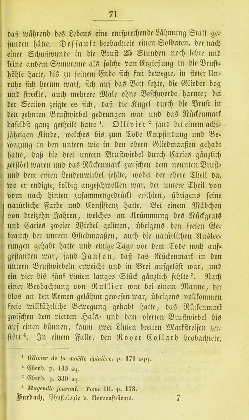 baß mährenb beS Sehens eine entfpredjenbe Säljmung Statt ge* funbeit hätte. Seffault beobad)tete einen Solbaten, beritad) einer Sdnißmunbe in bie 33ruft 25 Stunben noch lebte unb feine anbern Symptome als foldje von ©rgießung in bie Bruft* f)ol)Ie hatte, bis ju feinem ©nbe ftd) frei bewegte, in fteter Un* ritl)e ftd) l)euun warf, ftd) auf baS Bett fetjte, bie ©lieber bog unb firecfte, aud) mehrere sDtale ohne Befcf)merbe tarnte; bei bcr Section geigte eS ftd), baß bie Äuge! burd) bie Bruft in beit jel)nten Bruftmirbel gebrungen mar unb baS 9tücfettmarf bafelbft gaitj getfjeilt hatte l. Dffiöier2 fanb bei einem acht- jährigen Jtinbe, welc^eö bis jurn Sobe ©mpftitbung unb Be* megrntg in beit untern mie in beit obcrit ©iiebmaaßen gehabt hatte, baß bie brei untern Bruftmirbel burd) CSarieö gangfid; gerftort mareit unb baS Dtücfenmarf jmifdjen bcnt neunten Bruft* unb bem erften Senbenmirbel fehlte, mobei ber obere 2dmil ba, mo er enbigte, folbig attgefchroollen mar, ber untere £fmi( tmn vorn nach hinten jufamntengebrücft erfchien, übrigens feine natürliche $arbe unb ©onftftenj hatte. S3ei einem fDtäbcheit oon breijel)n 3ah«it, meines an Krümmung beS 9tücfgratS unb (Sarieö jmeier Sffiirbel gelitten, übrigens ben freien ©e* brauch ber untern ©Iiebmaaßen, auch bie natürlichen SluSlee* rungen gehabt hatte unb einige £age oor bem £obe noch auf- geftanbeit mar, fanb Saitfon, baß baS 9tücfenntarf in ben untern Bruftmirbeht ermeicht unb in Brei aufgetöft mar, unb ein vier bis fünf Siitiett langes Stücf gänzlich fehlte 3. 9tad) einer Beobachtung von 3tuHier mar bei einem SJtanne, ber bloS an ben Sinnen gelähmt gemefen mar, übrigens oollfomnteit freie millfül)rliche Bemegung gehabt hatte, baS Dtücfenmarf ! gmifchett bem vierten ,£als* unb bem oierteit Bruftmirbel bis auf einen büntten, faum gmei Siitieit breiten SJtarfftreifeit jer- ftort4. 3it einem gaUe, ben 9toper So Harb beobachtete, 1 OUivier de la mo'elle epimere, p. 171 sqq. 2 (Sbcitb. p. 143 sq. 3 (Sbcnb. p. 339 sq. 4 Miujendic joumal. Tome III. p. 173. ,0Urbild), b. DternnfpficmS. 7