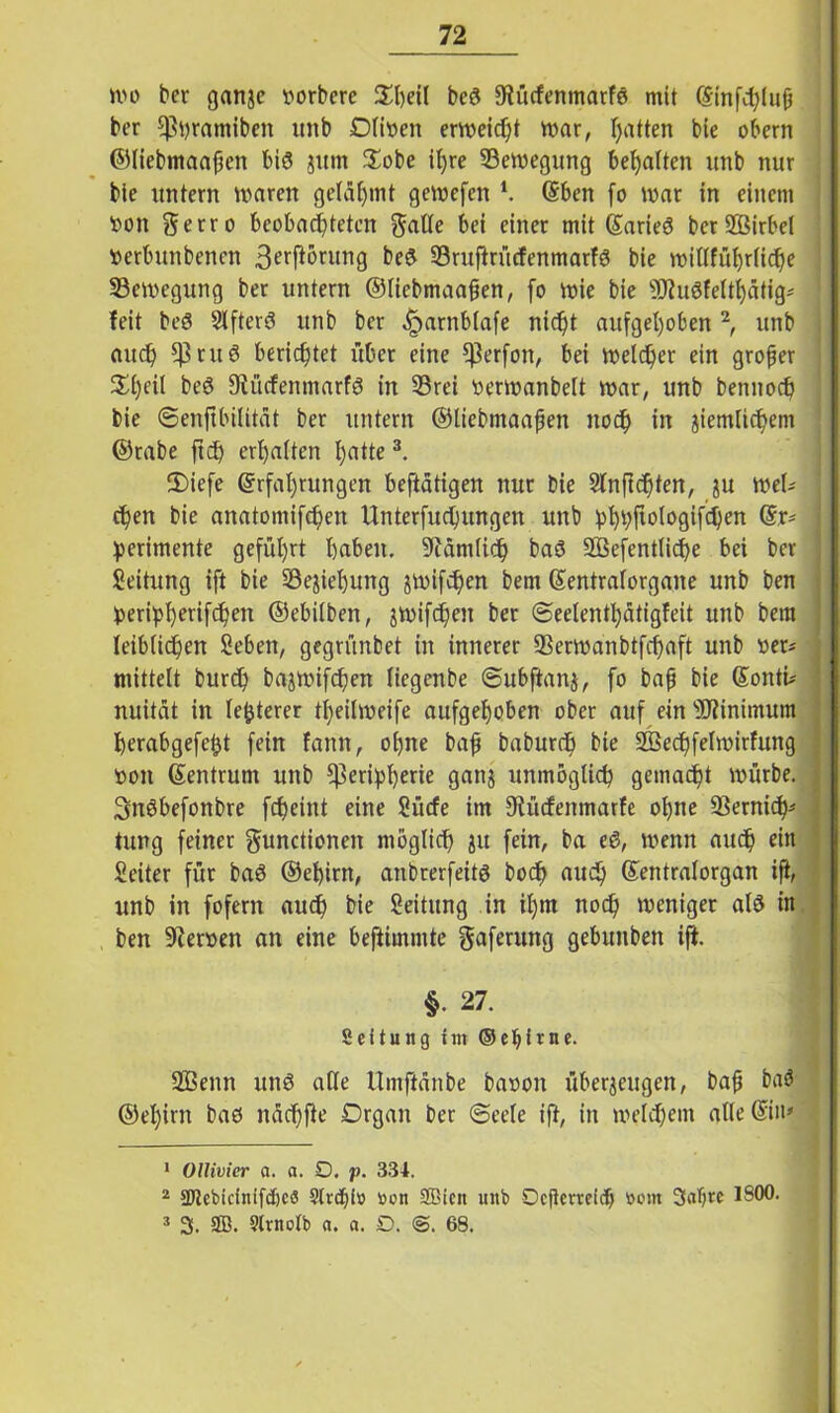 mo bcr ganze ttorbere £l)eil bcg fRücfenmatfd mit Einfluß ber fftyramiben unb Dirnen erweicht mar, Ratten bie obcrn ©liebmaaßen bis jum $obe ib>re Semegung bemalten unb nur bie untern mären gelähmt gemefen *. Eben fo mar in einem t>oit gerro beobachteten $alle bei einer mit Earieö ber2Birbel »erbuttbenen 3erftörung be$ 93ruftrücfenmarfg bie miUfübjrfic^e SBemegung ber untern ©liebmaaßen, fo mie bie s)J?uöfeItf)ätig* feit beö Elftere? unb bcr ^arnblafe nicht aufgehoben1 2, unb auch $ruö berichtet über eine *J3erfott, bei melier ein großer 3d)eil beg Diücfentnarfg in 33rei oermanbelt mar, unb bennoch bie ©enftbilität ber untern ©liebmaaßen noch in ziemlichem ©rabe ftch erhalten h^tte3. ®iefe Erfahrungen beftatigen nur bie Slnficfften, zu meU chen bie anatomifchen Unterfuctjungen unb bhhfMoflifdKn ®r' ' iperimente geführt haben. 9cämlidf> baö SBefenttiche bei bcr Seitung ift bie Beziehung zmifchen bem Eentralorgane unb ben tmripherifchen ©ebilben, zmifchen ber (Seelenthätigfeit unb bem leiblichen Seben, gegrünbet in innerer ÜBermanbtfchaft unb «et* mittelt burch bazmifchen (iegenbe ©ubftanz, fo baß bie EontU nuitdt in festerer theilmeife aufgehoben ober auf ein Minimum herabgefeijt fein fann, ohne baß baburch bie Sßechfelmirfung öott Eentrum unb fßerilpherie ganz unmöglich gemacht mürbe. Snöbefonbre fcJjeint eine Sücfe im Utücfenmarfe ohne ÜBernicra tung feiner gunctionen möglich zu fein, ba eg, menn auch ein Seiter für bag ©ehirn, anbrerfeitg bocf> auch Eentralorgan iß, unb in fofern auch bie Seitung in il)m noch meniger atö in ben Heroen an eine beftimmte gaferung gebuttben ift. §• 27. Sei tung im ©e^irne. Sßenn unö ade Umftänbe baoon überzeugen, baß baö ©ehirn bad nachfte Organ ber (Seele ift, in meinem alle Ein* 1 Ollivier a. a. O, p. 334. 2 SJicbicinifcbcS Slrdß» tion SBicn unb Oeßerreicb »cm 3alj« ISO®’ 3 3. SB. Slvnotb a. a. D. @. 68.