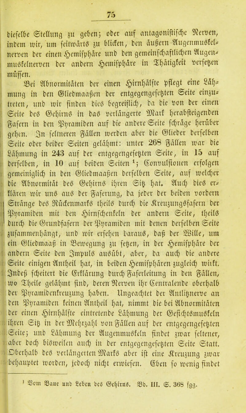 biefelbe ©tethmg ju geben 5 ober auf antagoniftifche Tertien, inbem mir, um feitmärtö ju blicfen, ben äußern Augenmukcl* nerven ber einen .fpemifphäre unb ben gemeinfcf)aftiic^en Augen* mukelnerven ber anbern «frmmifphäre in $£t)ätigfeit verfemen muffen. Sei Abnormitäten ber einen ^)irnl)älfte pflegt eine Sät)* mung in ben ©liebmaaßen ber entgegengefetjten ©eite cinju* treten, unb mir ftnben bieö begreiflich, ba bie von bet einen ©eite be$ ©el)imö in baö verlängerte sDiarf t)erabfteigenben gafern in ben ^pramiben auf bie anbere ©eite fcpräge grübet geben. 3n feltneren gällen merben aber bie ©lieber berfelben ©eite ober beiber ©eiten gelähmt: unter 269 fällen mar bie Säpmung in 243 auf ber entgegengefe&ten ©eite, in 15 auf berfelben, in 10 auf beiben ©eiten *; ©onvulftonen erfolgen gemeiniglich in ben ©liebmaaßen berfelben ©eite, auf melcber bie Abnormität be6 ©el)irnö ihren ©ifc ha^ Auch bie3 er- Hären mir unS auS ber gaferung, ba feber ber beiben vorbern ©tränge beö Diücfenmarfö t^eilö burcp bie .ßreujungSfafern ber ^pramiben mit ben ^irnfdfenfeln bet anbern ©eite, tpeilS burcp bie ©runbfafern ber 3|3pramiben mit bcnen berfelben ©eite jufammenl)ängt, unb mir erfel)en barauö, baß ber 2Öille, um ein ©Itebmaäß in Semegung ju feßen, in ber ^emifphäre ber anbern ©eite ben 3mpul3 auöübt, aber, ba auch bie anbere ©eite einigen Anteil pk, in beiben äpemifphären jugleicf) miift. 3nbeß fcpeitert bie ©rflärung burcp gaferleitung in ben gällen, mo $l)ei(e gelähmt ftnb, bereu Nerven ihr ©emralenbe oberhalb ber ^pramiDenfreujung hüben. Ungeachtet bet Antlipnerve an ben *)3pramiben feinen Antpeil pnt, nimmt bie bei Abnormitäten ber einen ^irnpälfte eintretenbe Säpmung ber ©eftchtknukeln ihren ©ifj in ber 9JM)rjal)l von gälten auf ber entgegengefefcten -i ©eitej unb Sähmung ber Augenmuskeln finbet jmar feltener, : aber bocp biömeilen auch in ber entgegengefepten ©eite ©tatt. j Oberhalb beö verlängerten SWarfö aber ift eine Ärcujung jmar behauptet morben, febocp nicpt ermiefen. ©ben fo menig finbet — 1 S3auc unb Scbcn bcö ©cbivnö. 33b. UI. 368 fgg.