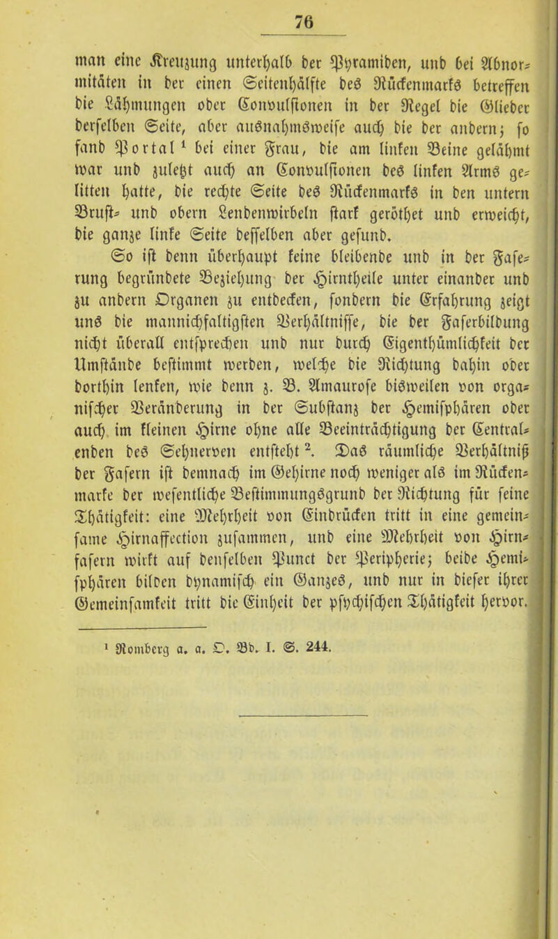 man eine Äreujung unterpalb ber ^pramiben, unb 6ei Slbitor? mitfiten in ber einen ©eitenpfilfte beö Stücfenmarfg betreffen bie ßäpmungen ober (Somntlfionen in ber Siegel bie ©liebet berfclben ©eite, aber aitönapmStoeife auep bie ber anbernj fo fanb portal 1 bei einer grau, bie am (infen Seine gelähmt mar unb gilbest au cf) an ©omntlftoiteit beö linfen 2lrmö ge? litten patte, bie rechte ©eite be3 Stücfeitmarfg in ben untern Srufi? unb obern Senbenwirbelit ftarf gerottet unb erweicht, bie ganje linfe ©eite beffelben aber gefunb. ©o ift beim überhaupt feine bieibenbe unb in bet gafe? rung begrünbete Sejiepitng ber .fpirntpeile unter einanbet unb ju anbern Drganen ju entbeefen, fonbent bie ©rfaprung jeigt un$ bie mannicpfaltigften Serpaltniffe, bie ber gaferbifbung niept überall entfpreepen unb nur burep ©igentpümlicpfeit bet Umftfinbe beftimmt werben, welche bie 9iicptung bapin ober bortpin lenfen, wie beim j. S. Slmaurofe bisweilen oon orga? nifepet Serfinberung in ber ©ubftanj ber £emifppfiren ober auep im fleinen §irne opne alle Seeintrficptigung ber Zentral? enben bes ©epueroen entftept2. 2)a6 rfiumlicpe Serpfiltnijj ber gafern ift bemnaep im ©epirne noep weniger alö im Dfücfen? marfe ber mefentlicpe Seftimmungögrunb ber 9iicptung für feine Spfitigfeit: eine UJteprpeit oon ©inbrüefen tritt in eine gemein? • fame ^irnaffection jufammen, unb eine SMrpeit oon ^)irn? fafern wirft auf benfetben kirnet ber *ßeripperiej beibe Jpemi? fppfireit bilDcn bpnamifcp ein ©an$eö, unb nur in biefet iprer ©emeinfamfeit tritt bie (Sinpcit ber pfpepifepen Spfitigfeit peroor. 1 Ütombcrg a. a. £*. 53b. I. <3. 244.