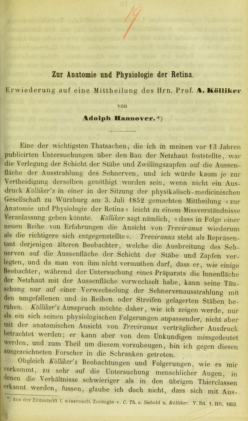 Zur Anatomie und Physiologie der Retina. Erwiederung auf eine Mittheilung des Hrn. Prof. A. Kölliker von Adolph Hannover.*) Eine der wichtigsten Thatsachen, die ich in meinen vor 13 Jahren publicirten Untersuchungen über den Bau der Netzhaut feststellte, war die Verlegung der Schicht der Stäbe und Zwillingszapfen auf die Aussen- fläche der Ausstrahlung des Sehnerven, und ich würde kaum je zur Verteidigung derselben genötigt worden sein, wenn nicht ein Aus- druck Kölliker’s in einer in der Sitzung der physikalisch-medicinischen Gesellschaft zu Würzburg am 3. Juli 1852 gemachten Mitteilung «zur Anatomie und Physiologie der Retina» leicht zu einem Missverständnisse Veranlassung geben könnte. Kölliker sagt nämlich, « dass in Folge einer neuen Reihe von Erfahrungen die Ansicht von Treviranus wiederum als die richtigere sich entgegenstellte». Treviranus steht als Repräsen- tant derjenigen älteren Beobachter, welche die Ausbreitung des Seh- nerven auf die Aussenfläche der Schicht der Stäbe und Zapfen ver- legten, und da man von ihm nicht vermuten darf, dass er, wie einige Beobachter, während der Untersuchung eines Präparats die Innenfläche der Netzhaut mit der Aussenfläche verwechselt habe, kann seine Täu- schung nur auf einer Verwechselung der Sehnervenausstrahlung mit den umgefallenen und in Reihen oder Streifen gelagerten Stäben be- ruhen. Kölliker’s Ausspruch möchte daher, wie ich zeigen werde, nur als ein sich seinen physiologischen Folgerungen anpassender, nicht aber mit der anatomischen Ansicht von Treviranus verträglicher Ausdruck betrachtet werden; er kann aber von dem Unkundigen missgedeutet werden, und zum Theil um diesem vorzubeugen, bin ich gegen diesen ausgezeichneten Forscher in die Schranken getreten. Obgleich kölliker s Beobachtungen und Folgerungen, wie es mir vorkommt, zu sehr auf die Untersuchung menschlicher Augen, in enen die Verhältnisse schwieriger als in den übrigen Thierclassen or annt werden, fussen, glaube ich doch nicht, dass sich mit Aus- *) Aus der Zeitschrifi r. wissen'sch. Zoologie v. C. Th. v. Siebold u. Kölliker. V. Bd. 1. Hft. 1853.