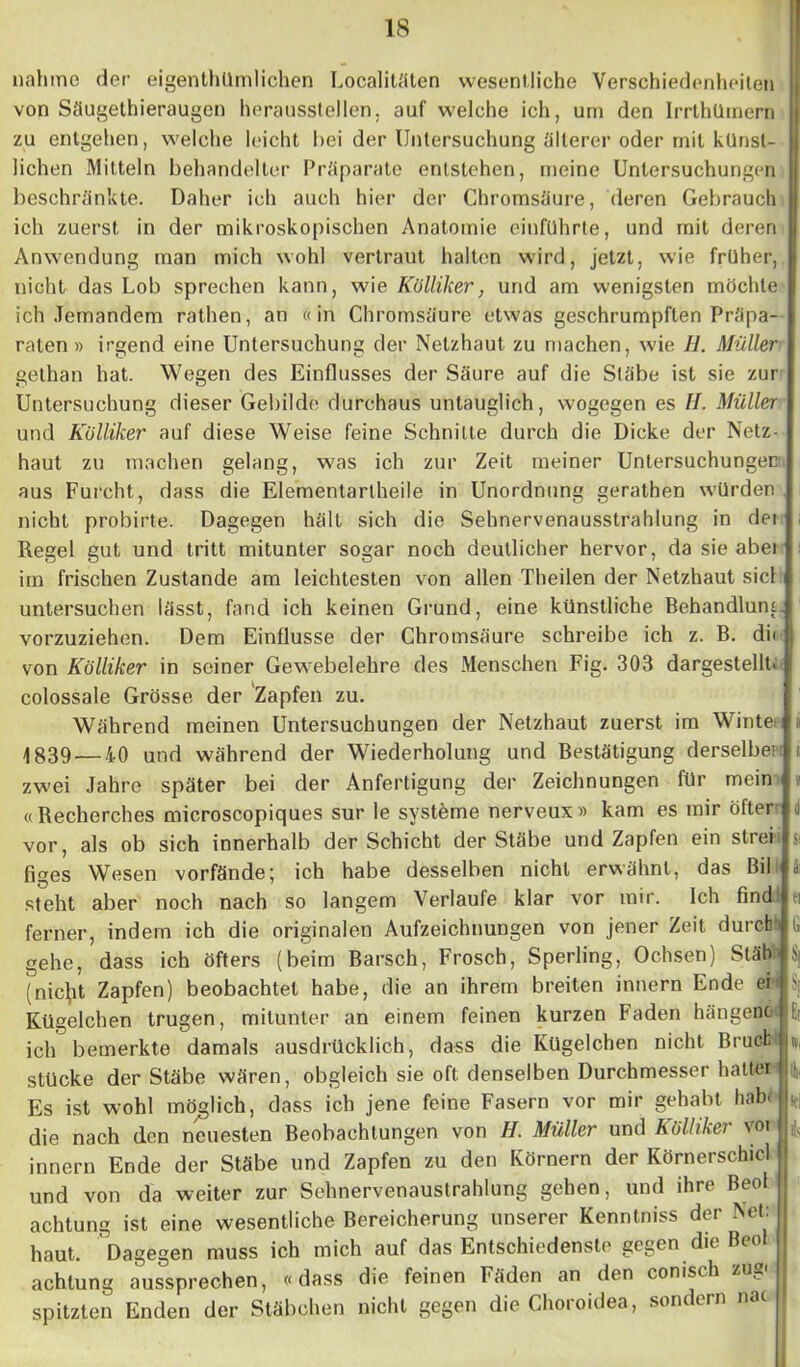 nähme der eigentümlichen Localitäten wesentliche Verschiedenheiten von Säugethieraugen heraussteilen, auf welche ich, um den Irrthümern zu entgehen, welche leicht hei der Untersuchung älterer oder mit künst- . liehen Mitteln behandelter Präparate entstehen, meine Untersuchungen beschränkte. Daher ich auch hier der Chromsäure, deren Gebrauch ich zuerst in der mikroskopischen Anatomie einführte, und mit deren Anwendung man mich wohl vertraut halten wird, jetzt, wie früher, nicht das Lob sprechen kann, wie Külliker, und am wenigsten möchte ich Jemandem rathen, an «in Chromsäure etwas geschrumpften Präpa- raten » irgend eine Untersuchung der Netzhaut zu machen, wie H. Müller gethan hat. Wegen des Einflusses der Säure auf die Stabe ist sie zur Untersuchung dieser Gebilde durchaus untauglich, wogegen es H. Müller und Külliker auf diese Weise feine Schnitte durch die Dicke der Netz- haut zu machen gelang, was ich zur Zeit meiner Untersuchungen! aus Furcht, dass die Elementartheile in Unordnung gerathen würden nicht probirte. Dagegen hält sich die Sehnervenausstrahlung in dei Regel gut und tritt mitunter sogar noch deutlicher hervor, da sie abei im frischen Zustande am leichtesten von allen Theilen der Netzhaut siel untersuchen lässt, fand ich keinen Grund, eine künstliche Behandlung vorzuziehen. Dem Einflüsse der Chromsäure schreibe ich z. B. di« j von Külliker in seiner Gewebelehre des Menschen Fig. 303 dargestellt. I colossale Grösse der Zapfen zu. Während meinen Untersuchungen der Netzhaut zuerst im Winten i 4 839.— 40 und während der Wiederholung und Bestätigung derselbe? i zwei Jahre später bei der Anfertigung der Zeichnungen für mein «Recherches microscopiques sur le Systeme nerveux» kam es mir öfter d vor, als ob sich innerhalb der Schicht der Stäbe und Zapfen ein strei si figes Wesen vorfände; ich habe desselben nicht erwähnt, das Bil a steht aber noch nach so langem Verlaufe klar vor mir. Ich find! ei ferner, indem ich die originalen Aufzeichnungen von jener Zeit durch', h gehe, dass ich öfters (beim Barsch, Frosch, Sperling, Ochsen) Stäb üj (nic^it Zapfen) beobachtet habe, die an ihrem breiten innern Ende ei hj Kügelchen trugen, mitunter an einem feinen kurzen Faden hangenc b ich bemerkte damals ausdrücklich, dass die Kügelchen nicht Brucfc U stücke der Stäbe wären, obgleich sie oft. denselben Durchmesser halten 4 Es ist wohl möglich, dass ich jene feine Fasern vor mir gehabt habt . die nach den neuesten Beobachtungen von H. Müller und Külliker vot h innern Ende der Stäbe und Zapfen zu den Körnern der Körnerschicl und von da weiter zur Sehnervenaustrahlung gehen, und ihre Beol j achtung ist eine wesentliche Bereicherung unserer Kenntniss der Net: 1 haut. Dagegen muss ich mich auf das Entschiedenste gegen die Beo I achtung aussprechen, «dass die feinen Fäden an den conisih zu_ spitzten Enden der Stäbchen nicht gegen die Choroidea, sondern nac |