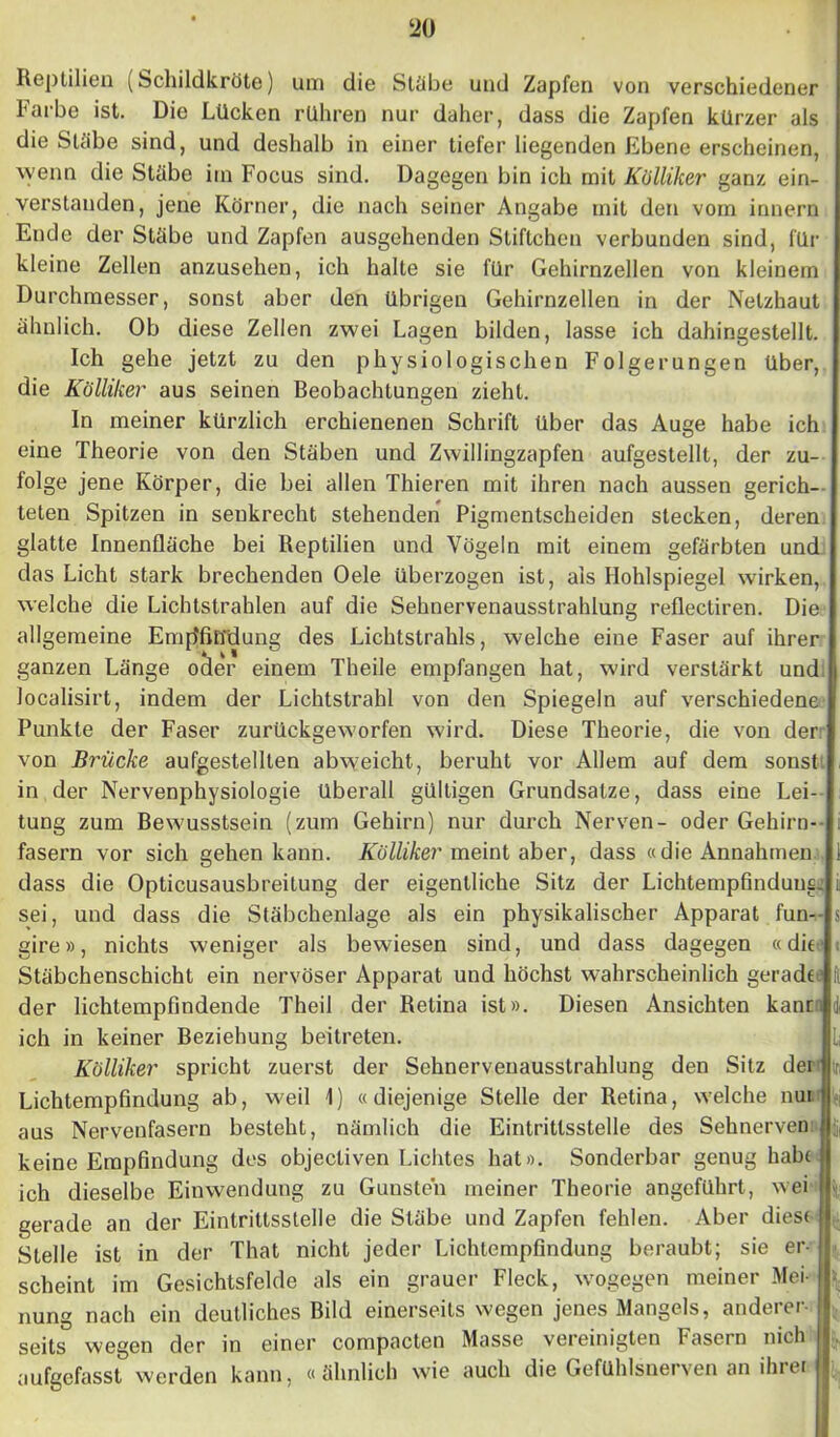 Reptilien (Schildkröte) um die Stäbe und Zapfen von verschiedener Farbe ist. Die Lücken rühren nur daher, dass die Zapfen kürzer als die Stäbe sind, und deshalb in einer tiefer liegenden Ebene erscheinen, wenn die Stäbe irn Focus sind. Dagegen bin ich mit Kölliker ganz ein- verstanden, jene Körner, die nach seiner Angabe mit den vom innern Ende der Stäbe und Zapfen ausgehenden Sliftchcn verbunden sind, für kleine Zellen anzusehen, ich halte sie für Gehirnzellen von kleinem Durchmesser, sonst aber den übrigen Gehirnzellen in der Netzhaut ähnlich. Ob diese Zellen zwei Lagen bilden, lasse ich dahingestellt. Ich gehe jetzt zu den physiologischen Folgerungen über, die Kölliker aus seinen Beobachtungen zieht. In meiner kürzlich erchienenen Schrift über das Auge habe ich eine Theorie von den Stäben und Zwillingzapfen aufgestellt, der zu- folge jene Körper, die bei allen Thieren mit ihren nach aussen gerich- teten Spitzen in senkrecht stehenden Pigmentscheiden stecken, deren glatte Innenfläche bei Reptilien und Vögeln mit einem gefärbten und das Licht stark brechenden Oele überzogen ist, als Hohlspiegel wirken, welche die Lichtstrahlen auf die Sehnervenausstrahlung reflectiren. Die allgemeine EmjRiüdung des Lichtstrahls, welche eine Faser auf ihrer ganzen Länge oder einem Theile empfangen hat, wird verstärkt und localisirt, indem der Lichtstrahl von den Spiegeln auf verschiedene Punkte der Faser zurückgeworfen wird. Diese Theorie, die von der von Brücke aufgestelllen abweicht, beruht vor Allem auf dem sonst in der Nervenphysiologie überall gültigen Grundsätze, dass eine Lei- tung zum Bewusstsein (zum Gehirn) nur durch Nerven- oder Gehirn- fasern vor sich gehen kann. Kölliker meint aber, dass «die Annahmen dass die Opticusausbreitung der eigentliche Sitz der Lichtempfinduns. sei, und dass die Stäbchenlage als ein physikalischer Apparat fun-- gire», nichts weniger als bewiesen sind, und dass dagegen «die Stäbchenschicht ein nervöser Apparat und höchst wahrscheinlich geradct1 der lichtempfindende Theil der Retina ist». Diesen Ansichten kann di ich in keiner Beziehung beitreten. Kölliker spricht zuerst der Sehnervenausstrahlung den Sitz der r, Lichtempfindung ab, weil 1) « diejenige Stelle der Retina, welche nui aus Nervenfasern besteht, nämlich die Eintrittsstelle des Sehnerven keine Empfindung des objectiven Lichtes hat». Sonderbar genug habe ich dieselbe Einwendung zu Gunsten meiner Theorie angeführt, wei gerade an der Eintrittsstelle die Stäbe und Zapfen fehlen. Aber diese Stelle ist in der That nicht jeder Lichtempfindung beraubt; sie er- scheint im Gesichtsfelde als ein grauer Fleck, wogegen meiner Mei- * nung nach ein deutliches Bild einerseits wegen jenes Mangels, anderer- seits wegen der in einer compacten Masse vereinigten Fasern uich aufgefasst werden kann, «ähnlich wie auch die Gefühlsnerven an ihrer