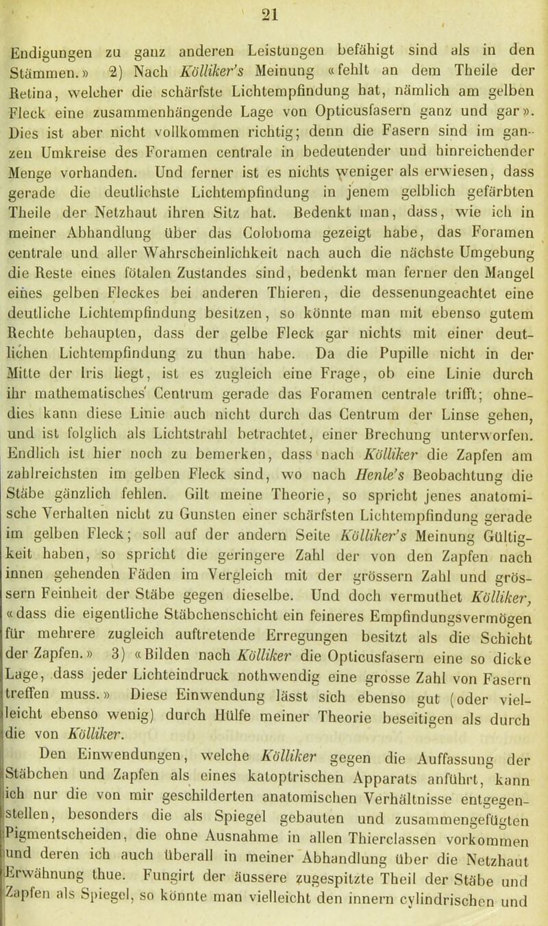 Endigungen zu ganz anderen Leistungen befähigt sind als in den Stämmen.» 2) Nach Kölliker’s Meinung «fehlt an dem Theile der Retina, welcher die schärfste Lichtempfindung hat, nämlich am gelben Fleck, eine zusammenhängende Lage von Opticusfasern ganz und gar». Dies ist aber nicht vollkommen richtig; denn die Fasern sind im gan- zen Umkreise des Foramen centrale in bedeutender und hinreichender Menge vorhanden. Und ferner ist es nichts weniger als erwiesen, dass gerade die deutlichste Lichtempfindung in jenem gelblich gefärbten Theile der Netzhaut ihren Sitz hat. Bedenkt man, dass, wie ich in meiner Abhandlung über das Coloboma gezeigt habe, das Foramen centrale und aller Wahrscheinlichkeit nach auch die nächste Umgebung die Reste eines fötalen Zustandes sind, bedenkt man ferner den Mangel eines gelben Fleckes bei anderen Thieren, die dessenungeachtet eine deutliche Lichlempfindung besitzen, so könnte man mit ebenso gutem Rechte behaupten, dass der gelbe Fleck gar nichts mit einer deut- lichen Lichtempfindung zu thun habe. Da die Pupille nicht in der Mitte der Iris liegt, ist es zugleich eine Frage, ob eine Linie durch ihr mathematisches' Centrum gerade das Foramen centrale trifft; ohne- dies kann diese Linie auch nicht durch das Centrum der Linse gehen, und ist folglich als Lichtstrahl betrachtet, einer Brechung unterworfen. Endlich ist hier noch zu bemerken, dass nach Külliker die Zapfen am zahlreichsten im gelben Fleck sind, wo nach Henle’s Beobachtung die Stäbe gänzlich fehlen. Gilt meine Theorie, so spricht jenes anatomi- sche Verhallen nicht zu Gunsten einer schärfsten Lichtempfindung gerade im gelben Fleck; soll auf der andern Seite Kölliker’s Meinung Gültig- Leit haben, so spricht die geringere Zahl der von den Zapfen nach innen gehenden Fäden im Vergleich mit der grossem Zahl und gros- sem Feinheit der Stäbe gegen dieselbe. Und doch vermuthet Kölliker, «dass die eigentliche Stäbchenschicht ein feineres Empfindungsvermögen für mehrere zugleich auftretende Erregungen besitzt als die Schicht der Zapfen.» 3) «Bilden nach Kölliker die Opticusfasern eine so dicke Lage, dass jeder Lichteindruck nothwendig eine grosse Zahl von Fasern treffen muss.» Diese Einwendung lässt sich ebenso gut (oder viel- leicht ebenso wenig) durch Hülfe meiner Theorie beseitigen als durch die von Kölliker. Den Einwendungen, welche Kölliker gegen die Auffassung der iStäbchen und Zapfen als eines katoptrischen Apparats anführt, kann lieh nur die von mir geschilderten anatomischen Verhältnisse entgegen- jstellen, besonders die als Spiegel gebauten und zusammengefügten iPigmentscheiden, die ohne Ausnahme in allen Thierclassen Vorkommen )und deren ich auch überall in meiner Abhandlung Uber die Netzhaut Erwähnung thue. Fungirt der äussere zugespitzte Theil der Stäbe und Zapfen als Spiegel, so könnte man vielleicht den innern cylindrischen und