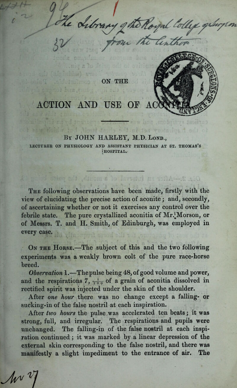 By JOHN HAELEY, M.D. Bond., LECTURED ON PHYSIOLOGY AND ASSISTANT PHYSICIAN AT ST. THOMAS’S [HOSPITAL. The following observations have been made, firstly with the view of elucidating the precise action of aconite ; and, secondly, of ascertaining whether or not it exercises any control over the febrile state. The pure crystallized aconitia of Mr.^Morson, or of Messrs. T. and H. Smith, of Edinburgh, was employed in every case. On the Horse.—The subject of this and the two following experiments was a weakly brown colt of the pure race-horse breed. Observation 1.—Thepulse being 48, of good volume and power, and the respirations 7, -^o of a grain of aconitia dissolved in rectified spirit was injected under the skin of the shoulder. After one hour there was no change except a falling- or sucking-in of the false nostril at each inspiration. After two hours the pulse was accelerated ten beats; it was strong, full, and irregular. The respirations and pupils were unchanged. The falling-in of the false nostril at each inspi- ration continued; it was marked by a linear depression of the external skin corresponding to the false nostril, and there was manifestly a slight impediment to the entrance of air. The