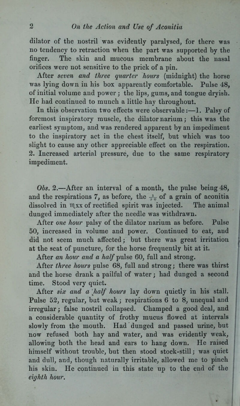 dilator of the nostril was evidently paralysed, for there was no tendency to retraction when the part was supported by the finger. The skin and mucous membrane about the nasal orifices were not sensitive to the prick of a pin. After seven and three quarter hours (midnight) the horse was lying down in his box apparently comfortable. Pulse 48, of initial volume and power ; the lips, gums, and tongue dryish. He had continued to munch a little hay throughout. In this observation two effects were observable:—1. Palsy of foremost inspiratory muscle, the dilator narium; this was the earliest symptom, and was rendered apparent by an impediment to the inspiratory act in the chest itself, but which was too slight to cause any other appreciable effect on the respiration. 2. Increased arterial pressure, due to the same respiratory impediment. Obs. 2.—After an interval of a month, the pulse being 48, and the respirations 7, as before, the TV of a grain of aconitia dissolved in iqxx of rectified spirit was injected. The animal dunged immediately after the needle was withdrawn. After one hour palsy of the dilator narium as before. Pulse 50, increased in volume and power. Continued to eat, and did not seem much affected ; but there was great irritation at the seat of puncture, for the horse frequently bit at it. After an hour and a half pulse 60, full and strong. After three hours pulse 68, full and strong; there was thirst and the horse drank a pailful of water; had dunged a second time. Stood very quiet. After six and a half hours lay down quietly in his stall. Pulse 52, regular, but weak; respirations 6 to 8, unequal and irregular; false nostril collapsed. Champed a good deal, and a considerable quantity of frothy mucus flowed at intervals slowly from the mouth. Had dunged and passed urine, but now refused both hay and water, and was evidently weak, allowing both the head and ears to hang down. He raised himself without trouble, but then stood stock-still; was quiet and dull, and, though naturally irritable, allowed me to pinch his skin. He continued in this state up to the end of the eighth hour.