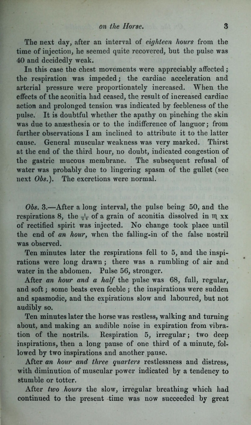 The next day, after an interval of eighteen hours from the time of injection, he seemed quite recovered, but the pulse was 40 and decidedly weak. In this case the chest movements were appreciably affected; the respiration was impeded; the cardiac acceleration and arterial pressure were proportionately increased. When the effects of the aconitia had ceased, the result of increased cardiac action and prolonged tension was indicated by feebleness of the pulse. It is doubtful whether the apathy on pinching the skin was due to anaesthesia or to the indifference of languor; from further observations I am inclined to attribute it to the latter cause. General muscular weakness was very marked. Thirst at the end of the third hour, no doubt, indicated congestion of the gastric mucous membrane. The subsequent refusal of water was probably due to lingering spasm of the gullet (see next Obs.). The excretions were normal. Obs. 3.—After a long interval, the pulse being 50, and the respirations 8, the -~t of a grain of aconitia dissolved in iq xx of rectified spirit was injected. No change took place until the end of an hour, when the falling-in of the false nostril was observed. Ten minutes later the respirations fell to 5, and the inspi- rations were long drawn; there was a rumbling of air and water in the abdomen. Pulse 56, stronger. After an hour and a half the pulse was 68, full, regular, and soft; some beats even feeble ; the inspirations were sudden and spasmodic, and the expirations slow and laboured, but not audibly so. Ten minutes later the horse was restless, walking and turning about, and making an audible noise in expiration from vibra- tion of the nostrils. Respiration 5, irregular; two deep inspirations, then a long pause of one third of a minute, fol- lowed by two inspirations and another pause. After an hour and three quarters restlessness and distress, with diminution of muscular power indicated by a tendency to stumble or totter. After two hours the slow, irregular breathing which had continued to the present time was now succeeded by great