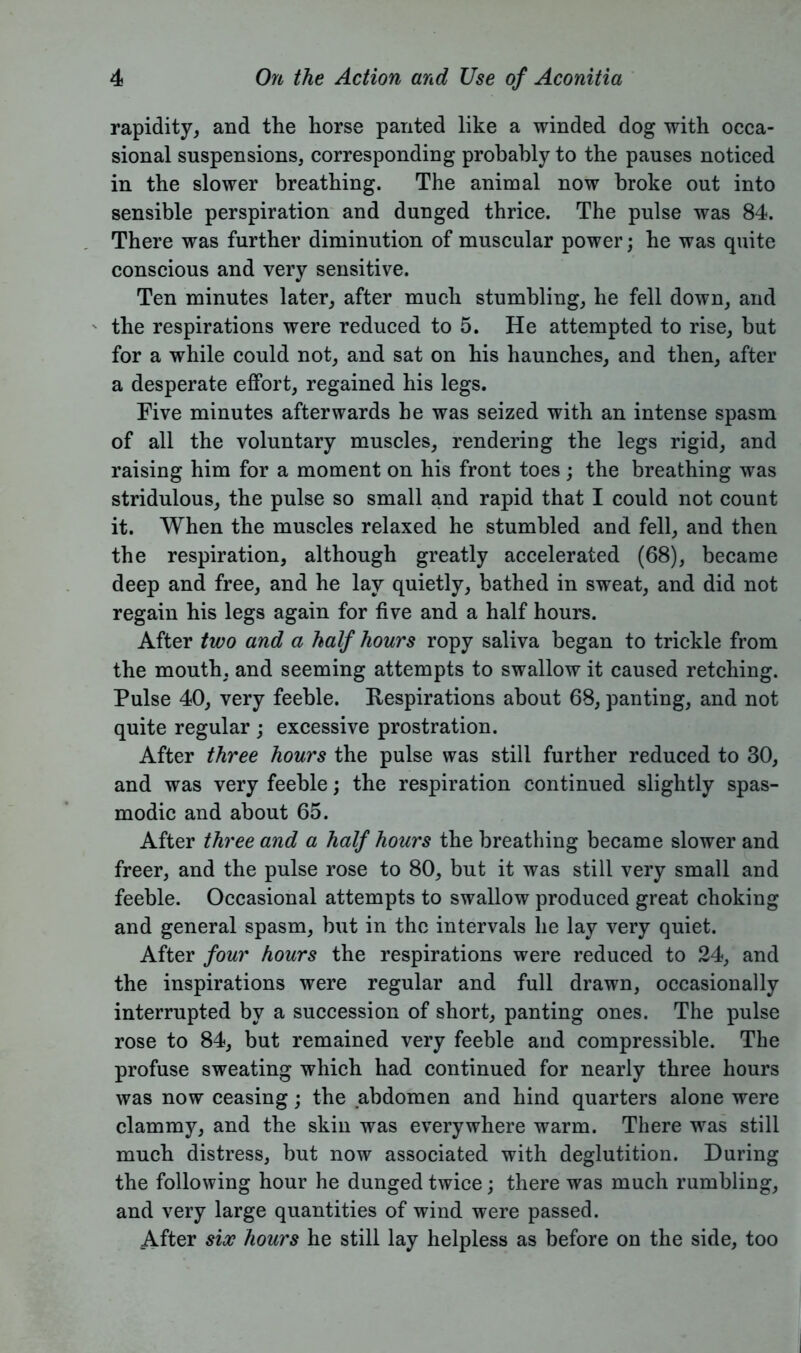 rapidity, and the horse panted like a winded dog with occa- sional suspensions, corresponding probably to the pauses noticed in the slower breathing. The animal now broke out into sensible perspiration and dunged thrice. The pulse was 84. There was further diminution of muscular power; he was quite conscious and very sensitive. Ten minutes later, after much stumbling, he fell down, and the respirations were reduced to 5. He attempted to rise, but for a while could not, and sat on his haunches, and then, after a desperate effort, regained his legs. Five minutes afterwards he was seized with an intense spasm of all the voluntary muscles, rendering the legs rigid, and raising him for a moment on his front toes ; the breathing was stridulous, the pulse so small and rapid that I could not count it. When the muscles relaxed he stumbled and fell, and then the respiration, although greatly accelerated (68), became deep and free, and he lay quietly, bathed in sweat, and did not regain his legs again for five and a half hours. After two and a half hours ropy saliva began to trickle from the mouth, and seeming attempts to swallow it caused retching. Pulse 40, very feeble. Respirations about 68, panting, and not quite regular ; excessive prostration. After three hours the pulse was still further reduced to 30, and was very feeble; the respiration continued slightly spas- modic and about 65. After three and a half hours the breathing became slower and freer, and the pulse rose to 80, but it was still very small and feeble. Occasional attempts to swallow produced great choking and general spasm, but in the intervals he lay very quiet. After four hours the respirations were reduced to 24, and the inspirations were regular and full drawn, occasionally interrupted by a succession of short, panting ones. The pulse rose to 84, but remained very feeble and compressible. The profuse sweating which had continued for nearly three hours was now ceasing; the abdomen and hind quarters alone were clammy, and the skin was everywhere warm. There was still much distress, but now associated with deglutition. During the following hour he dunged twice; there was much rumbling, and very large quantities of wind were passed. After six hours he still lay helpless as before on the side, too