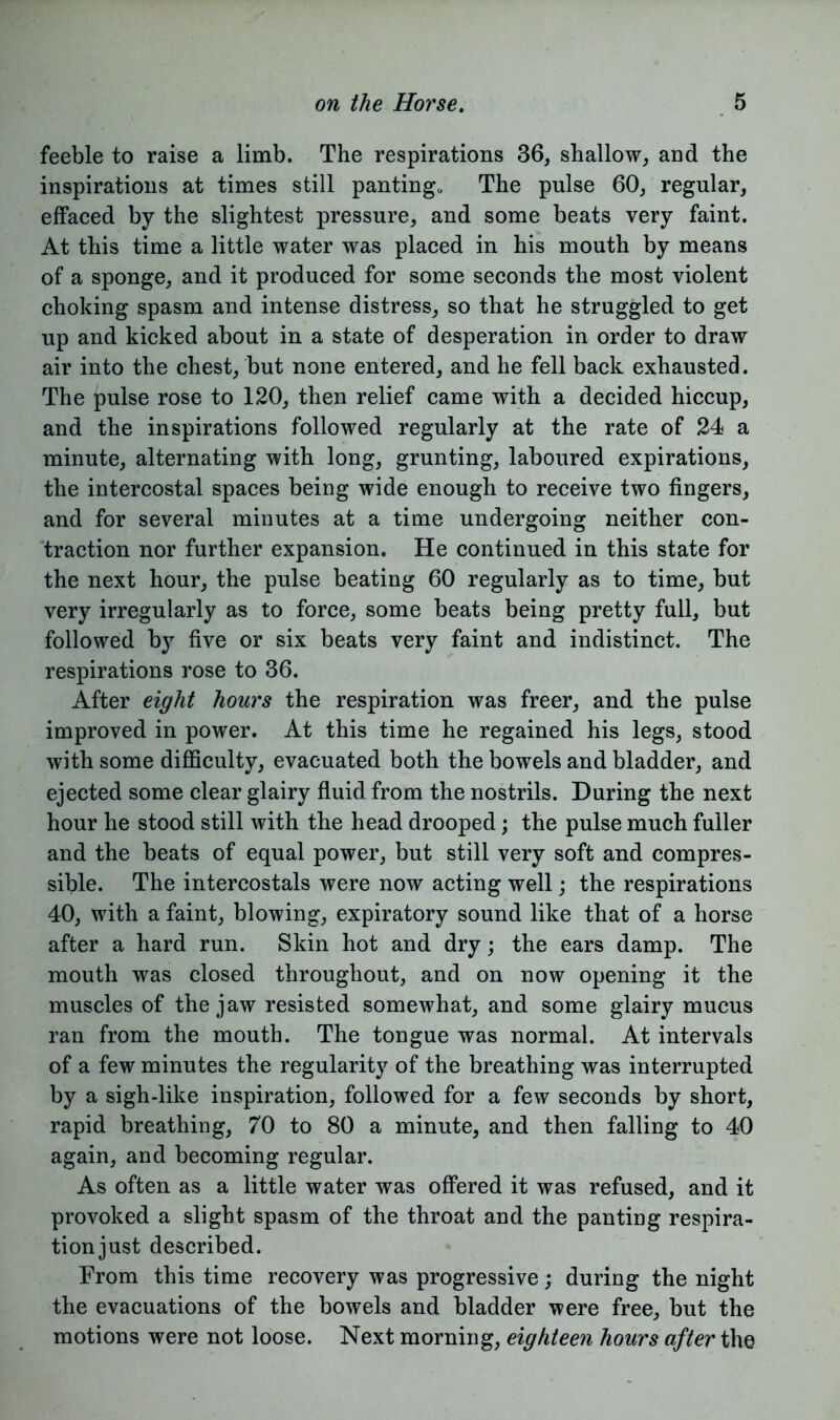 feeble to raise a limb. The respirations 36, shallow, and the inspirations at times still panting*, The pulse 60, regular, effaced by the slightest pressure, and some beats very faint. At this time a little water was placed in his mouth by means of a sponge, and it produced for some seconds the most violent choking spasm and intense distress, so that he struggled to get up and kicked about in a state of desperation in order to draw air into the chest, but none entered, and he fell back exhausted. The pulse rose to 120, then relief came with a decided hiccup, and the inspirations followed regularly at the rate of 24 a minute, alternating with long, grunting, laboured expirations, the intercostal spaces being wide enough to receive two fingers, and for several minutes at a time undergoing neither con- traction nor further expansion. He continued in this state for the next hour, the pulse beating 60 regularly as to time, but very irregularly as to force, some beats being pretty full, but followed by five or six beats very faint and indistinct. The respirations rose to 36. After eight hours the respiration was freer, and the pulse improved in power. At this time he regained his legs, stood with some difficulty, evacuated both the bowels and bladder, and ejected some clear glairy fluid from the nostrils. During the next hour he stood still with the head drooped; the pulse much fuller and the beats of equal power, but still very soft and compres- sible. The intercostals were now acting well; the respirations 40, with a faint, blowing, expiratory sound like that of a horse after a hard run. Skin hot and dry; the ears damp. The mouth was closed throughout, and on now opening it the muscles of the jaw resisted somewhat, and some glairy mucus ran from the mouth. The tongue was normal. At intervals of a few minutes the regularity of the breathing was interrupted by a sigh-like inspiration, followed for a few seconds by short, rapid breathing, 70 to 80 a minute, and then falling to 40 again, and becoming regular. As often as a little water was offered it was refused, and it provoked a slight spasm of the throat and the panting respira- tionjust described. From this time recovery was progressive; during the night the evacuations of the bowels and bladder were free, but the motions were not loose. Next morning, eighteen hours after the