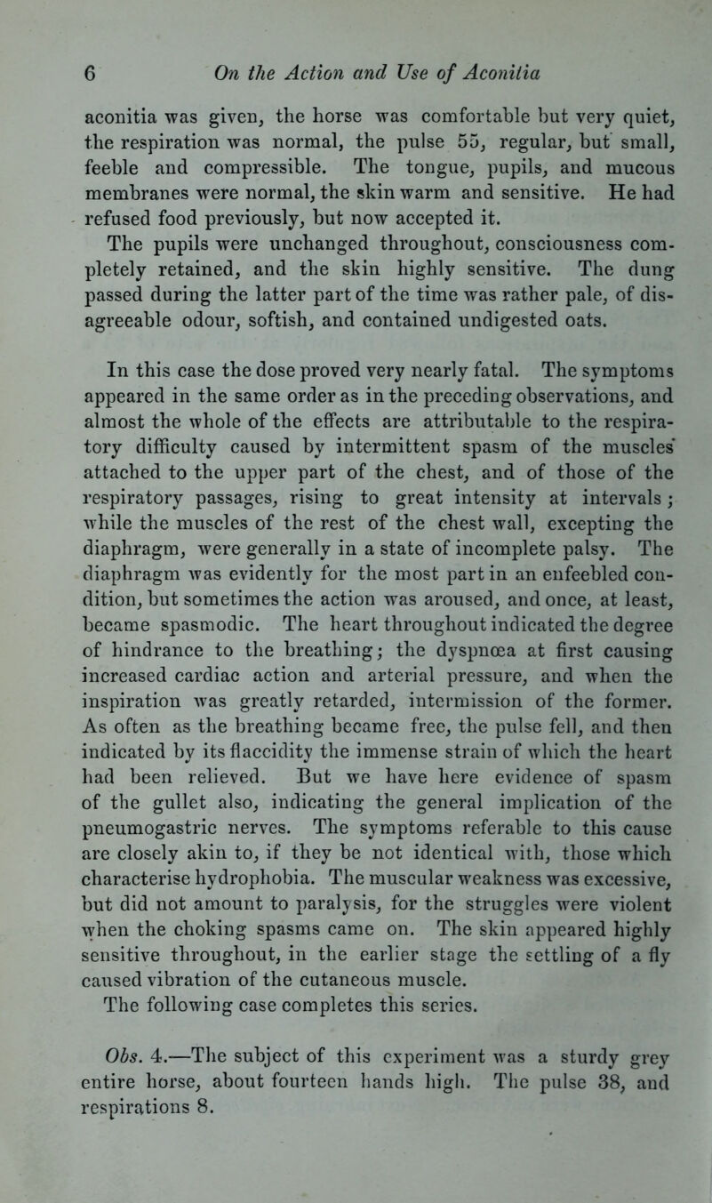 aconitia was given, the horse was comfortable but very quiet, the respiration was normal, the pulse 55, regular, but small, feeble and compressible. The tongue, pupils, and mucous membranes were normal, the skin warm and sensitive. He had refused food previously, but now accepted it. The pupils were unchanged throughout, consciousness com- pletely retained, and the skin highly sensitive. The dung passed during the latter part of the time was rather pale, of dis- agreeable odour, softish, and contained undigested oats. In this case the dose proved very nearly fatal. The symptoms appeared in the same order as in the preceding observations, and almost the whole of the effects are attributable to the respira- tory difficulty caused by intermittent spasm of the muscles attached to the upper part of the chest, and of those of the respiratory passages, rising to great intensity at intervals; while the muscles of the rest of the chest wall, excepting the diaphragm, were generally in a state of incomplete palsy. The diaphragm was evidently for the most partin an enfeebled con- dition, but sometimes the action was aroused, and once, at least, became spasmodic. The heart throughout indicated the degree of hindrance to the breathing; the dyspnoea at first causing increased cardiac action and arterial pressure, and when the inspiration was greatly retarded, intermission of the former. As often as the breathing became free, the pulse fell, and then indicated by its flaccidity the immense strain of which the heart had been relieved. But we have here evidence of spasm of the gullet also, indicating the general implication of the pneumogastric nerves. The symptoms referable to this cause are closely akin to, if they be not identical with, those which characterise hydrophobia. The muscular weakness was excessive, but did not amount to paralysis, for the struggles were violent when the choking spasms came on. The skin appeared highly sensitive throughout, in the earlier stage the settling of a fly caused vibration of the cutaneous muscle. The following case completes this series. Obs. 4.—The subject of this experiment was a sturdy grey entire horse, about fourteen hands high. The pulse 38, and respirations 8.