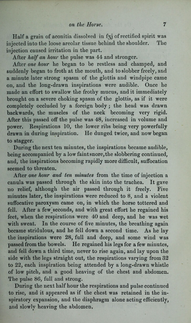 Half a grain of aconitia dissolved in of rectified spirit was injected into the loose areolar tissue behind the shoulder. The injection caused irritation in the part. After half an hour the pulse was 44 and stronger. After one hour he began to be restless and champed, and suddenly began to froth at the mouth, and to slobber freely, and a minute later strong spasm of the glottis and windpipe came on, and the long-drawn inspirations were audible. Once he made an effort to swallow the frothy mucus, and it immediately brought on a severe choking spasm of the glottis, as if it were completely occluded by a foreign body; the head was drawn backwards, the muscles of the neck becoming very rigid. After this passed off the pulse was 48, increased in volume and power. Respirations 10, the lower ribs being very powerfully drawn in during inspiration. He dunged twice, and now began to stagger. During the next ten minutes, the inspirations became audible, being accompanied by a low faint snore,the slobbering continued, and, the inspirations becoming rapidly more difficult, suffocation seemed to threaten. After one hour and ten minutes from the time of injection a canula was passed through the skin into the trachea. It gave no relief, although the air passed through it freely. Five minutes later, the inspirations were reduced to 8, and a violent suffocative paroxysm came on, in which the horse tottered and fell. After a few_seconds, and with great effort he regained his feet, when the respirations were 40 and deep, and he was wet with sweat. In the course of five minutes, the breathing again became stridulous, and he fell down a second time. As he lay the inspirations were 28, full and deep, and some wind was passed from the bowels. He regained his legs for a few minutes, and fell down a third time, never to rise again, and lay upon the side with the legs straight out, the respirations varying from 32 to 22, each inspiration being attended by a long-drawn whistle of low pitch, and a good heaving of the chest and abdomen. The pulse 86, full and strong. During the next half hour the respirations and pulse continued to rise, and it appeared as if the chest was retained in the in- spiratory expansion, and the diaphragm alone acting efficiently, and slowly heaving the abdomen,