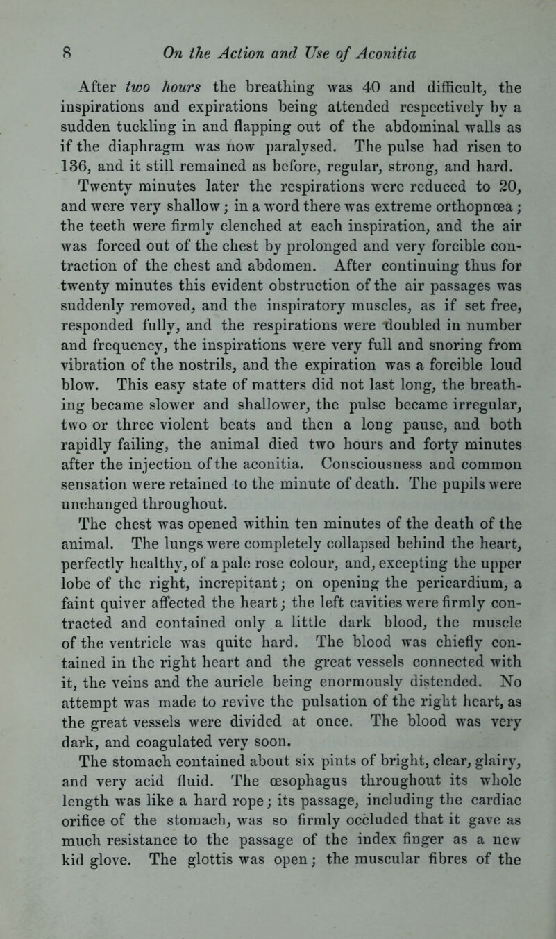After two hours the breathing was 40 and difficult, the inspirations and expirations being attended respectively by a sudden tuckling in and flapping out of the abdominal walls as if the diaphragm was now paralysed. The pulse had risen to 136, and it still remained as before, regular, strong, and hard. Twenty minutes later the respirations were reduced to 20, and were very shallow; in a word there was extreme orthopnoea ; the teeth were firmly clenched at each inspiration, and the air was forced out of the chest by prolonged and very forcible con- traction of the chest and abdomen. After continuing thus for twenty minutes this evident obstruction of the air passages was suddenly removed, and the inspiratory muscles, as if set free, responded fully, and the respirations were doubled in number and frequency, the inspirations were very full and snoring from vibration of the nostrils, and the expiration was a forcible loud blow. This easy state of matters did not last long, the breath- ing became slower and shallower, the pulse became irregular, two or three violent beats and then a long pause, and both rapidly failing, the animal died two hours and forty minutes after the injection of the aconitia. Consciousness and common sensation were retained to the minute of death. The pupils were unchanged throughout. The chest was opened within ten minutes of the death of the animal. The lungs were completely collapsed behind the heart, perfectly healthy, of a pale rose colour, and, excepting the upper lobe of the right, increpitant; on opening the pericardium, a faint quiver affected the heart; the left cavities were firmly con- tracted and contained only a little dark blood, the muscle of the ventricle was quite hard. The blood was chiefly con- tained in the right heart and the great vessels connected with it, the veins and the auricle being enormously distended. No attempt was made to revive the pulsation of the right heart, as the great vessels were divided at once. The blood was very dark, and coagulated very soon. The stomach contained about six pints of bright, clear, glairy, and very acid fluid. The oesophagus throughout its whole length was like a hard rope; its passage, including the cardiac orifice of the stomach, was so firmly occluded that it gave as much resistance to the passage of the index finger as a new kid glove. The glottis was open; the muscular fibres of the