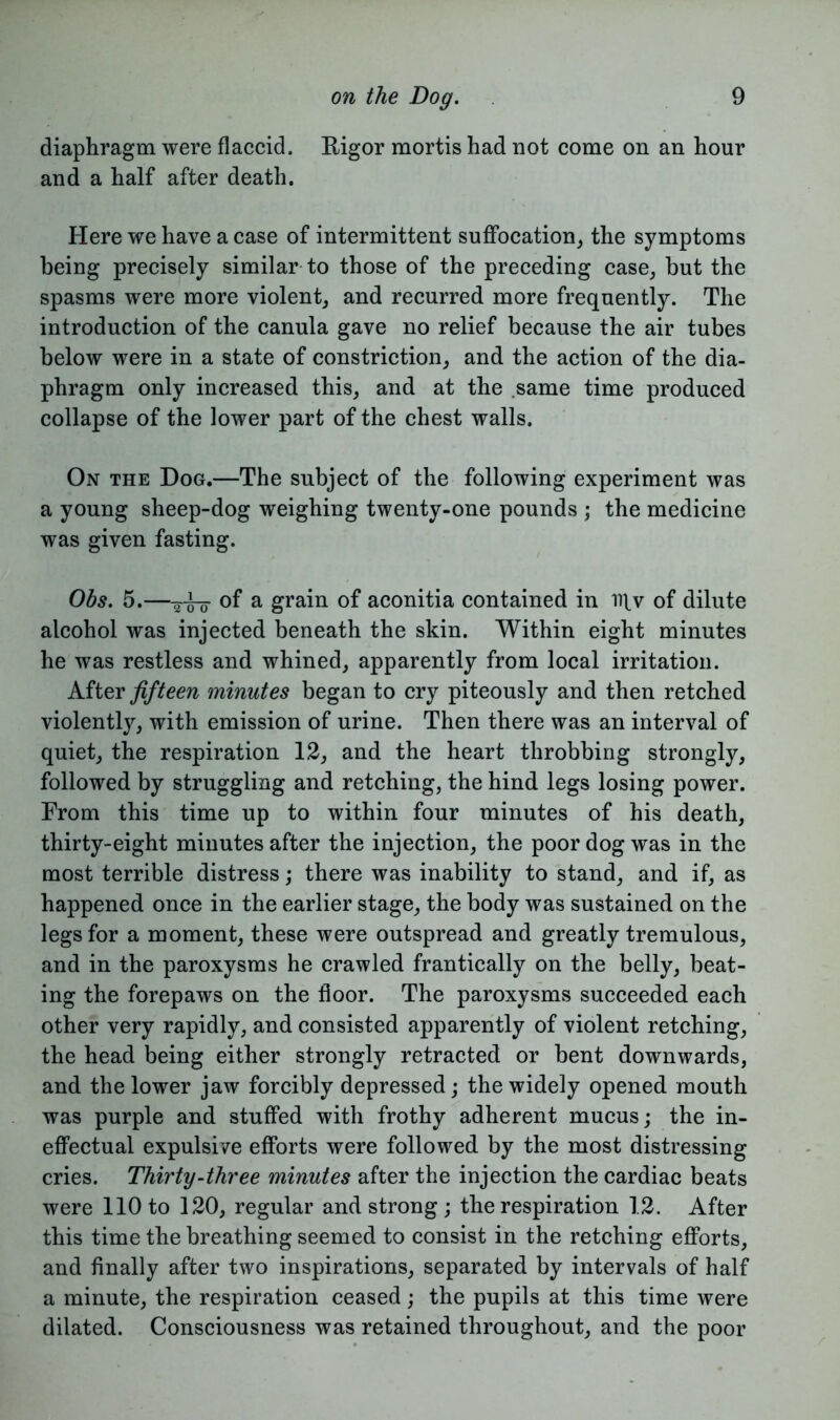 diaphragm were flaccid. Rigor mortis had not come on an hour and a half after death. Here we have a case of intermittent suffocation, the symptoms being precisely similar to those of the preceding case, but the spasms were more violent, and recurred more frequently. The introduction of the canula gave no relief because the air tubes below were in a state of constriction, and the action of the dia- phragm only increased this, and at the same time produced collapse of the lower part of the chest walls. On the Dog.—The subject of the following experiment was a young sheep-dog weighing twenty-one pounds ; the medicine was given fasting. Obs. 5.—of a grain of aconitia contained in iqv of dilute alcohol was injected beneath the skin. Within eight minutes he was restless and whined, apparently from local irritation. After fifteen minutes began to cry piteously and then retched violently, with emission of urine. Then there was an interval of quiet, the respiration 12, and the heart throbbing strongly, followed by struggling and retching, the hind legs losing power. From this time up to within four minutes of his death, thirty-eight minutes after the injection, the poor dog was in the most terrible distress; there was inability to stand, and if, as happened once in the earlier stage, the body was sustained on the legs for a moment, these were outspread and greatly tremulous, and in the paroxysms he crawled frantically on the belly, beat- ing the forepaws on the floor. The paroxysms succeeded each other very rapidly, and consisted apparently of violent retching, the head being either strongly retracted or bent downwards, and the lower jaw forcibly depressed; the widely opened mouth was purple and stuffed with frothy adherent mucus; the in- effectual expulsive efforts were followed by the most distressing cries. Thirty-three minutes after the injection the cardiac beats were 110 to 120, regular and strong ; the respiration 12. After this time the breathing seemed to consist in the retching efforts, and finally after two inspirations, separated by intervals of half a minute, the respiration ceased; the pupils at this time were dilated. Consciousness was retained throughout, and the poor