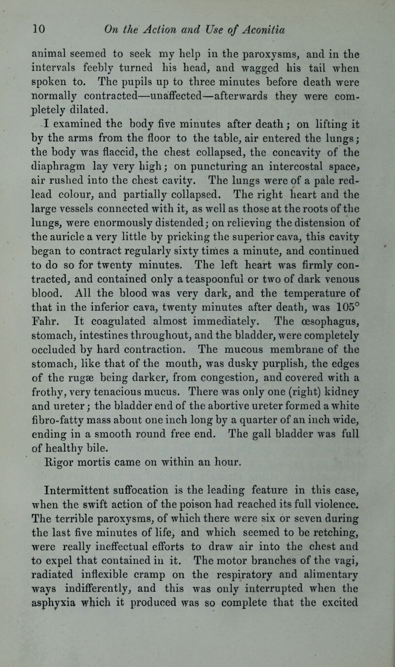 animal seemed to seek my help in the paroxysms, and in the intervals feebly turned his head, and wagged his tail when spoken to. The pupils up to three minutes before death were normally contracted—unaffected—afterwards they were com- pletely dilated. I examined the body five minutes after death; on lifting it by the arms from the floor to the table, air entered the lungs; the body was flaccid, the chest collapsed, the concavity of the diaphragm lay very high; on puncturing an intercostal space* air rushed into the chest cavity. The lungs were of a pale red- lead colour, and partially collapsed. The right heart and the large vessels connected with it, as well as those at the roots of the lungs, were enormously distended; on relieving the distension of the auricle a very little by pricking the superior cava, this cavity began to contract regularly sixty times a minute, and continued to do so for twenty minutes. The left heart was firmly con- tracted, and contained only a teaspoonful or two of dark venous blood. All the blood was very dark, and the temperature of that in the inferior cava, twenty minutes after death, was 105° Fahr. It coagulated almost immediately. The oesophagus, stomach, intestines throughout, and the bladder, were completely occluded by hard contraction. The mucous membrane of the stomach, like that of the mouth, was dusky purplish, the edges of the rugae being darker, from congestion, and covered with a frothy, very tenacious mucus. There was only one (right) kidney and ureter; the bladder end of the abortive ureter formed a white fibro-fatty mass about one inch long by a quarter of an inch wide, ending in a smooth round free end. The gall bladder was full of healthy bile. Rigor mortis came on within an hour. Intermittent suffocation is the leading feature in this case, when the swift action of the poison had reached its full violence. The terrible paroxysms, of which there were six or seven during the last five minutes of life, and which seemed to be retching, were really ineffectual efforts to draw air into the chest and to expel that contained in it. The motor branches of the vagi, radiated inflexible cramp on the respiratory and alimentary ways indifferently, and this was only interrupted when the asphyxia which it produced was so complete that the excited