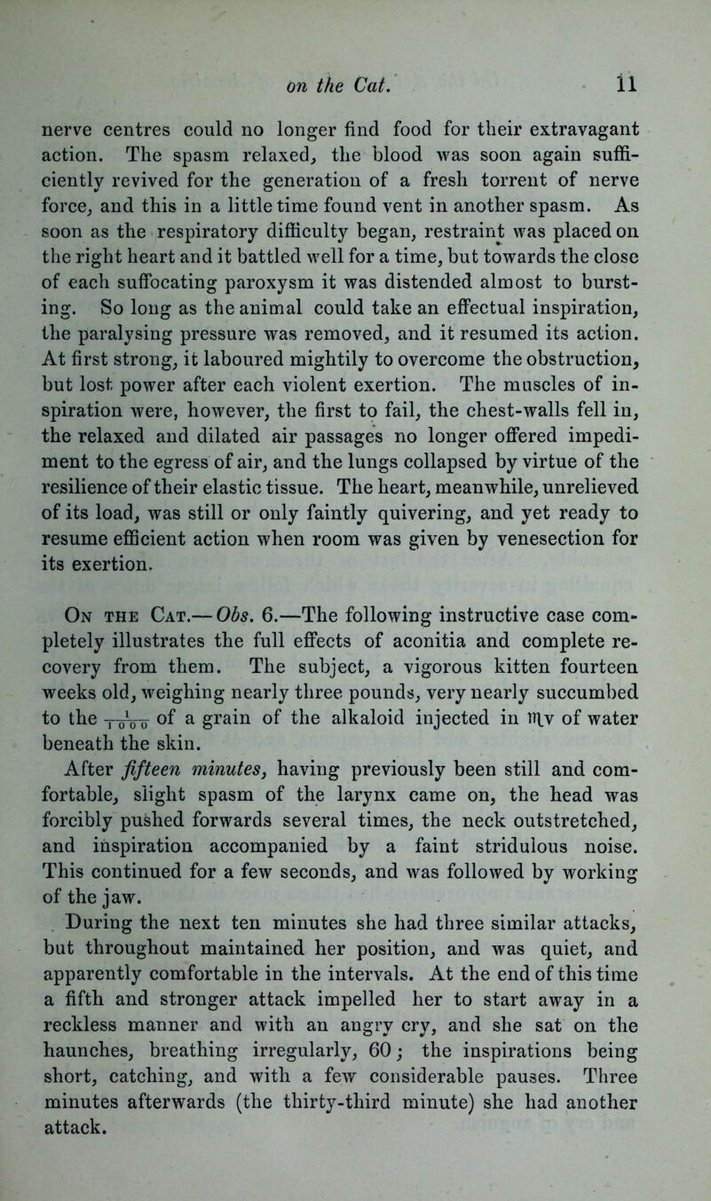 nerve centres could no longer find food for their extravagant action. The spasm relaxed, the blood was soon again suffi- ciently revived for the generation of a fresh torrent of nerve force, and this in a little time found vent in another spasm. As soon as the respiratory difficulty began, restraint was placed on the right heart and it battled well for a time, but towards the close of each suffocating paroxysm it was distended almost to burst- ing. So long as the animal could take an effectual inspiration, the paralysing pressure was removed, and it resumed its action. At first strong, it laboured mightily to overcome the obstruction, but lost power after each violent exertion. The muscles of in- spiration were, however, the first to fail, the chest-walls fell in, the relaxed and dilated air passages no longer offered impedi- ment to the egress of air, and the lungs collapsed by virtue of the resilience of their elastic tissue. The heart, meanwhile, unrelieved of its load, was still or only faintly quivering, and yet ready to resume efficient action when room was given by venesection for its exertion. On the Cat.— Obs. 6.—The following instructive case com- pletely illustrates the full effects of aconitia and complete re- covery from them. The subject, a vigorous kitten fourteen weeks old, weighing nearly three pounds, very nearly succumbed to the toVo of a grain of the alkaloid injected in tqv of water beneath the skin. After fifteen minutes, having previously been still and com- fortable, slight spasm of the larynx came on, the head was forcibly pushed forwards several times, the neck outstretched, and inspiration accompanied by a faint stridulous noise. This continued for a few seconds, and was followed by working of the jaw. During the next ten minutes she had three similar attacks, but throughout maintained her position, and was quiet, and apparently comfortable in the intervals. At the end of this time a fifth and stronger attack impelled her to start away in a reckless manner and with an angry cry, and she sat on the haunches, breathing irregularly, 60; the inspirations being short, catching, and with a few considerable pauses. Three minutes afterwards (the thirty-third minute) she had another attack.