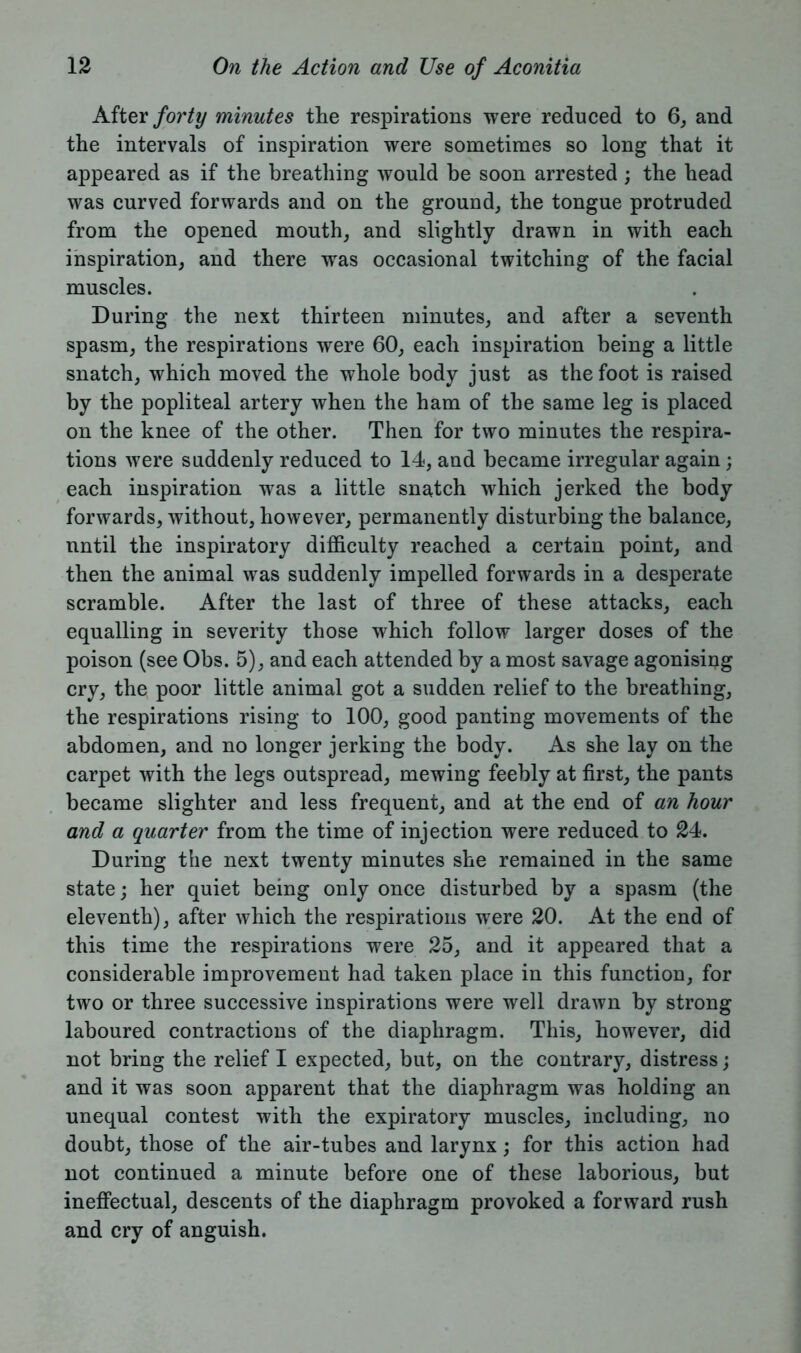 After forty minutes the respirations were reduced to 6, and the intervals of inspiration were sometimes so long that it appeared as if the breathing would be soon arrested ; the head was curved forwards and on the ground, the tongue protruded from the opened mouth, and slightly drawn in with each inspiration, and there wras occasional twitching of the facial muscles. During the next thirteen minutes, and after a seventh spasm, the respirations were 60, each inspiration being a little snatch, which moved the whole body just as the foot is raised by the popliteal artery when the ham of the same leg is placed on the knee of the other. Then for two minutes the respira- tions were suddenly reduced to 14, and became irregular again; each inspiration was a little snatch which jerked the body forwards, without, however, permanently disturbing the balance, nntil the inspiratory difficulty reached a certain point, and then the animal was suddenly impelled forwards in a desperate scramble. After the last of three of these attacks, each equalling in severity those which follow larger doses of the poison (see Obs. 5), and each attended by a most savage agonising cry, the poor little animal got a sudden relief to the breathing, the respirations rising to 100, good panting movements of the abdomen, and no longer jerking the body. As she lay on the carpet with the legs outspread, mewing feebly at first, the pants became slighter and less frequent, and at the end of an hour and a quarter from the time of injection were reduced to 24. During the next twenty minutes she remained in the same state; her quiet being only once disturbed by a spasm (the eleventh), after which the respirations were 20. At the end of this time the respirations were 25, and it appeared that a considerable improvement had taken place in this function, for two or three successive inspirations were well drawn by strong laboured contractions of the diaphragm. This, however, did not bring the relief I expected, but, on the contrary, distress; and it was soon apparent that the diaphragm was holding an unequal contest with the expiratory muscles, including, no doubt, those of the air-tubes and larynx; for this action had not continued a minute before one of these laborious, but ineffectual, descents of the diaphragm provoked a forward rush and cry of anguish.