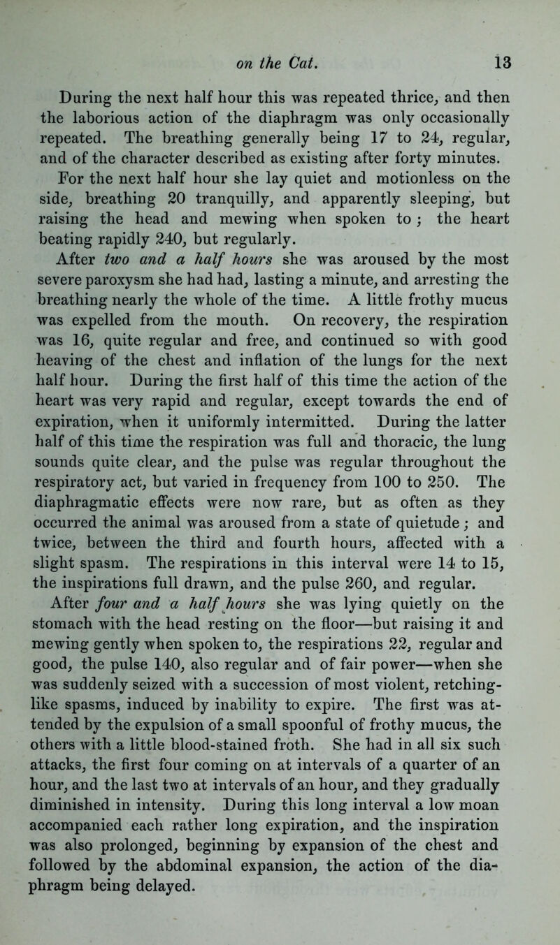 During the next half hour this was repeated thrice, and then the laborious action of the diaphragm was only occasionally repeated. The breathing generally being 17 to 24, regular, and of the character described as existing after forty minutes. For the next half hour she lay quiet and motionless on the side, breathing 20 tranquilly, and apparently sleeping, but raising the head and mewing when spoken to ; the heart beating rapidly 240, but regularly. After two and a half hours she was aroused by the most severe paroxysm she had had, lasting a minute, and arresting the breathing nearly the whole of the time. A little frothy mucus was expelled from the mouth. On recovery, the respiration was 16, quite regular and free, and continued so with good heaving of the chest and inflation of the lungs for the next half hour. During the first half of this time the action of the heart was very rapid and regular, except towards the end of expiration, when it uniformly intermitted. During the latter half of this time the respiration was full and thoracic, the lung sounds quite clear, and the pulse was regular throughout the respiratory act, but varied in frequency from 100 to 250. The diaphragmatic effects were now rare, but as often as they occurred the animal was aroused from a state of quietude; and twice, between the third and fourth hours, affected with a slight spasm. The respirations in this interval were 14 to 15, the inspirations full drawn, and the pulse 260, and regular. After four and a half hours she was lying quietly on the stomach with the head resting on the floor—but raising it and mewing gently when spoken to, the respirations 22, regular and good, the pulse 140, also regular and of fair power—when she was suddenly seized with a succession of most violent, retching- like spasms, induced by inability to expire. The first was at- tended by the expulsion of a small spoonful of frothy mucus, the others with a little blood-stained froth. She had in all six such attacks, the first four coming on at intervals of a quarter of an hour, and the last two at intervals of an hour, and they gradually diminished in intensity. During this long interval a low moan accompanied each rather long expiration, and the inspiration was also prolonged, beginning by expansion of the chest and followed by the abdominal expansion, the action of the dia- phragm being delayed.
