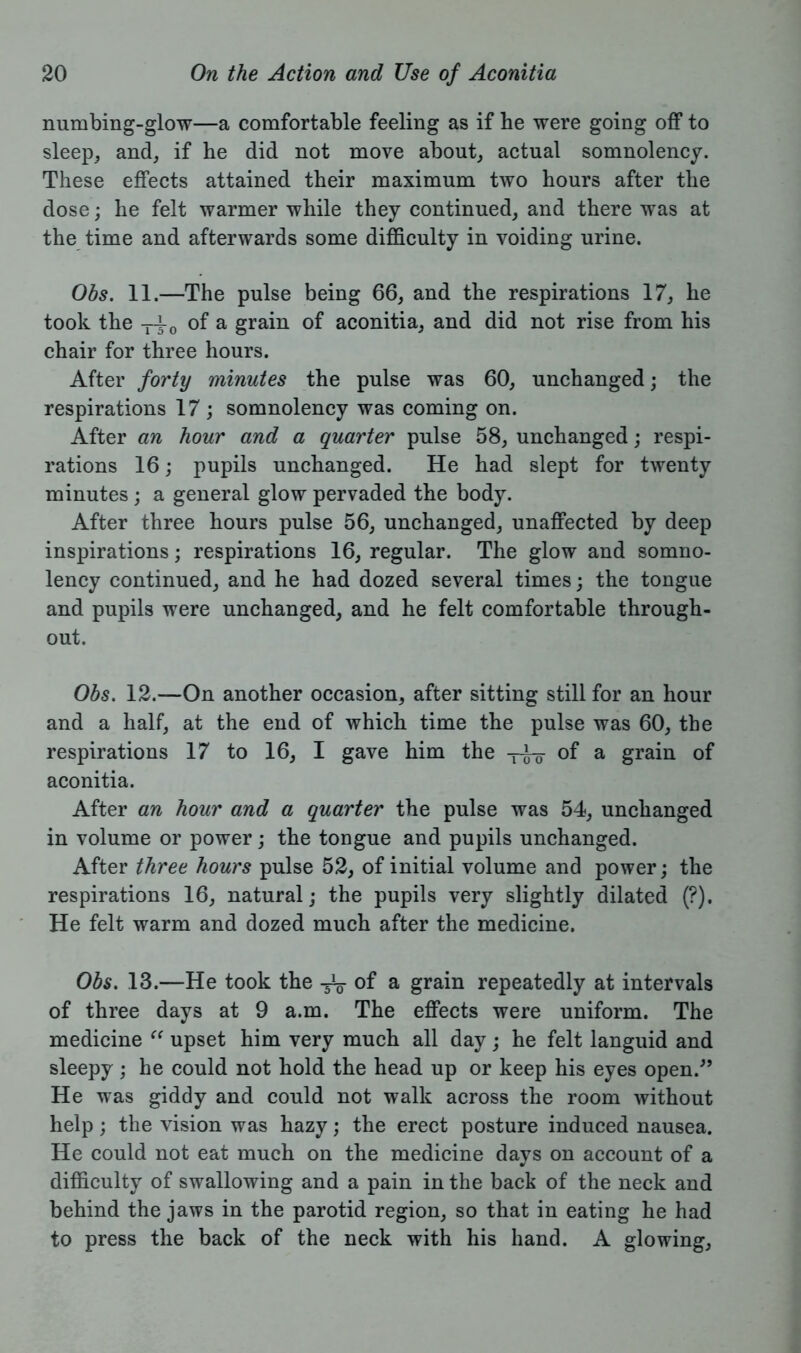 numbing-glow—a comfortable feeling as if he were going off to sleep, and, if he did not move about, actual somnolency. These effects attained their maximum two hours after the dose; he felt warmer while they continued, and there was at the time and afterwards some difficulty in voiding urine. Obs. 11.—The pulse being 66, and the respirations 17, he took the -pi-0 of a grain of aconitia, and did not rise from his chair for three hours. After forty minutes the pulse was 60, unchanged; the respirations 17 ; somnolency was coming on. After an hour and a quarter pulse 58, unchanged; respi- rations 16; pupils unchanged. He had slept for twenty minutes; a general glow pervaded the body. After three hours pulse 56, unchanged, unaffected by deep inspirations; respirations 16, regular. The glow and somno- lency continued, and he had dozed several times; the tongue and pupils were unchanged, and he felt comfortable through- out. Obs. 12.—On another occasion, after sitting still for an hour and a half, at the end of which time the pulse was 60, the respirations 17 to 16, I gave him the -j-i-Q- of a grain of aconitia. After an hour and a quarter the pulse was 54, unchanged in volume or power; the tongue and pupils unchanged. After three hours pulse 52, of initial volume and power; the respirations 16, natural; the pupils very slightly dilated (?). He felt warm and dozed much after the medicine. Obs. 13.—He took the 3V of a grain repeatedly at intervals of three days at 9 a.m. The effects were uniform. The medicine “ upset him very much all day; he felt languid and sleepy ; he could not hold the head up or keep his eyes open.” He was giddy and could not walk across the room without help ; the vision was hazy; the erect posture induced nausea. He could not eat much on the medicine days on account of a difficulty of swallowing and a pain in the back of the neck and behind the jaws in the parotid region, so that in eating he had to press the back of the neck with his hand. A glowing,