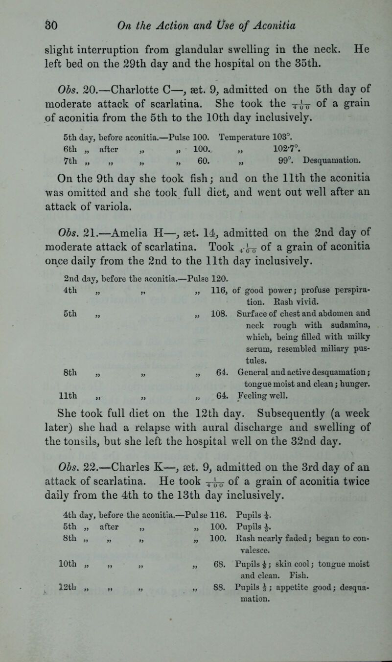 slight interruption from glandular swelling in the neck. He left bed on the 29th day and the hospital on the 35th. Obs. 20.—Charlotte C—, set. 9, admitted on the 5th day of moderate attack of scarlatina. She took the of a grain of aconitia from the 5th to the 10th day inclusively. 5th day, before aconitia.—Pulse 100. Temperature 103°. 6th „ after „ „ 100. „ 102*7°. 7th „ „ „ „ 60. „ 99°. Desquamation. On the 9th day she took fish; and on the 11th the aconitia was omitted and she took full diet, and went out well after an attack of variola. Obs. 21.—Amelia H—, set. Id, admitted on the 2nd day of moderate attack of scarlatina. Took 4-JT of a grain of aconitia once daily from the 2nd to the 11th day inclusively. 2nd day, before the aconitia.—Pulse 120. 4th „ „ „ 116, of good power; profuse perspira- tion. Rash vivid. 5th „ „ 108. Surface of chest and abdomen and neck rough with sudamina, which, being filled with milky serum, resembled miliary pus- tules. 8th „ „ „ 64. General and active desquamation; tongue moist and clean; hunger. 11th „ „ „ 64. Feeling well. She took full diet on the 12th day. Subsequently (a week later) she had a relapse with aural discharge and swelling of the tonsils, but she left the hospital well on the 32nd day. Obs. 22.—Charles K—, set. 9, admitted on the 3rd day of an attack of scarlatina. He took q-k-- of a grain of aconitia twice daily from the 4th to the 13th day inclusively. 4th day, before the aconitia.—Pulse 116. 5th „ after „ „ 100. 8th ,, „ ,, ,, 100. Pupils £. Pupils £. Rash nearly faded; began to con- valesce. 10th „ „ 12th „ 68. Pupils £; skin cool; tongue moist and clean. Fish. 88. Pupils |; appetite good; desqua- mation.